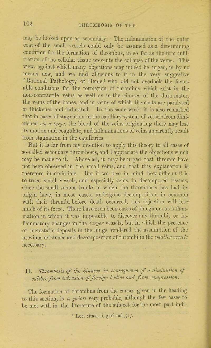 may be looked upon as secondary. Tlie inflammation of the outer coat of the small vessels could only be assumed as a determining condition for the formation of thrombus, in so far as the firm infil- tration of the cellular tissue prevents the collapse of the veins. This vieWj against Avliich many objections may indeed be urged, is by no means new, and we fiind allusions to it in the very suggestive ' Eational Pathology/ of Henle,i who did not overlook the favor- able conditions for the formation of thrombus, wliich exist in the non-contractile veins as well as in the sinuses of the dura mater, the veins of the bones, and in veins of which the coats are paralysed or thickened and indurated. In the same work it is also remarked that in cases of stagnation in the capillary system of vessels from dimi- nished vis a tergo, the blood of the veins originating there may lose its motion and coagulate, and inflammations of veins apparently result from stagnation in the capillaries. But it is far from my intention to apply this theory to all cases of so-called secondary thrombosis, and I appreciate the objections which may be made to it. Above all, it may be urged that thrombi have not been observed in the small veins, and that this explanation is therefore inadmissible. But if we bear in mind how difiicidt it is to trace small vessels, and especially veins, in decomposed tissues, since the small venous trunks in which tlie thrombosis has had its origin liave, in most cases, undergone decomposition in common with their thrombi befoi'e death occurred, this objection -v^ill lose much of its force. There have even been cases of phlegmonous inflam- mation in which it was impossible to discover any thrombi, or in- flammatory changes in the larger vessels, but in Avhich the presence of metastatic deposits in the lungs rendered the assumption of the previous existence and decomposition of thrombi in the smaller vessels necessary. II. Thrombosis of the Sinuses in consequence of a diminution of calibre from intrusion offoreign bodies and from comj)ression. The formation of tlii'ombus from the causes given in the heading to tliis section, is a priori very probable, although the few cases to be met with in the literature of the subject for tlie most part iudi- ' Loc. citat., ii, 516 and 517.