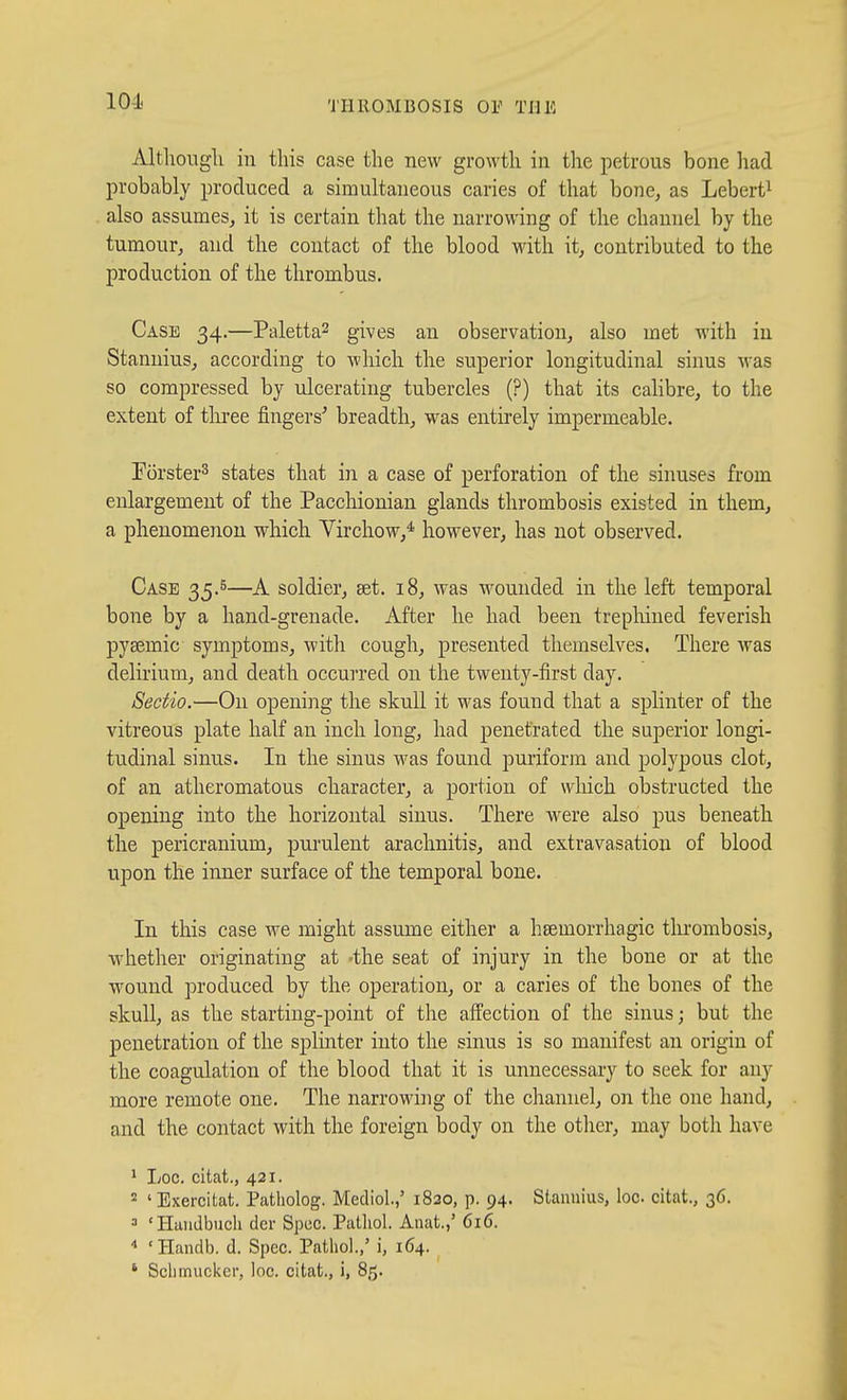 iUtlioiigli in this case the new growth in tlie petrous bone had probably produced a simultaneous caries of that bone, as Lebert^ also assumes, it is certain that the narrowing of the channel by the tumour, and the contact of the blood with it, contributed to the production of the thrombus. Case 34.—Paletta^ gives an observation, also met with in Stannius, according to which the superior longitudinal sinus was so compressed by ulcerating tubercles (?) that its calibre, to the extent of three fingers^ breadth, was entirely impermeable. Forster^ states that in a case of perforation of the sinuses from enlargement of the Pacchionian glands thrombosis existed in them, a phenomenon which Virchow,* however, has not observed. Case 35.5—A soldier, set. 18, was wounded in the left temporal bone by a hand-grenade. After he had been trepliiued feverish pysemic symptoms, with cough, presented themselves. There was delirium, and death occurred on the twenty-first day. Sectio.—On opening the skull it was found that a splinter of the vitreous plate half an inch long, had penetrated the superior longi- tudinal sinus. In the sinus was found puriform and polypous clot, of an atheromatous character, a portion of which obstructed the opening into the horizontal sinus. There were also pus beneath the pericranium, purulent arachnitis, and extravasation of blood upon the inner surface of the temporal bone. In this case we might assume either a hsemorrhagic thrombosis, whether originating at 'the seat of injury in the bone or at the wound produced by the operation, or a caries of the bones of the skull, as the starting-point of the affection of the sinus; but the penetration of the splinter into the sinus is so manifest an origin of the coagulation of the blood that it is unnecessary to seek for any more remote one. The narrowing of the channel, on the one hand, and the contact with the foreign body on the other, may both have 1 Loc. citat., 421. 2 ' Exercitat. Patholog. Mediol.,' 1820, p. 94. Stannius, loc citat., 36. = 'Huiidbuch del- Spec. Patliol. Anat.,' 616. •» 'Handb. d. Spec. Pathol.,' i, 164. * Sclimuckcr, loc. citat., i, 85.