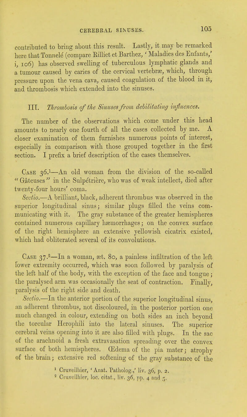 coutributecl to bring about this result. Lastly, it may be remarked here that Tomiele (compare Rilliet et Barthez, ' Maladies des Enfants/ i, 106) has observed swelling of tuberculous lymphatic glands and a tumour caused by caries of the cervical vertebrae, wliich, through pressure upon the vena cava, caused coagulation of the blood in it, and tlirombosis which extended into the sinuses. III. Thrombosis of the Sinuses from dehilitat'mg infltiences. The number of the observations which come under this head amounts to nearly one fourth of all the cases collected by me. A closer examination of them furnishes numerous points of interest, especially in comparison with those grouped together in the first section. I prefix a brief description of the cases themselves. Case 36.1—An old woman from the division of the so-called  Gateuses  in the Sulpetriere, who was of weak intellect, died after tweuty-fom- hours^ coma. Sectio.—A brilliant, black, adherent thrombus was observed in the superior longitudinal sinus; similar plugs fiUed tlie veins com- municating with it. The gray substance of the greater hemispheres contained numerous capillary haemorrhages; on the convex surface of the right hemisphere an extensive yellowish cicatrix existed, wliich had obliterated several of its convolutions. Case 37.2—In a woman, set. 80, a painless infiltration of the left lower extremity occui'red, which was soon followed by paralysis of the left half of the body, with the exception of the face and tongue; the paralysed arm was occasionally the seat of contraction. Finally, paralysis of the right side and death. Sectio.—In the anterior portion of the superior longitudinal sinus, an adherent thrombus, not discoloured, in the posterior portion one much changed in colour, extending on both sides an inch beyond the torcular Herophili into the lateral sinuses. The superior cerebral veins opening into it are also filled with plugs. In the sac of the arachnoid a fresh extravasation spreading over the convex surface of both hemispheres. Oedema of the pia mater; atrophy of the brain; extensive red softening of the gray substance of the ' Cruveilliier, ' Anat. Patliolog.,' liv. 36, p. 2. ' Cruveilliier, loc. citat., liv. 36, pp. 4 and 5.