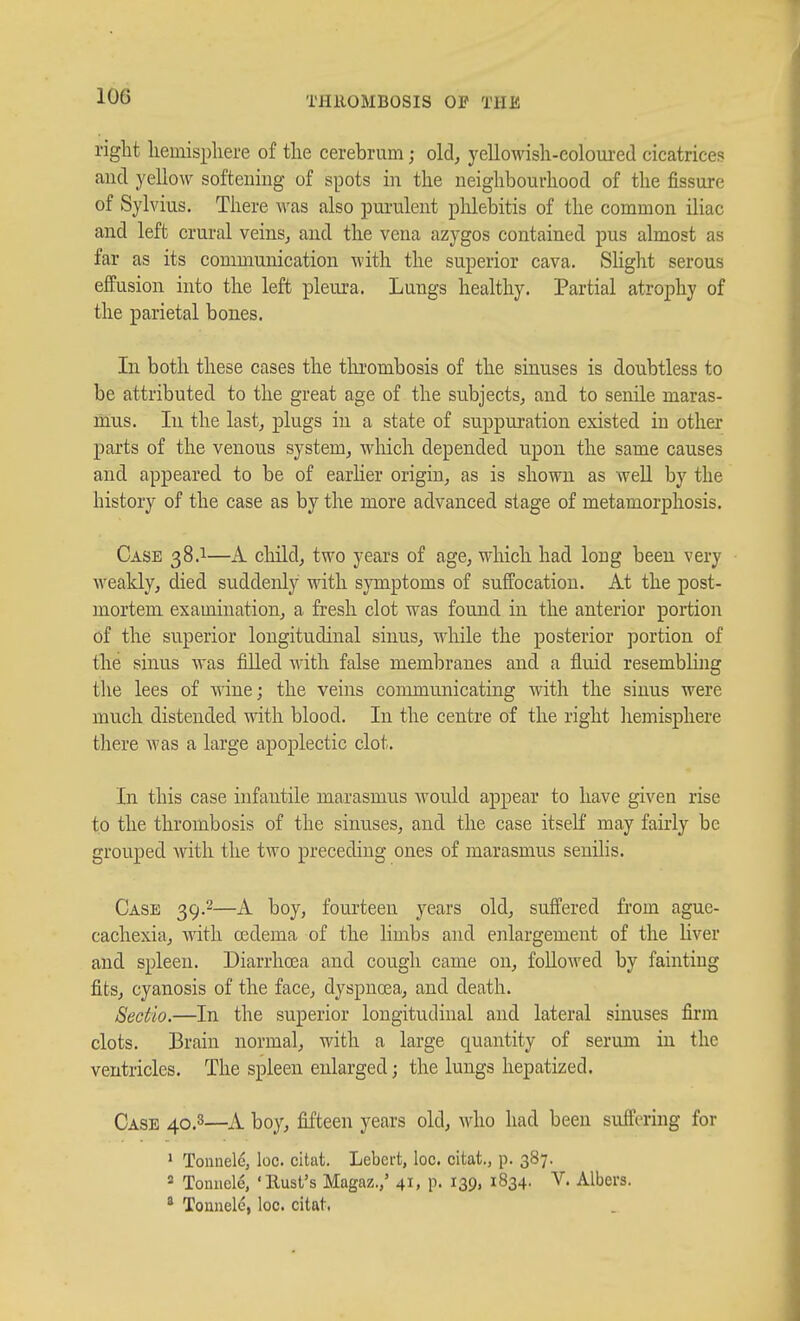 right hemisphere of the cerebrum; old, yelloMdsh-eoloui'ed cicatrices and yellow softening of spots in the neighbourhood of the fissure of Sylvius. There was also pui'ulent phlebitis of the common iliac and left crural veins, and the vena azygos contained pus almost as far as its communication with the superior cava. SHght serous effusion into the left pleura. Lungs healthy. Partial atrophy of the parietal bones. In both these cases the tlu'ombosis of the sinuses is doubtless to be attributed to the great age of the subjects, and to senile maras- mus. In the last, plugs in a state of suppuration existed in other parts of the venous system, which depended upon the same causes and appeared to be of earher origin, as is shown as weU by the history of the case as by the more advanced stage of metamorphosis. Case 38.1—A child, two years of age, which had long been very weakly, died suddenly Math symptoms of suffocation. At the post- mortem examination, a fresh clot was found in the anterior portion of the superior longitudinal sinus, while the posterior portion of tlie sinus was filled with false membranes and a fluid resembling the lees of wine; the veins communicating with the sinus Avere much distended with blood. In the centre of the right liemispliere there was a large apoplectic clot. In this case infantile marasmus would appear to have given rise to the thrombosis of the sinuses, and the case itself may fairly be grouped with the two preceding ones of marasmus senilis. Case 39.2—A boy, fourteen years old, suffered from aguc- cachexia, with oedema of the limbs and enlargement of the liver and spleen. Diarrhoea and cough came on, followed by fainting fits, cyanosis of the face, dyspnosa, and death. Sectio.—In the superior longitudinal and lateral sinuses firm clots. Brain normal, with a large quantity of serum in the ventricles. The spleen enlarged; the lungs hepatized. Case 40,3—A boy, fifteen years old, Avho had been suffering for ' Tonnele, loc. citat. Lebert, loc. citat., p. 387. 2 Toinicle, 'Rust's Magaz.,' 41, p. 139, 1834. V. Albers. * Tounele, loc. citat.