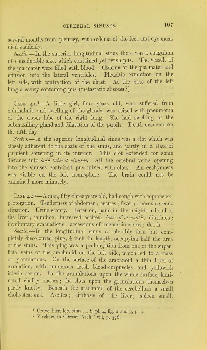 several months from pleuiisy, witli oedema of tlie feet and dyspucea, died suddenly. Sedio.—In the superior longitudinal sinus there was a coagulum of considerable size, wliich contained yellowish pus. The vessels of the pia mater were filled with blood. (Edema of the pia mater and effusion into the lateral ventricles. Pleuritic exudation on the left side, with contraction of the chest. At the base of the left lung a cavity containing pus (metastatic abscess ?) Case 41.1—A little girl, four years old, who suffered from ophthalmia and swelling of the glands, was seized with pneumonia of the upper lobe of the right lung. She had swelling of the submaxillary gland and dilatation of the pupils. Death occurred on the fifth day. Sectio.—In the superior longitudinal sinus was a clot which was closely adherent to the coats of the sinus, and partly in a state of purulent softening in its interior. Tliis clot extended for some distance into both lateral simises. All the cerebral veins opening into the sinuses contained pus mixed with clots. An ecchymosis was visible on the left hemisphere. The brain could not be examined more minutely. Case 42.2—A man, fifty-three years old, had cough with copious ex- pector;ition. Tenderness of abdomen; ascites; fever; anorexia; con- stipation. Urine scanty. Later on, pain in the neighbourhood of the liver; jaundice; increased ascites; loss of strength; diarrhoea; involuntary evacuations; accessions of unconsciousness; death. Sectio.—In the longitudinal sinus a tolerably firm but com- pletely discoloured plug, \ inch in length, occupying half the area of the sinus. This plug was a prolongation from one of the super- ficial veins of the arachnoid on the left side, which led to a mass of gi-anulations. On the surface of the arachnoid a thin layer of exudation, with numerous fresh blood-corpuscles and yello^^^sh icteric serum. In the granulations upon the whole surface, lami- nated chalky masses; the clots upon the granulations themselves partly knotty. Beneath the arachnoid of the cerebellum a small cholc-steatoma. Ascites; cirrhosis of the liver; spleen small. ' Cruveilhier, loc. citafc., 1. 8, pi. 4, fig. 3 and 3, ]). 4. * Vircliow, in 'Desscn Arch.,' viii, p, 376.