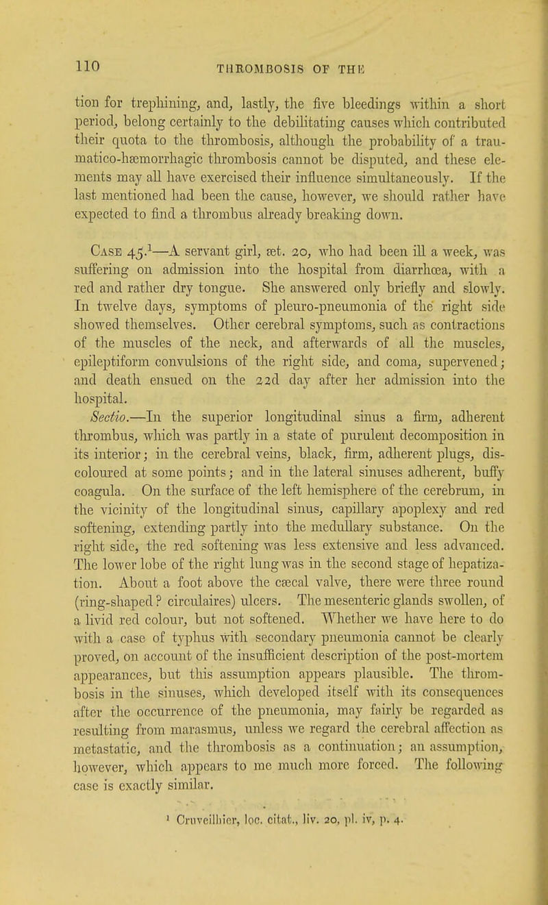 tion for trephining^ and, lastly, the five bleedings within a short period, belong certainly to the debilitating causes whicli contributed their quota to the thrombosis, although the probability of a trau- matico-ha^morrhagic thrombosis cannot be disputed, and these ele- ments may all have exercised their influence simultaneously. If the last mentioned had been tlie canse, however, we sliould rather have expected to find a thrombus already breaking down. Case 45.^—A servant girl, set. 20, who had been iU a week, was suffering on admission into the hospital from diarrhoea, with a red and rather dry tongue. She answered only briefly and slowly. In twelve days, symptoms of pleuro-pneumonia of the right side showed themselves. Other cerebral symptoms, such as contractions of the muscles of the neck, and afterwards of all the muscles, epileptiform convulsions of the right side, and coma, supervened; and death ensued on the a 2d day after her admission into the hospital. Sectio.—In the superior longitudinal sinus a firm, adherent tlirombns, which was partly in a state of purulent decomposition in its interior; in the cerebral veins, black, firm, adherent plugs, dis- coloured at some points; and in the lateral sinuses adherent, buffy coagula. On the surface of the left hemisphere of the cerebrum, in the vicinity of the longitudinal sinus, capillary apoplexy and red softening, extending partly into the medullary substance. Ou the right side, the red softening was less extensive and less advanced. The lower lobe of the right lung was in the second stage of hepatiza- tion. About a foot above the ca^cal valve, there were three round (ring-shaped ? circulaires) ulcers. The mesenteric glands swollen, of a livid red colour, but not softened. Whether we have here to do with a case of typhus with secondary pneumonia cannot be clearly proved, on account of the insufficient description of the post-mortem appearances, but this assumption appears plausible. The throm- bosis in the sinuses, which developed itself with its consequences after the occurrence of the pneumonia, may fairly be regarded as resulting from marasmus, unless we regard the cerebral afi'ection as metastatic, and the thrombosis as a continuation; an assumption, Ijowever, which appears to me much more forced. The following case is exactly similar.