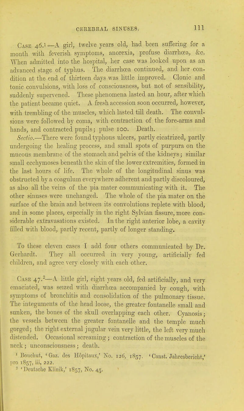 Case 46.1 —A girl, twelve years old^ had been suffering for a month w-ith feverish symptoms, anorexia, profuse diarrhoea, &c. When admitted into the hospital, her case was looked upon as an advanced stage of typhus. The diarrhoea continued, and her con- dition at the end of thirteen days was little improved. Clonic and tonic convulsions, with loss of consciousness, but not of sensibility, suddenly supervened. These phenomena lasted an hour, after which the patient became quiet. A fresh accession soon occurred, however, with trembling of the muscles, which lasted tiU death. The convul- sions were followed by coma, Avith contraction of the fore-arms and hands, and contracted pupils; pidse 100. Death. Seetio.—There were found typhous ulcers, partly cicatrized, partly undergoing the healing process, and small spots of purpura on the mucous membrane of the stomach and pelvis of the kidneys; similar small ecchymoses beneath the skin of the lower extremities, formed in the last hours of life. The whole of the longitudinal sinus was obstructed by a coagulum everywhere adherent and partly discoloured, as also all the veins of the pia mater communicating it. The other sinuses were unchanged. The whole of the pia mater on the surface of the brain and between its convolutions replete with blood, and in some places, especially in the right Sylvian fissure, more con- siderable extravasations existed. In the right anterior lobe, a cavity lilled with blood, partly recent, partly of longer standing. To these eleven cases I add four others communicated by Dr. Gerhardt. They all occurred in very young, artificially fed children, and agree very closely with each other. Case 47.^—A little girl, eight years old, fed artificially, and very emaciated, was seized with diarrhoea accompanied by cough, with symptoms of bronchitis and consolidation of the pulmonary tissue. The integuments of the head loose, the greater fontanelle small and sunken, the bones of the skull overlapping each other. Cyanosis; the vessels between the greater fontanelle and the temple much gorged; the right external jugular vein very little, the left very much distended. Occasional screaming; contraction of the muscles of the neck; unconsciousness; death. ' Boiclmt, 'Gaz. dcs Hopitaux/ No. 126, 18157. ' Canst. Jahresbericht,' ]iro 1857, iii, 222. - 'Deutsche Klinik,' 1857, No. 4,15.