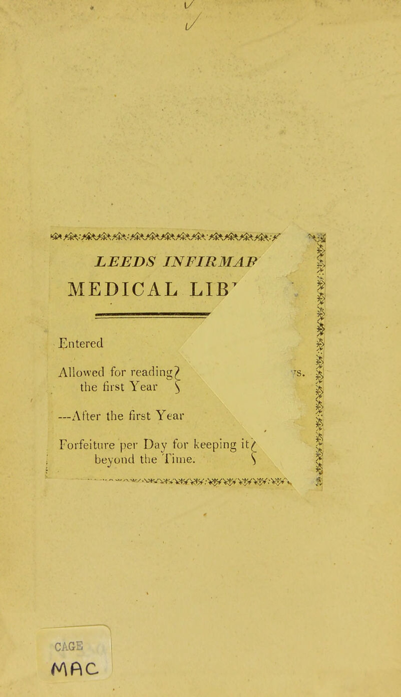 1/ LEEDS INFIRMAF MEDICAL LIB^ Entered x\Uowed for reading? the first Year —After the first Year Forfeiture per Day for keeping it> beyond the Time. ^ CAGE
