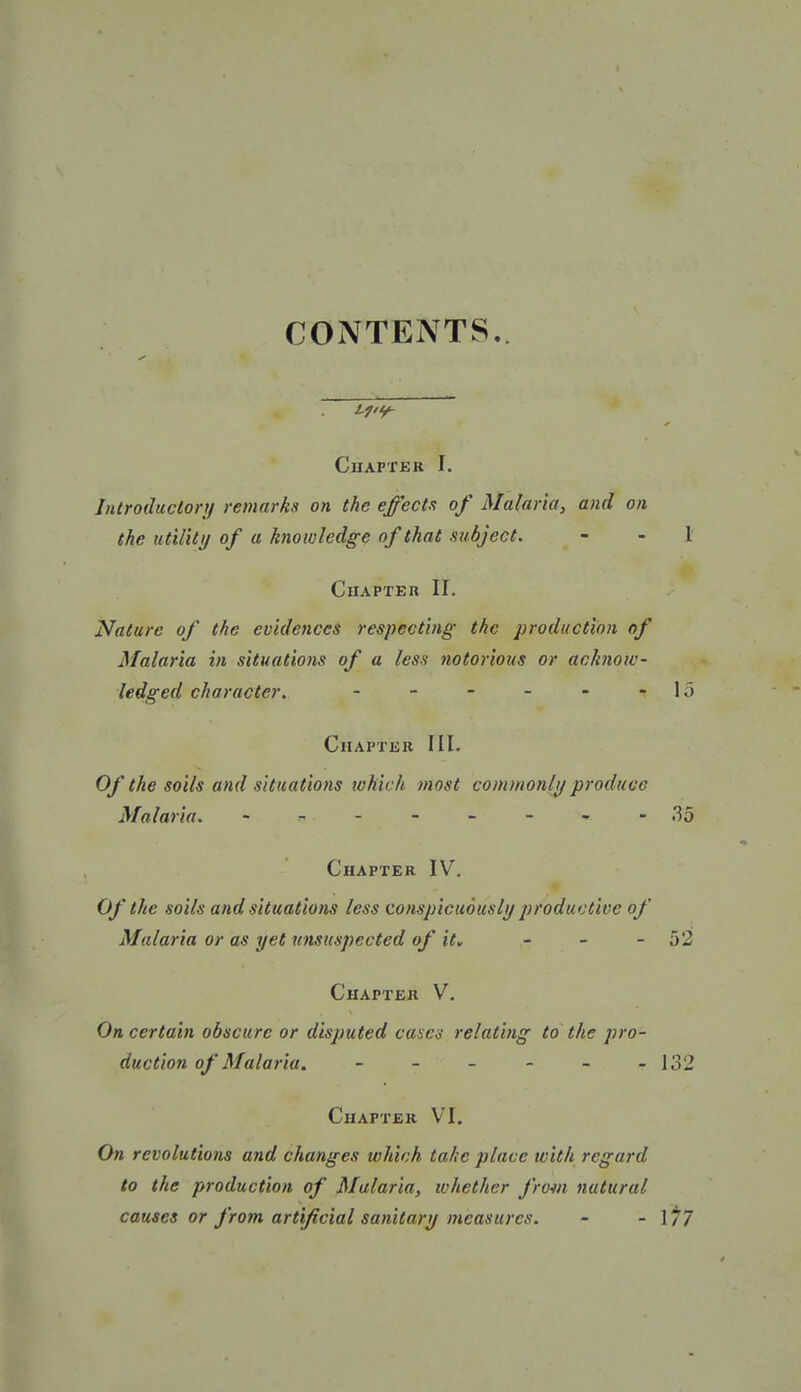 CONTENTS i'7'9- ClIAPTER I. Introductory remarks on the effects of Malaria, and on the utility of a knowledge of that subject. - - 1 Chapter II. Nature of the evidences respecting the production of Malaria in situations of a less notorious or acknow- ledged character. - - - - - 15 Chapter IIL Of the soils and situations which most commonlif produce Malaria. - ^ - - - - » - 35 Chapter IV. Of the soils and situations less conspicuously productive of Malaria or as yet unsuspected of ity - - - 52 Chapter V. On certain obscure or disputed cases relating to the pro- duction of Malaria. - - - - - - 132 Chapter VI. On revolutions and changes which take place with regard to the production of Malaria, whether from natural causes or from artificial sanitary measures. - - 1/7