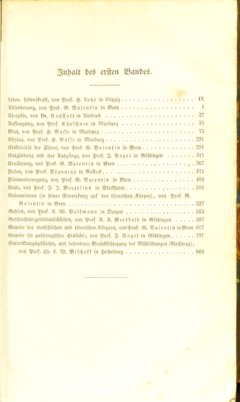 %\ü)alt t>e3 crflten SöcmbeS. geben. CebenSfraft, oon «Prof. Soße in Seipjig IX 2Cbfonberung, oon $)rof. ©. SSalentin in Sern 1 2Ctropf)ie, oon Dr. Gsanftatt in 2CnSt>acf) 27 2Cuffaugung, »on g>vof. Äürfdjner in SKai'butg 35 SStut, oon IProf. £. ««äffe in SDlarburg 75 gf)t)luS, oon g>rof. £. Siaffe in SDlarburg 221 eieftrtcttät bei- Spiere, oon g)rof. ©. latent in in Sern 251 ©ntjünbung unb itjre 2CuSgdnge, oon ^tof. 3- SSogel in ©öttingen 311 Si-nafjrung, oon spuof. @. SSalentin in SSern 367 lieber, oon $)rof. ©tanniug in StoftocE 471 glimmetbeiocgung, oon g)rof. ©• SSalentin in 33ern 484 ©alle, oon $>rof. S- 3- 33 er je Hu S in <3tocEf)olm 516 ©atoaniömuö (in feiner öimoirEttng auf ben tl)ierifd)en Äörper), oon g)uof. ©. SSalentin in 23ern 527 ©efjivn, oon «Prof. 2C. SB. SSolEmann in £orpat 563 ©efdfjlecljtöeigenttjümlidEjEeiten, oon «Prof. 2C. 2t. SSertfjolb in ©ottingen 597 ©eioebe beö menfd)lidjen unb tbjerifdjen-Körpers, oon^iof. @. SSalentin inS3ern 617 ©ciocbe (in patf)ologifd)cr £tn|tdjt), oon sprof. 3- SSogel in ©öttingen 797 @iUiütcElung$gefd)id)te, mit befonberer 23ccücEftd)tigung ber Sßifibilbungen (9fad)trag), oon gjrof. Zt). Z. SB. S3ifd;off in £eibetberg 860