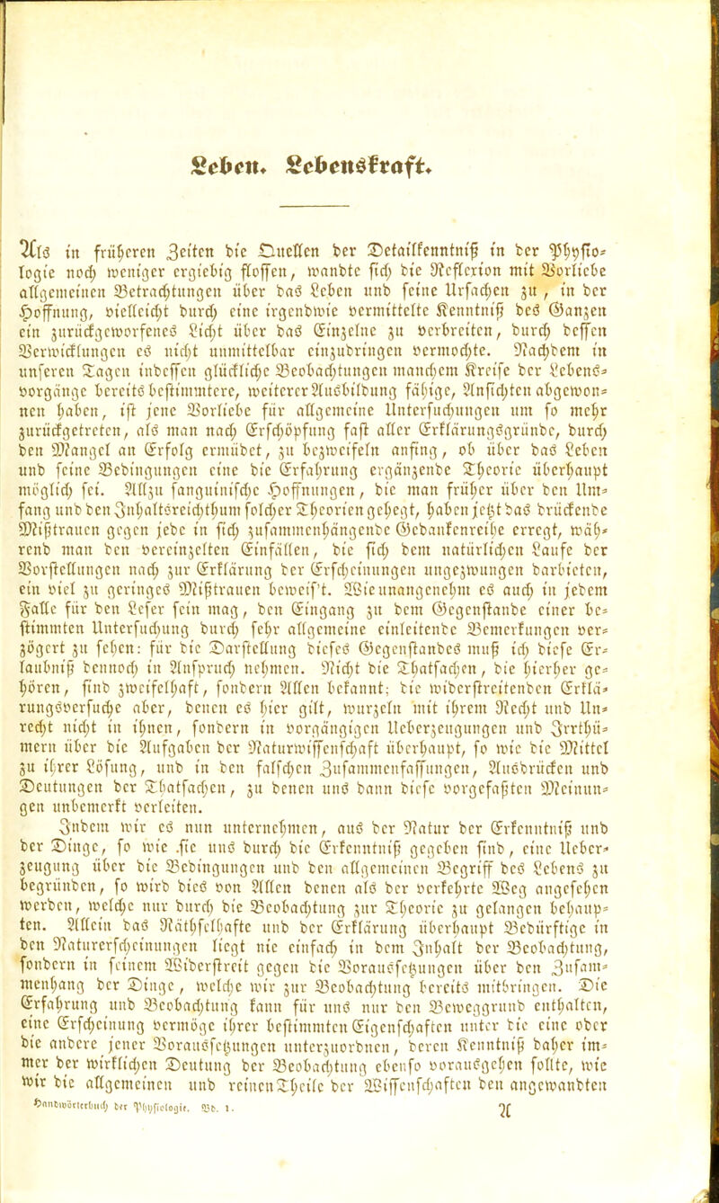 Sehen. £ehen$ttaft+ %l$ in früheren bie .Duetten ber Retatlfenntnvf? in ber ^5^t)fto- togie nod; weniger ergteBtg floffen, wanbte fid; bie Sfeflcrion mit SBorliebe allgemeinen ^Betrachtungen über baö 2cben mtb feine tlrfac^en 31t, in ber Hoffnung, »iel(cid;t burd; eine trgenbWte »ermittelte ftenntm'f? bcsS ©anjen ein junitfgeWorfeneS 2id;t über baö Qrmjetne 31t öerbreiten, bitrd; beffen SBerwicfhtngcn cö uirf;t unmittelbar cinjubringen ocrmodjte. 9iad)bem ixt «nferen Sagen inbeffen glücflidjc ^Beobachtungen mandjem Greife ber Sebent?* Vorgänge bereits befiümntere, weitererStuöbtlbung fähige, ?(nfid)tcn abgewon* neu haben, tfit jene SBorltebe für allgemeine llntcrfudjitugcn um fo mehr gurttcfgetreten, aU man und; Erfdjöpfung fafl alter (Jrflä'ntngögrünbc, burd; ben SÄangel au Erfolg ermübet, 311 bezweifeln anfing, ob über baö Sctcn unb feine SSebingungcu eine bie Erfahrung cvgänjenbe Theorie überhaupt möglt'd; fei. SW3U fanguinifd)c Hoffnungen, bie man früher über ben Um» fang unbben-3nt;attöreid;tt)itm fold;er 3:(;coriengehegt, haben jctptbaS brücfenbe SDcißtraucn gegen j'ebc in ftd; jufammen^ongenbe ©cbanfenrctbe erregt, wä(;* renb mau ben öereinjelten Einfaden, bie fid; bem uatürlid)en Saufe ber SBorftcttttngcn nach jur Erklärung ber Erfdjctuungen ungezwungen barbtetcu, ein r>iel 31t geringes SJciftrauen bcwet'f't. Jöie unangenehm cS aud; in febem gattc für ben Sefer fein mag, ben Eingang ju bem ©egenftanbe einer bc* fKmmten Untcrfud}ung burd) fehr allgemeine et'nlcttcntc SBemerfungen Oer* jögert ju febjen: für bie Darftettuug bicfeS ©cgenftanbcS mufj id; biefe Er* laubnifj bennod; in Slnfprud; neunten. 9?id;t bie 3:t;atfad;cn, bie lnerf;er gc= hören, ftnb zweifelhaft, fonbern Sitten befannt; bie wibcrftrcitcnbcn Erflä'* rungöoerfud;e aber, beneu es hier gilt, wttrjcln mit ihrem 9?ed)t unb Un< red;t nid;t in ihnen, fonbern in tsorgängigen ileberjengungcn unb 3rrtt;ii= mern über bie Stufgaben ber 9?atimxnffcnfd;aft überhaupt, fo wie bie SDfittcl 3U it;rer Söfung, unb in ben falfd;cn 3»fömmcufaffuugen, Slitöbrücfen unb Deutungen ber £tjatfadjen, 31t benen uns bann biefe oorgefaßten 3)?emun= gen unbemerft »erletten. 3nbem mir cS nun unternehmen, aus ber Statur ber Erfcnntnif? unb ber Dinge, fo wie .ftc uns burd; bie Erfenntnif gegeben ftnb, eine lieber» Zeugung über bie 23cbütgungcn unb ben allgemeinen 23cgrt'ff bes? ScbenS 31t begrünben, fo wirb bicS »on Sitten benen als ber ocrfei;rtc 2Öeg angefc(;cn werben, welche nur burd; bie 33eobad)tung jatr £l)coric ju gelangen bel)aup= ten. Stttein baö 3?ät|felf;afte unb ber (Jrfläruttg überbauet SBebärfKge in ben Dfaturerfdjeutungen liegt nie ciufad; in bem Inhalt ber 23cobad;tung, fonbern in feinem SBtberftmt gegen bie SSorauöfe^ungen über ben 3ufam- men(;ang ber Dinge, welche wir jur «Beobachtung bereits mitbringen. Die Erfahrung unb 23cobad)titng fann für unt? nur ben 23ewcggrunb enthalten, eine (5rfd;cuutng oerntöge itjrcr beftimmten Eigcnfd;aftcn unter fcte eine ober bie anbere jener SSorauefetjungcn unterjuorbnen, bereit Jienntnip bal;cr im= mer ber wirHid)cn Deutung ber 23coban)tung cbeufo »orauögehen follte, wie wir bie aUgcmctnen unb remenS^etfe ber SBtffenfchaftcn ben angewanbten