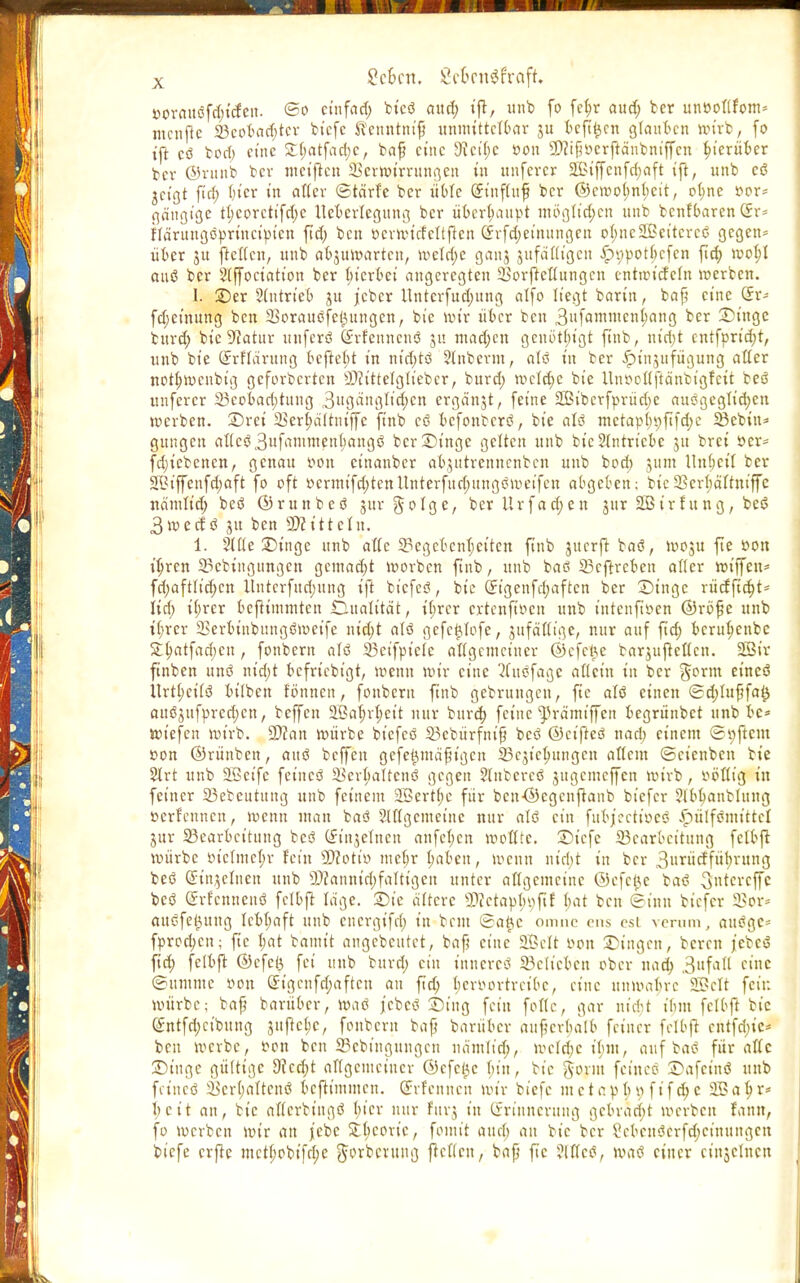 »ormtöfd;t'cfeit. ©0 ctnfarf; fcicö aud; ift, unb fo fe^r aud; ber unöottfom» mcnfic 23cobad;tcr bicfe S?enntm'fj unmittttbax 31t bcft^en glauben wirb, fo ift cö bod; eine £(;atfad;c, bafj eine 9tcit;c 0011 2)?tfj»erftäubniffcn hierüber ber ©runb bev nm'jten Sertturrungen in unfever 2Biffcnfd;aft ift, unb cö jcigt ft'd; t>tcr tn after ©tärfe ber übte (£tnftuf ber (53ctt?of;nt;eit, ofyne »or= gängige tt;eorcttfd;c ttetjerlegung ber überhaupt möglichen unb benfbaren (Jr= Härungöprincipicn fid) ben öerwtcfettftett @rfd;einungcn otjneSCßcitcrcö gegen* über jtt ftetfeu, unb abzuwarten, wetd;e ganj jufäGtgen £i;pot(;cfcn ftd; wobj auö ber 2(jfoct«tt'on ber bterbet angeregten 23orfteuungcn cntwicfcln »erben. 1. Ser 2(utrteb ^u jeber Untcrfud;ung alfo liegt barin, baf? eine 5r- fdjeinung ben SorauöfeiMingen, bie wir über ben 3ufammeni>ang ber Singe burd; bte 9iatttr unferö Srfennenö ju mad;en genbt(;t'gt ftnb, ntcf>t cntfprid;t, unb bte (Jrflärung beftebj tn nid;tö 2(nbcrm, atö tn ber ipinjufügung atter nott;wcnbig geforberten SD?tttetglieber, burd; wctd;c bte Unr-cltfta'nbtgfctt beö unferer 23cobad;tuug 3ugänglid;cn ergänzt, feine 2Biberfprüd;e ausgeglitten werben, Sret SSerjjätrniffc finb cö befonberö, bie alö mctapt;9ftfd;c SBebin* gungen at(cö3ufammettbangö ber Singe gelten unb bte Antriebe ju brei öer= fdjtcbenen, genau oou cinanber abjutrennenben unb bod) junt llnbcil ber 2Biffenfd;aft fo oft »crmifd;tennntcrfud;ungömeifcn abgeben; bie 23crbä(tniffe nämu'd; beö ©runbeö gur ^013c, ber Urfad;en jnr Söirhtng, beö 3wedö 31t ben 5)iittctn. 1. Sttte Singe uub afle Gegebenheiten ftnb juerft baö, woju fte öon ityren 23cbiiigungcn gemadjt werben ftnb, uub baö 23cftrcben alter roiffen* fd;aftlid;cn llnterfndjung ift biefeö, bie (Jigenfd;aftcn ber Singe rücfftcfyt* lid) i(;rcr beftimmten Dualität, tf;rcr extenfioen unb intcnfiöcn ©röfje unb t(;rer 23erbtnbungömeife nid;t alö gefc^tofe, jnfäflige, nur auf ftd; beru^enbe £l>atfad;en, fonbern alö SBetfptele allgemeiner ©cfcüe barjujtcltcn. 23ir finben unö nid;t bcfrt'cbigt, wenn wir eine 2(uöfagc allein in ber Jorm et'ncö Urtl;citö btlben tonnen, fonbern ftnb gebrungen, fte alö einen ©d;lu{jfa0 anöjufprcdjen, beffen SGßo^r^ctt nur burd; feine ^rämtffen begrünbet unb be* wiefen wirb. SDcan würbe biefeö 33ebürfmfj beö ©eifteö nad; einem <2i;ftcm ßon ©rünben, auö beffen gefe^mäfigen 23c$t'cb,ungen altem ©eienben bie 2lrt unb SöSetfe feincö SBer^attenö gegen ?(nbereö jugcmcjfcn roirb, t^öGig in feiner 33ebeutung unb feinem 2Bertt)e für bcn-©cgcnftanb biefer Jtb^anblung »crf'cnncn, menu man baö SUtgcmeinc nur alö ein fubjeetioeö ^)ütfömittel jur ^Bearbeitung beö (finjetnen anfeb.cn motttc. ©tefe Bearbeitung fctbjt roürbe oicImct;r fein SOJottv? met;r ^abeu, wenn ntd;t in ber 3«nirffüt)ntng beö (Stnjelnen unb ®fannid;faUigen unter altgcmcinc ©efetje baö ^«tereffe beö ©rtcnnenö fctbjt tage. Sie ältere SWetap^ftf bat ben ©inn biefer SSor» auöfe^ung Icbt;aft unb energifd; in bem ©a^c omne ens est verum, auögc* fprod;cn; fte t;at bannt angebeutet, bafj eine' Sßelt r-on Singen, bereu febcö ftd; fetbft ©cfc(3 fei unb burd; ein tnucrcö 23cltcbcn ober nac^ 3ufa^ etne ©umnte »on ß:igcnfct;aftcu au fid; t;croortrcibc, eine unmabre f£?cTt feit: würbe; bafj barüber, roaö jebeö Sing fein fottc, gar niri-t ihm fclbft bie @ntfd;eibung Sujtc^c, fonbern ba{} barüber auperbatb feiner felbfi entfd;ic* ben werbe, Don ben S3cbingttugcu nämd'd;, wcld;c ibm, auf baö für attc Singe gültige 9?cd;t allgemeiner ©efet^c f;in, bie gönn feinet? Safcinö uub fetneö ^er(;attcuö bcfh'mmcn. (Sifenncn wir biefc metapbv; ft'fd;e SSa^r* l;eit an, bte aftcrbtngö bicr nur fnrj in (Erinnerung gebracht werben fann, fo werben wir an }cbc ^(icoric, fomit md) an bie ber ?cbcuöcrfd;ctnungcit tiefe crjte mctf;obifri;e Jorberuttg ftcttcu, bafj fte ?[{(cö, waö einer cinjcluctt