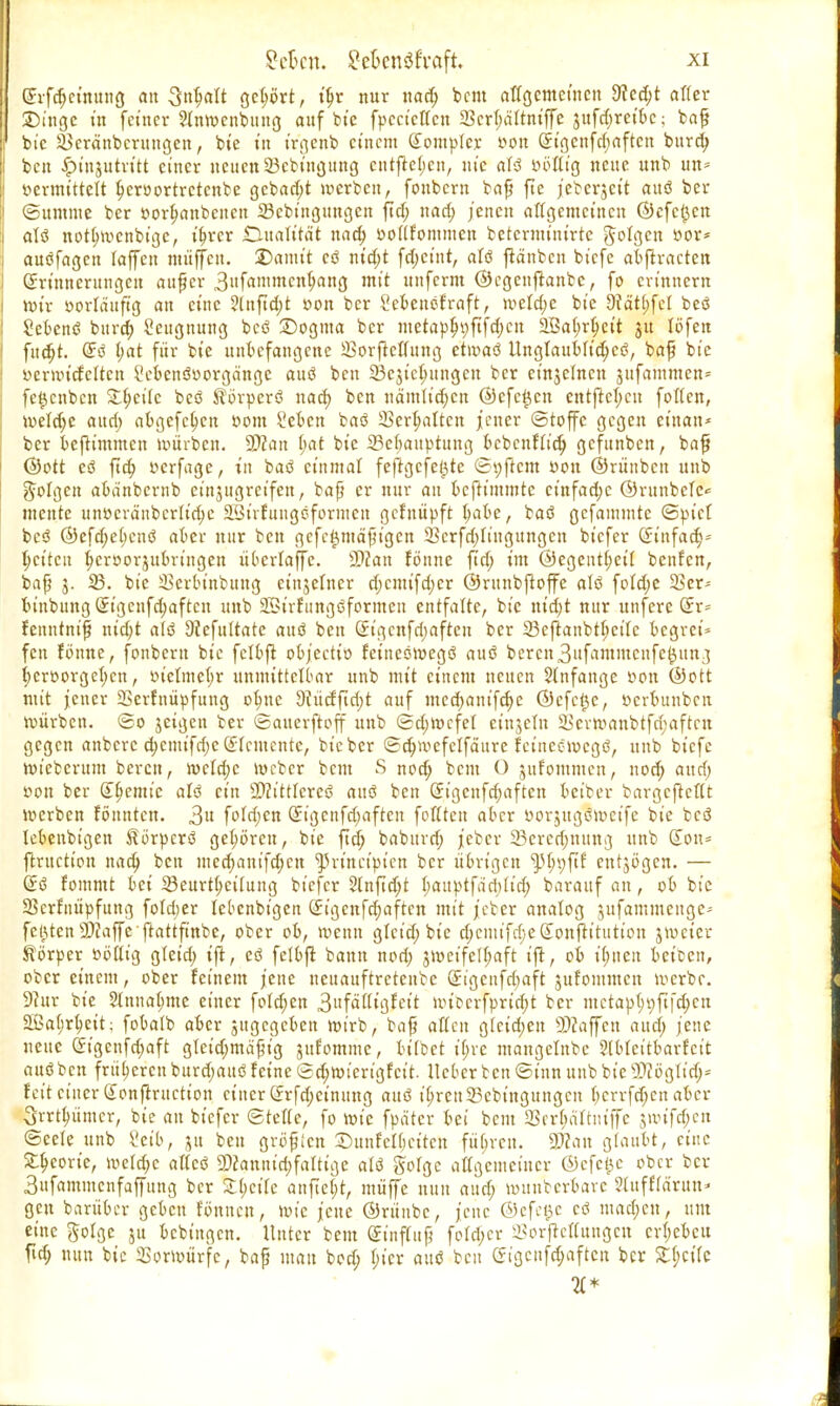 (Erfcfjcimtug an gctmrt, iljr nur nad; bem affgemctncn 9?ed;t afler Singe in feiner ?lnmcnbung auf bie fpccictfcn $cr(;ditniffe jttfd;reibe; baf r bic Üöcränbcrungen, bie in irgenb einem Komplex- von (Etgcnfd;aftcn burd; ben £>injutritt einer neuen 33cbingung cntfte(;cn, nie alö öofltg neue unb un= »ermittelt Ijcroortretcnbe gebaut werben, fonbern baß fte jeberjeit auö ber (Summe ber »orlmnbcncn 23ebingungcn fiel; nad; jenen allgemeinen ©cfc£cu I alö not(;mcnbtge, i^rcr Dualität nad; »oftfonttucn beterminirte folgen »or* auöfagcn laffen muffen, ©anu't eö nid;t fd;ct'nt, alö ftänbcn biefe abftracten (Erinnerungen auf er 3fa,iu<;ub/ang mit unferm ©cgcujtanbe, fo erinnern mir »orlättftg an eine ?lnftd;t oon ber Scbenöfraft, meld;c bte 9?ätt;fel beö 2ebenö burd; Seugnung beö 25ogma ber metapln;fifd;cn äÖatjrtyeit 31t löfett fudjt. (Eö t;at für bte unbefangene SorfMung etmaö llnglaublidjcö, baß bic »eriincfcltcit 2cbenör>orgänge auö ben 23ejtcf;ungen ber etnjelnen jufammcn= fe^enben Zweite beö $brperö nad) ben nämlichen ©efe^cn cntftcl;cn folten, meld;e and; abgcfcl;cu »ont £ebcn baö ÜBcrtmltctt jener (Stoffe gegen ctuan* ber beftimmen mürben. SWan fyat bte 23ebauptung bebenflid; gefunben, baß ©ott eö ftd; »erfage, in baö einmal feftgefe^tc (Softem öou ©rünbeu unb folgen abänbcrnb einzugreifen, baß er nur au beftttumte ct'nfad;e ©runbelc* mente un»cränbcrlid;e äöüfttngöformcn gefnüpft babe, baö gcfaminte ©pict beö ©efd;e(;enö aber nur ben gefc^mäßtgen 23crfd;lingungcn biefer Cftufa<f>= fetten tycroorjubringen überlaffc. SDcan fönne ftd; im ©egeutl;eit benfen, baß j. 33. bie Serbt'nbuug einjelncr d;cmifd;cr ©runbftoffe alö fold;e 2kr- binbuug (Et'gcnfdmftcn unb Söirfungöformen entfalte, bie md;t nur unfere (Er* fenntniß md;t alö Diefuttate auö ben (Eigcnfd;aftcu ber 23cftanbtl;ctlc begret* fen fbnne, fonbern bte fclbfi objectio feineöroegö auö bercmSitfammcufe^un/j l;cröorgeb,cn, oiclme(;r unmittelbar unb mit einem neuen $lnfange »on ©Ott mit jener 23erfuüpfitug ofme 9?ücfftd;t auf med;aiufd;e ©efetje, »erbunbeu Würben. ©0 jeigen ber ©auerftoff unb ©d;mcfel etnjeln 5>cvmanbtfd;aftcn gegen anbere d;cnufrf;c (Elemente, bie ber ©d;wefelfä'ure feineemegö, unb biefe mieberunt beren, n>eld;c meber beut S nod; bem O jufommen, nod; and) t>ou ber (Eljcmic alö ein SWittlcreö auö ben (Et'gcnfd;aftcn bet'ber bargcjtcftt merben fönnten. 3u fo!d;cn (Eigenfdmftcn fottten aber »orjugömeife bie bcö lebenbigen ^örperö gehören, bie ftd; baburd; jeber 33ercd)ttung unb don= ftruetton nad; ben med;aut'fd;cn ^rtneipten ber übrigen ^^ftf cntjögcn. — @ö fommt bei 5Seurt(;cifung biefer 2(nftd;t battptfacl;U'd; barauf an, ob bie Skrfnüpfung fofdjer lebenbigen (Jigenfd;aftcn mit jeber analog sufammenge' festen 9)?affc ftattfinbe, ober ob, meun glcid; bie d;cmifd;eSonflitution jmeier Körper oöttig gteid; ift, eö felbfl bann nod; jmeifelf;aft ift, ob i(;ncu beiben, ober einem, ober feinem jene neuauftretenbe (Jtgcnfdmft jufommcn merbr. 9htr bie 2(nna(;me einer fotd;en 3»fättigfcit miccrfprid;t ber mctap(;t}ft|d;cn 2Bat;rbeit; fobalb aber jitgcgeben mirb, baf afien glcid;en 9)?äffen aud; jene neue (£tgenfd;aft gtet'd;mä^ig jttfommc, bitbet ti;re mangelnbe ?(bteitbarfcit auö ben früheren burd;auö feine (2d;mt'erigfeit. lieber ten ©inn unb bie SWöglt'd;* feit einer Sonflruction einer (frfd;cinung auö i^reu23ebt'ngungcn bcrrfd;cn aber Srrt^ümcr, bie au biefer ©rette, fo mic fpdtcr bei beut SBerfmlttuffe jmtfd)en ©cete unb ?etb, ju ben großen DunfcKjcitcn fübvcu. 3Äan glaubt, eine S^corte, mefd;c attcö 2)(annid;fattige alö gobgc alTgeiucincr ©efe^c ober ber 3ufammcnfaffung ber S(;cife anfielt, müffe nun aud; munberbave 3tuffidruu- gen barüber geben fönnen, mic jene ©rünbc, jene ©efct5c cö mad;cn, um eine ftolge ju bebingen. Unter bem (Einfluß fo!d;cr i5orftcI(ungcn cr(;ebcu ftd; nun bic Sormür'fc, baß mau bod; I;tcr auö ben (?igcufd;aftcn ber Zweite 11*