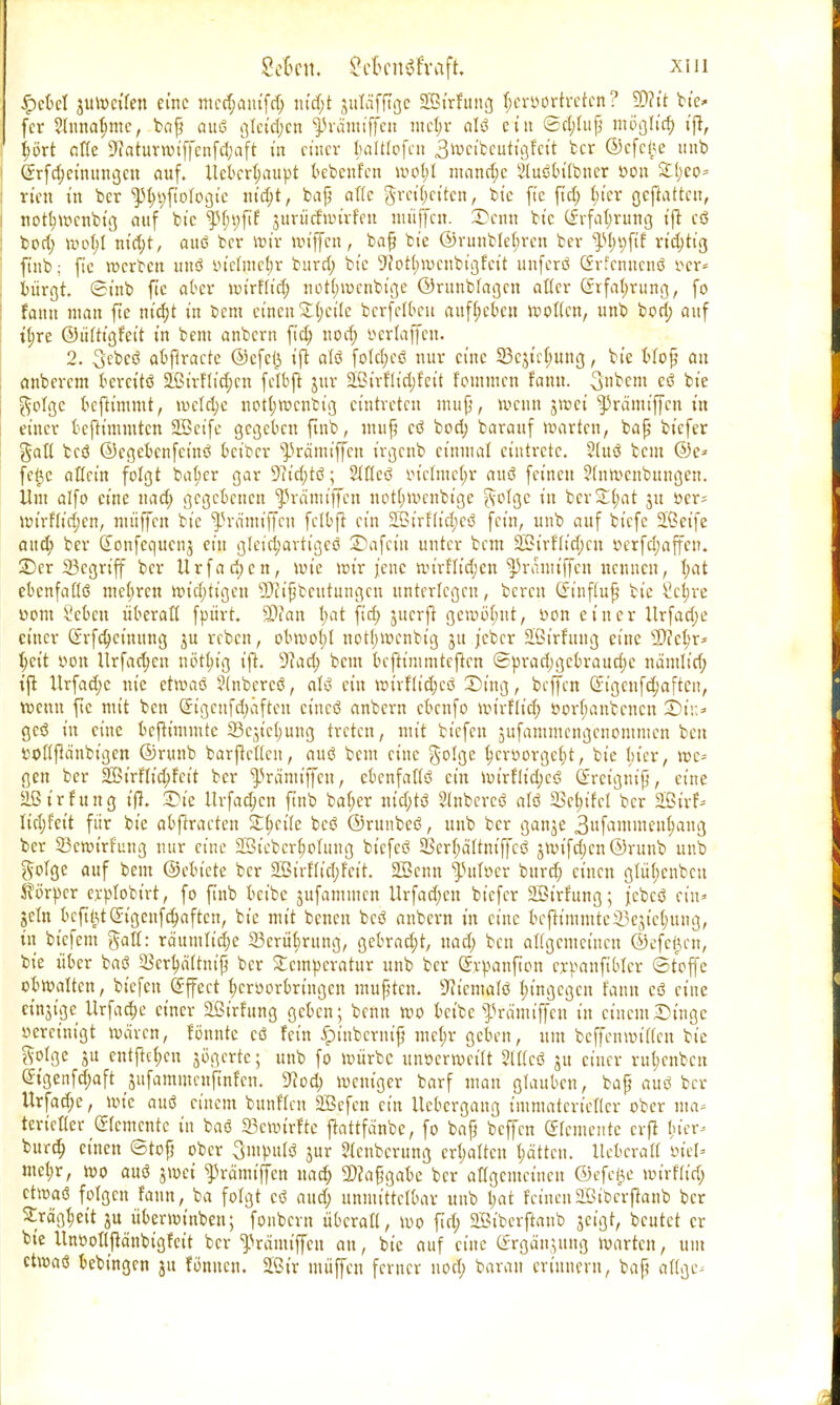 SeBen, £eBcngfraft, xtii £cbel 3Ui»c(fen eine mcdjamfrt; nid;t Jittäfftge SBt'rfung hervortreten? 9D?tt bte* fer Slnna^me, beiß auö ßlctd;cn ^rämiffen mct;r alö ein <Bct;lup möglich t'ft, jjört ade S^atuvtvt'ffenfdjaft üt einer Ijaltlofcn 3ft>ct'bcuttgfctt ber ©cfci^e unb (£rfcf;eüuutgctt auf. llcbcr(;attpt bcbcnf'cn mot;l ntand;e Stttött'Ibncr »on £(;eo= rten in ber ^ftologie uidjt, baß alte greif;citcn, bte ft'c ftd; §ier geftattcu, notfymenbtg auf bte ^ptjyftf jurucfttnrfftt muffen. SDcnti bte (£rfat;rung ift cö bort; mo(;I nid;t, auö ber wir wiffen, baß bte ®runbtel;ren ber %tyi)\it rid;tig ftnb; fte werben uuö i.n'clinct;r bitrrt; bte 9?on)roenbigfett unferö Grfcnucnö r-cr* bürgt, ©inb fte <&ex nnrftid; not(;tt>cnbige ©runbfagen alter (Srfatmmg, fo fann man fte nid;t tn bem einen £t;ct'te berfetbeu aufgeben motten, unb bort; auf ttjre ©itttt'gfett in bent anbern ftd; uod; öerlaffen. 2. Scbcö abßracte ©efe(3 ift atö fotd;cö nur eine 33cjt'ct;ung, bte Woß au anberem bereitö 5fiirHid;cn fetbft jur 2Strtlid;feit fommen tamx. 3»bcm cö bte $otgc beftimmt, mctd;e nott;rocnbtg eintreten muß, wenn jroei ^ränttffeu in einer bcftt'unutcn 2Sctfe gegeben ftnb, muß cö bod) barauf roarten, baß tiefer galt bcö ©egebenfetnö beiber ^rä'miffcn irgenb einmal eintrete. 2luö bem ©e* fct)e allein folgt bat>cr gar 9?id;tö; Stdeö tn'clinet;r auö feineu ?(ntt)cnbungen. Um alfo eine uad; gegebenen ^rä'miffcn itottjmeubtge ftotge in ber£l;at ju öer= mirftid;cn, niiiffcn bte ^rätntffcn fetbft ein SLCt'rfft'eljcö fein, unb auf biefe 2ßetfe and; ber donfequcnj ein gleichartiges Safct'u unter bem 32irftid;cu »erfdjaffen. £)cr begriff ber Urfadjcn, roie wir jene wirHid;cn $5ranuffen nennen, t;at ebcnfatlö mcf;ren roid;tigeu üflißbetttungen unterlegen, bereu Qrt'nfutß bte 2c$re com Seben überafl fpiirt. SDfan l;at fid; jnerft gcmötntt, »on einer Urfad;e einer Srfdjct'nuug ju reben, obwot;t not(;wcnbig 31t j'cbcr äöirfuug eine 2)?ct)r* t;ctt »Ott Ürfad;en nöttu'g ift. 9cad; bem beftinitntcften (Sprad;gcbraud;c nd'mtid; ift Urfad;c nie etwaö ?(nbcrcö, atö ein wnfltd;cö £)ing, beffen Sigcnfd;aften, wenn fte mit ben @igcufd;aften ct'ncö anbern ebenfo wirflid; i>ort;anbcncn £>i\> geö in eine bcju'mmtc a3ejict;ung treten, mit bt'cfcn jufammengenontmen ben »ottßänbigcn ©rnnb barfteden, auö bem eine golge t)crr>orgcf)t, bte Her, we* gen ber Sirflicfyfett ber ^rä'nttffeu, ebenfattö ein wirfdd;cö (Jrctgniß, eine Sßtrfung ifl. 2>te ttrfac^en ftnb ba(;er nid;tö Stnbcrcö atö 5Bct;ttct ber 2Birf- Itel)fett für bte abftraeten Steile bcö ©runbeö, unb ber ganje 3uf^tttmeut;aug ber 23croirfung mir eine 2ötebcrb,oIung bt'efeö 23er(;attniffcö 3rotfd;cn@runb unb gotge auf bem ©ebicte ber 2BtrfIid;feit. 2Bcnn ^Julöer burd; einen glü(;cnbcu Körper erptobirt, fo ftnb bct'be jufammen Urfad;cn bt'cfcr 2öt'rfung; febeö ein» jcln bcfU)t(£tgcufd;aftcn, mit benen bcö anbern in eine bejft'mmteiBejteijung, in bt'cfem gaÖ: räumttd;e 23criit;rung, gebracht, uad; ben aHgcmcincn ©efeijen, bte über baö Scrtjättntp ber Temperatur unb ber e.rpanfton cypanftbter (Stoffe obroatten, btefen Effect t;cr»orbringcn mufjtcn. 9ticmafö t;t'ngcgcn fann cö eine cinjtgc Urfad;e einer aßirf'ung geben; beim roo bct'be ^rd'miffcn itt einem Dinge oercintgt mären, fönntc cö fein ^inberntjj mc^r geben, um beffenwiden bte ^olgc 31t entftc(;cn jogerte; unb fo mürbe unöcrmeitt 2(t(cö 31t einer rut;cnbcu (Jigenfd;aft ^nfamiuenftnfcn. 9Rod> mentger barf man glauben, baß auö ber Urfad;e, mic auö einem bunften äBcfcn ein Uebcrgang immaterietter ober ma- terieller demente in baö 23cmirftc ftattfänbc, fo baß beffen demente cvjl I;ier- burd; einen Stoß ober Smpulö 3ur Slcnbcrung crt;attcu t;dttcn. Uebcrad öt'el« mcl;r, mo auö jwei ^rämtffcn uad; 2>?a£gabe ber adgemeineu ©efc^e mtrf'dd; ctmaö folgen fann, ba folgt cö and; unmittelbar unb t;at feinen SB tb er flattb ber 2rägt;eit 3U übenotnben; fonbern überad, mo fid; 2Bt'berftanb 3cigt, beutet er bte Unöofljlänbigfeit ber ^rämtffcn an, bte auf eine (£rgä'n3itng marten, um ctmaö bebtngen 31t fonucn. 2ßtr muffen ferner uod; barau erinnern, baß aftge;