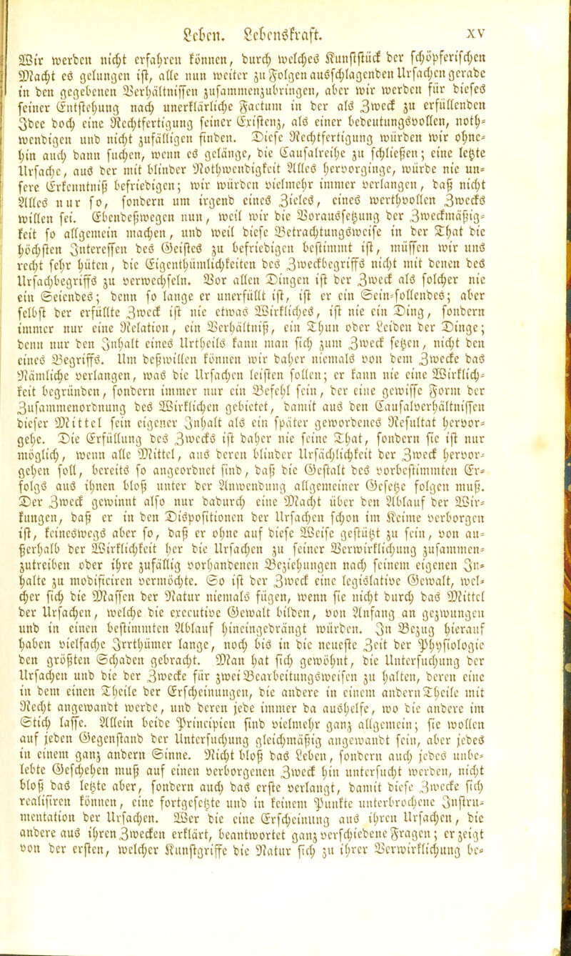 Sßir werben m'djt erfahren foroten, buref; lvct^eö ftunftftücf ber fd;opfertf d;en 9)?ad;t cö gelungen ift, attc nun weiter 51t Jorgen au0fd;lagenbenlUfad;engerabc tu ben gegebenen 23eri;ä(tmffcn jufammenjubringen, aber wir werben für biefeö feiner (jntftet;uttg nad; uncrftärlid;e factum in ber «13 3wecf ju erfüffenben 3bce bod; eine 9tcd;tfcrtigung fetner CIrtftcnj, alö einer bebcutunßöooü'en, notf;» rocnbtgeu unb ntd;t jufätttge» ftnben. Stcfe Rechtfertigung würben wir ofmc* (;in aud; bann fud;en, wenn eö gelänge, bie (£aufa(rei(;c ju fd;Iiefjen; eine le£te ltrfad;c, auo ber mit bltnber sJcot(jwenbigfeit 2(((eö f;er»orgtnge, würbe nie un= fere (Srfenntm'fj beliebigen; wir würben inefme$r immer »erlangen, baß nid;t 2(I(cö nur fo, fonbern um trgenb etttcö 3tele$, ct'neö wert^often 3wccfö Witten fei. Sbenbcßwegen nun, weit wir bie Sorauöfe^ung ber 3wecfmä'ßig= feit fo allgemein machen, unb weit btefe 23etrad)tungöwcife in ber £t;at bie I)öct)(ien 3ntereffcn beo <3>etfieö ju beliebigen befttmmt ift, muffen wir uns vcd;t fet;r kiten, bie (Jigcntl;üuttid;fciten beö 3wecfbegriffö m'd;t mit benen beö llrfad;begriffö ju »erwcdjfeln. SSor alten Dingen ift ber 3 werf afö folekr nie ein ©etenbeö; benn fo lange er unerfüllt ift, ift er ein ©etn-'foKenbcs; aber fclbft ber erfüflte 3wcd ift nie etwaö 2Birflid;cö, ift nie ein Sing, fonbern immer nur eine Relation, ein 2>crt;ättniß, ein £t;un ober Seiben ber Singe; beim nur ben Sntjalt eines Urtt;ci(ö faun man ftd; 311m 3uwf fe^cn, nid;t ben ct'ncö 23egrtp. Um befwt'Uen fönnen wir baf;er nicmalö »Ott bem 3wetfe baö •Jiämlid;e »erlangen, Wae bie Urfad;en teiflcn fotten; er fann nie eine SßtrHtcb,* fett begrünben, fonbern immer nur ein 23cfc(;I fein, ber eine gewiffe Jorm ber 3ufammenorbnung beö Sßirfh'ckn gebietet, bamit auc3 ben (£aufaIüerf;ä'ttuifTcu biefer SDcittet fein eigener 3nf>att atö ein fpäter geworbencö 9icfuttat kroor- get)c. Sie (Srfüttung beö 3wccfö ift bal;er nie feine £fjat, fonbern ftc ift nur mögtid;, wenn alte bittet, auo bereu bltnber ltrfäd;[id;fctt ber 3wecf (;er»or- flehen foü, bereits fo angeorbnet finb, baß bie ©eftatt beö »orbeftimmten (£r* folgö auö ü;ncn bloß unter ber Stnwcnbuug allgemeiner ©cfel^e folgen muß. Ser 3wecf gewinnt alfo nur baburd; eine ?0cad;t über ben 51blauf ber SCßtr* futtgen, baß er in ben Siöpofttioncn ber Urfadjcn fd;on im Meinte »erborgen t'ft, fcineömegö aber fo, baß er o(;ne auf btefe äßeife geftü^t ju fein, »on au= £crl;alb ber SEBtrftt'd;fett l;er bie llrfad;en ju feiner 5öerwtrflid;ung jufammen* jutretben ober it)re jufdfltg »ortjanbenen 23ejict;ungcn nad; feinem eigenen 3n* fjalte ju mobiftetren »crmöd;te. ©0 ift ber 3wccf eine lcgiölati»e ©ewalt, wcl* d;cr ftd; bie Waffen ber 9iatur nicmalö fügen, wenn fie ntc^t bureb, baö Wlittel ber ltrfad;cn, welche bie executtoe ©ewatt btiben, öon 2tnfang an gezwungen unb in einen beftimmten 2(blauf t)inctngcbrängt würben. 3» 23cjug hierauf t;aben oie!fad;e 3^rtl)ümer lange, nod; btö in bie neuefte 3eit ber ^{»yftologie ben größten ©traben gebracht. SDcan t;at ftd; gcwö(;ut, bie ilnterfud;ung ber Urfad;en unb bie ber 3wecte für jweiSearbcttuugöwcifen 31t I;aften, bereu eine in bem einen £(;ette ber (£rfd;etnuugcu, bie anbere in einem aubertt£t;cile mit Red;t angewanbt werbe, unb beren jebe immer ba auöl;elfe, wo bie anbere im ©tid; laffe. Stttein beibe ^rtnetpien finb oielmc(;r ganj angemetn; fte wotien auf jeben ©cgenjtanb ber Untcrfud;ung gletd;mäfiig angewanbt fein, aber jebeö in einem ganj anbem ©t'nne. 9itd;t bloß baö Sebcn, fonbern aud; jebcö unbe- lebte ©cfcb,ct)en muß auf einen »erborgenen 3>\vcd l;tu untcrfud;t werben, m'a)t b(op baö leiste aber, fonbern aud; baö erjte »erlaugt, bamit btefe 3wecfe fid; realiftren fönnen, eine fortgcfcl)te unb in feinem fünfte unterbrochene 3nfiru* mentation ber Urfad;en. 2Ber bie eine (5rfd;cimtng attö i^rett Urfad;cn, bie anbere auö ib,ren3wecfen erftärt, beantwortet ganjwcrfck'ebcncgragcn; erjeigt öon ber erften, Wcld;cr Kunftgriffe bie 9?atur fict; ju t'f;rcr Verwirfitd;ung be»