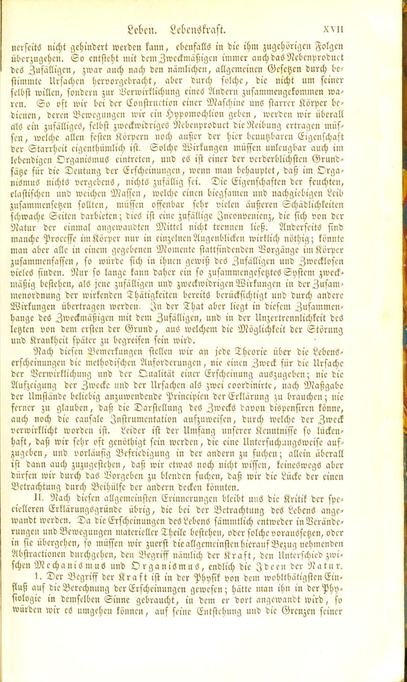 ncrfeitß nid;t get;tnbert werben fann, ebenfaflß in bte tym jugclwrigeu golgen überjugehen. So cntfrcljt mit bem 3 weef mäßigen immer anchbaß^ebenprobuet beß 3«f«Kigcn, jwar and) nad; ben nämlichen, allgemeinen ©efe^cn burd; k* fttmmte Urfad;en t;eröorgebrad;t, aber burd; fold;c, bi'e nicht um feiner felbjt willen, fonbent jur Ükrwirftidmng cineß Stnbern jufammcngcfommcn wa* ren. ©o oft toix bei ber Soufiruction einer 2D?afä)tne unß ftarrcr Körper be* bienen, beren Bewegungen mir ein £n;pomod;lion geben, werben wir überall alß ein gufäfltgeß, felbjt jwecfwibrigeß 9?ebcnprobuct tote Leitung ertragen muf- fen, wcld;e allen feften Körpern nod; auf er ber l;ier benutzbaren (£igcnfd;aft ber Starrheit ctgcnt(;ümlirf; tft. ©old;c SBi'rfungen muffen unleugbar aud; im lebenbigeu SDrganißmuß eintreten, unb cö ift einer ber ßcrbcrblid;ften ©runb* fäl)e für bie Deutung ber ©rfekmungen, wenn man behauptet, baß im IDrga* m'ßmuß m'cfytö öergebenö, nichts jufätlig fei. üDt'e (Jigcnfd;aftcn ber feuchten, rfafitfdjen unb weichen Raffen, welche einen btegfamen unb nachgiebigen 8etb jufammenfe^en feilten, müjfen offenbar fcl;r ötelen äußeren ©d;äblid;feiten fd;wad;e ©citen barbieren; bteß ift eine jufällige Snconöemenj, bie ftd) »on ber Statur ber einmal angewanbten üKittcl nid;t trennen ließ. $lnbcrfcitß finb manche ^roceffe im Körper nur in einjelnen 2lugenbKcfen wirflid; nötl;ig; fönntc man aber alle in einem gegebenen Momente ftattftnbcnbcn Borgänge im Körper jufammenfaffen, fo würbe ftd; in ihnen gewiß beö StfäUiQen unb 3rcecflofcn öieleß finben. Stur fo lange fann bal;cr ein fo jufammengefc^teß ©t;ficm jweef* mäfKg bejtekn, alß jene jufäöigen unb jwecfwibn'gcnSBirfungcn in bcr3ufam* inenorbnung ber wirfenben S^äti'gfetten bereits bcrücfft'd;tigt unb burd; anbere Söirfungcn übertragen werben- 3» ber 2l;at aber liegt in bicfciu 3ufammcn=> hange beß 3wecfmäfjigen mit bem 3ufätltgcn, unb in ber tlnjertrcnnlid;fcit toeö legten »on bem crjtcn ber ©runb, auß welchem bie 2)?©glichfctt ber Störung unb Kranf(;cit fpätcr ju begreifen fein wirb. 9?ad; biefen Bemerfungen fteften wir an jebe SC^corte über bie Sebenß* erfdjeinungen bie mctl;obifd;cn Stnforberungen, nie einen 3wccf für bie Urfad;c ber SBer»t'rfItd;ung unb ber Dualität einer <5rfd;ctnung außjugcbcn; nie bie Slufjeigung ber 3»vecfe unb ber Urfackn alß jwei coorbinirtc, nad; SDiaßgabc ber Umjlänbc beliebig anjuwenbenbe ^rineipien ber Srflärung ju brauchen; nie ferner 3U glauben, baß bie Darjtellung beö 3wccfß batton bißpenfiren fönnc, aud; nod; bie caufalc 3[njlrumentation aufjuweifen, burd; wcld;e ber 3wcei tterwirflicht werben ifh kiber ijl ber Umfang unferer Kcnntniffe fo iüctcii' tyaft, bap wir fcl;r oft genötigt fein werben, bie eine ilnfcrfud)uug<?wcife auf^ zugeben, unb vorläufig 23efncbt'gung in ber anbem ju fudjen; aficin überad ift bann aud) jujugcjtckn, bap wir etwaß nod; nid)t wtffen, teiueßmegö aber bürfen wir burd; baß Sorgeben ju blcnbcn fudjen, bap wir bie Sücfc ber einen 23ctrad;tung burd; 23ei(;ülfe ber anbern beefen tonnten. II. 9?ad; biefen attgemefttften Erinnerungen bleibt miß bie Kritit ber fpe* netteren Srflärungßgrünbc übrig, bie bei ber ^Betrachtung beß Sebenß ange» wanbt werben. 2Da bie ©rfd;ctnungcn bcßkbcnß fämmtlid; entweber inScra'nbc^ rungeu unb Bewegungen materieller Stktte bejiekn, ober fold;eooraußfc0en, ober in fie übergekn, fo muffen wir juerft biearigemcinftcnl;tcrauf23ejug nelimcnbeit Slbflracttonen burd;ge(;cn, ben Begriff nä'mlid; ber Kraft, ben ltntcrfd;tcb jwi* fd;en 2)?cd;anißmuß unb Organißmuß, enblid; bie Sbcen ber Statur. 1. Der Begriff ber Kraft ift in ber ^fif »on bem wobltbä'ttgften@t'n* fiuß auf bie Berechnung ber (Jrfd;ctuungcn gewefen; hätte man i(;n in ber ^1)9» fiologie in bemfelben ©inne gebraucht, in bem er bort angewanbt wirb, fo würben wir cß umgehen fönneu, auf feine (SntfWutug unb bie ©renjen feiner