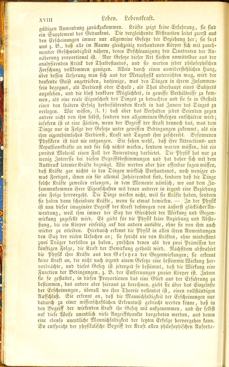 gültigen 21nwenbung jurürf jufommen. Kräfte jeigt ferne <5rfa^runß, fle ftnb ein (Supplement bcö ©ebanfenö. Sie Pergleid;enbe 5I0firactton leitet juerjt auö ben grfdjetnungen immer nur allgemeine ©efelje ber 33ejie^ung i)er; fte fa.^t unö j. 23., baf alte im Staunte gleichzeitig Port)anbcnen Körper fid; mit junet)* menber ©cfct)winbigfctt nähern, bereu 23cfd;leuuigung ben Duabratcn ber 2(n- nä(;crung proportional ijt. 9?ur ©efe$e biefer 2lrt fließen unmittelbar auö ber anatyftrcnbcn Krttif bcö £l;atbetlanbcö, unb fte werben jeber pi)ilofopl)tfdjen $orfd)ung ooflfommcn genügen. Slflctn burd; einen unwibcrftel;lid;cn £>ang, über beljen Urfprung mau fid; auö ber 9)?ctap(;i;fir unterrid;ten mag, rot'rb ber beufenbe ©eift angetrieben, baöjenige, waö ben Singen in ii)rcm 3faromen* fein begegnet, alö SSerbienji ober ©d;ulb, alö Stl;at überhaupt eineö ©uOjectö anjufeficn, unb bie blof benfbare 9)?öglid)feit, in getoiffc SSer^ältm'ffe ju fom= men, citö eine reale (Sigenfdjaft beö Stngeö ju betrad;tcn unb fte fo in ©cfialt einer ben fpätern Erfolg l;erbcifüi)rcnben Kraft in baö innere beö Singcö jn verlegen. 2Bir »»iffen, (l, 1) baf über baö 23erl;alten jebeö ©eienben gegen anbere uid;t »on it)m felbft, fonberu Pon allgemeinen©efeijen cntfd)iebcn rot'rb; iufofern ift cö eine gtetion, wenn ber 23egrtfjf ber Kraft bennod; baö, »oaö bem Singe nur in §olge ber @efet)e unter gemiffen 23ebmgungcn jufommt, alö ein ttjin eigentl;ümlid;eö Serbienjr, Kraft unb Stugenb il;m jufdjretbt. 23cfonnencn ^>l;t)ftfern ijt bteö nie entgangen, ©te faljen »poi)I, baf it;re 9tttractionö= unb 3>cepulftonöfräftc an unb für fid; m'd;tö roirf'cn, fonbern »arten müffen, biö ein jtpeiteö sD?olccül einen gall ber 2lnwenbung barbietet. Sie tytyyfit t;at nur ju loent'g ^ntereffe bei tiefen 23cgripbeftimmungen unb l;at bal)er ftd; mit bem Sluöbrucf latenter Kräfte begnügt. 2Str werben aber In'er offenbar fagen müffen, baf Kräfte gar ntd)tö in ben Singen rotrflid; 23orl;anbeneö, nod; »peniger et» waö Jerttgeö, tt)nen ein für allemal 3nf)ärirenbcö ftnb, fonbern baf bie Singe foldje Kräfte juweilen erlangen, in bem Momente nämltd;, wo auö bem 3«- fammenrommen il;rcr @igenfd;aften mit benen anberer in trgenb eine 23e$iel;ung eine 5<%e tjcroorgeljt. Sie Singe »pirfen nid;t, roeil fte Kräfte fyabcn, fonbern fte Ijaben bann fd;etnbare Kräfte, »penn fie etmaö bewirfen. — 3» ber ^ln;fif ijt nun biefer imaginäre 23egriff ber Kraft befwegen Pon äuferjt glücflt'djcrSln- »penbung, weil tl;m immer ber ©a£ ber ©lcid;t)ett ber SSSirfung unb ©egen- »pirfung jugefellt »pirb. (£ö giebt für fcie ^i)i;ftf feine 51njiei)ung unb Jlbjto* fung, bie ein Körper einfettig auf ben anbem auöübte, ob,ne fte oon ib.m aud; »w'eber ju erlctbcu. ^terburd; erfennt bie ^(;i;fif in allen il)ren Slmvcnbungen ben ©at^ ber Pt'elen Urfad;en an; fte fprid;t nie Pon Kräften, ob,ne mtnbcftenö gwei Präger berfelben ju l;aben, jwifd;cn benen alö ben jwei ^>rämiffcn ber fünfttgen golge, bie Kraft ber 23emirfung getb^cilt wirb. sJ?äd;ftbem abftrabjrt bie ^(;t;ftf il;re Kräfte auö ben ©efct)en ber ©egenwirfungen; fte erfennt feine Kraft an, bie nidjt nad) irgeub einem ©efci^c eine bcfh'mmte ffiirfung f;cr» t>orbräct)te, unb bt'efeö ©efei} til jeberjett fo kjxim'mt, baf bie SBtrfung eine gunetton ber Sebingungen, j. 23. ber Entfernungen jweier Körper ift. 3nbent fte fo gemattet, in bt'efen Proportionen baö eine ©lieb auö ber Erfahrung ju beftimmen, baö anbere aber l)icrauö 31t bercd;nen, giebt fte über baö (tmjelnfle ber Srfd)einungcn, überall wo il}re Zfyeoxk ooflcubct ijt, einen tfolljtänbigcn 3(uffd;luf. ©ie erfennt an, baf bie 9)canmd)falttgfeit t>er @rfd;cinungcn nur baburd) ju einer »utffenfd;aftltci)cn Srfenntnif gebraut »werben fönne, baf in ben 23egriff ber wtrfenben Kraft ii)r ©efet) mit aufgenommen, unb it)r fclbjt auf biefe 2Beife uncnbltd) Ptcle Slngrifföpunfte bargeboten »verben, auö benen eine cbeufo uncnbltct)e 2>cauntd;faltigfe{t ber legten (Jrfolgc ^erporgeb.en fann. ©0 entfprtci)t ber pi)»)fifalifd;c 23cgriff ber Kraft allen pljilofoplnfdjcn Slnforbe*