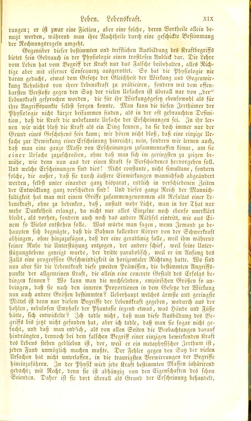 rungcn; er tfl jroar eine giction, aber eine foId;c, beren 5Sortf;ctfe altem be= jtujjt werben, wütjrcnb man ihre sJfad;theite burd; eine gefchiette 23cfh'mmung ber 9ied;nungörcgctu umgeht. ©cgenüber biefer bejtimmten unb trcff(id;cn 5(uöbi(bung beö traftbegrt'ffö bietet fein ©ebraud; in ber ^hpftotogie einen trofUofeu Entlief bar. £)ie Sehre Dom i'ebcn t>at »om 33egrtff ber traft nur baö galfd;e beibehalten, attcö dlid)* tige aber mit eiferncr Sonfcqucnj auögerottct. ©o ^at bt'e ^hufiologie nie baran gebaut, etwaö bem ©cfe£e ber ©tcid;hcit ber 2Birf'ung unb ©egenwir» f ung 2(elmlid;cö »on ihrer Sebenöfraft 3U präbiciren, fonbern mit bem offen* barjten Scrftoße gegen ben ©a£ ber fielen Urfadjcn ijt überalt nur üon „ber Scbenöfraft gefprod;cn werben, bic für i(;r 2ßirfungögefet$ ebenforoo(;( alö für ihre Slngrifföpunfte fclbft forgen fountc. 9)can faun bie tiefen Stimmer ber ^Jtnjftofogte nicht fürjer beifammen ftnben, alö in ber oft gebrauchten £>cfinu tion, baß bie traft bie uubefannte Urfache ber Gtrfcheinungen fei. 3n t'hr ler» nen wir nicht bloß bic traft alö ein SDutg fennen, ba fie bod; immer nur ber ©runb cineö ©cfche()cnö fein fann; wir hören nicht bloß, baß eine etnjige Ur* fadje jur 25ewirfung einer Srfcheinung hinreicht; nein, fonbern wir lernen aud>, baß man eine ganje 9)caffe oon 2rfd)ct'nungen zufammenraffen tonne, um fie einer ilrfad;e jujufc^rciben, o|ne baß man fid; im geringen ju jeigen be» mühe, wie benn nun auö ber einen traft fo 23erfd)tebenes hevoorgehen foll. Unb weld;e (Jrfd;einungcn finb bieö! 9?id>t conjlantc, rtt'c^t fimultane, fonbern foldje, bie außer, baß fie Durch äußere (£inwirfuugcn manntdifad) abgeänbert werben, felbft unter cinanber ganj biöparat, cnblid) in »crfdjicbcnen 3ct'ten ber (Jntwicflung ganj oerfd;iebcn finb! Unb btefeö gan^e dläd) ber SDfannid;- faltigfeit fyat man mit einem ©riffe jufammengenommen alö 9?efultat einer Sc* benefraft, ohne ju bebenf'en, baß, anjtatt mehr 2id)t, man in ber f>at nur mehr Snnfelhcit erlangt, ba nicht nur allcö (Jinjelne nod; ebenfo unerftärt bleibt, alö oor(;er, fonbern and) nod; baö anbere S^ät^fet eintritt, wie auö Ort'* nem fo ÜBicIeö entließen fofle. 2ßaö roürbe man fagen, roenn 3emanb 3U be* Raupten fid; begnügte, baß bie 23atynen fallenbcr törper »on ber ©d;mcrfraft abgingen, o(;ne hinzuzufügen, baß ber eine gcrablim'g falle, weil i(mi wäl;renb feiner 3?ut;e bie Unterjtü^ung entjogen, ber anbere fd;ief, weil feine Unter* ftütjungöebene geneigt rourbe, ber britte parabotifd;, weit er im 2(ufang beö gaUö eine progrefftoe ©efd)tt?inbigfcit in horizontaler 9ft'd;tung h^ttc. 2öo finb nun aber für bie Scbenöfraft biefe jwet'tcn ^5rämiffen, bie bejtimmten Slngrip* punfte ber attgemeinen traft, bie allein eine concrete ©cftalt beö (Srfofgö be* bingen fönnen? SGBo fann man bie roedjfclnbcn, empirifd)en ©rbßcu fo an» bringen, baß ftc nad; ben inneren Proportionen in bem ©efetje ber Sßirfung nun aud; anbere ©rößen bejtimmten? Ucbertwupt n)eld}cö ärmfle unb gcringfte Wlitttl ifl benn nur biefem begriffe ber Sebenöfraft gegeben, moburd; auö ber hohlen, nebulofen (Jmphafe ber ^hantafie irgenb et»t»aö, roaö ipänbe unb gü^e hätte, fid; entwicfelte? $d) table nic^t, baß man biefe 2(uöbübung beö 23c» grtffö biö je^t nid;t gefunben l;at, aber ich ^atIe/ ^ft man fie fogar nid;t ge* fud;t, unb baß man cnb^ich, alö »on alten ©eiten bie ^Beobachtungen barauf hinbrdngten, bennod) bei bem falfdjen begriff einer einjigen bewirfenben traft beö Sebenö ftehett geblieben ift, ber, weil er ein metapht)|tfd;er 3rrthum i(t, jeben gunb unmöglich machen mußte. !Der fehler gegen ben ©a^ ber »t'clen Urfad;en hflt nicht untertaffen, in bic traurigjlen 2Sermirrungen ber 23egrt'ffe hineinzuführen. 3 ber ^1)9^ ^'ri> jebe traft bejtimmten ü)?affen inhärirenb gebaut; mit 9ced;t, benn fte ijt abhängig »on ben Sigenfchaften beö fd;on ©eienben. Daher ift ftc bort überatt atö ©runb ber Srfchcinuttg bchanbelt,