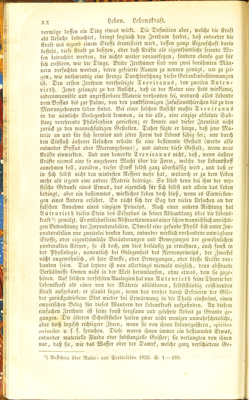 vermöge bcffctt ein Ding ctwaö wirft. Die Definition aber, ttselc^c bie Kraft alö Urfad;e betrachtet, bringt fogletd; bcn 3rrtf)tim gerbet, bajj entireber bie Kraft mit irgenb einem Stoffe ibcntificirt wirb, bejfen ganje C£tgcnfd;aft barin bcftebt, bicfc Kraft ju bcftfccn, ober bafj Kräfte alö ctgcntf;ümltd;e feienbe 2ßc* fen bctrad;tet werben, bie mcf)t<$ weiter »orauöfc^en, fonbem cbenfo gut für fid; criftiren, wie bie Dinge. 23etbe Srrthümer finb von jwei berühmten 9)?än» jicrn »erfochten worben, bereit gefeierte Tanten ju nennen genügt, um ju jei» gen, wie notl;wenbtg eine flrcngc Durd;forfd;ung biefer ©ebanfenbeftimmungen ift. Den erften 3rrtl;um vertl;cibigtc £revtranuö, ben gweiten 3luten* rtetl). S^ncr gelangte gu ber 3lnftd)t, baß in ber 9fatttr eine ftetö wirffame, inbecompontble uub ungcrßörbarc SDfatert'e vorhanben fei, woburd; allcö Sebenbe »om33t;ffuö biö gur^almc, von bcn punftfortuigen 3nfufionöthterd;en biö gu ben sD?eerungcl)cuertt Seben ftttbet. Sei einer folgen 2lnftd;t mußte £revt'ranuö in bie nämlid;e Verlegenheit fommeu, in bie alte, eine ctttgtge abfolute ©ub= ftang »crcfjrenbe $)(;ilofophien gerieten; er fonnte auö biefer Sbentität nicht gurücf gu ben mannigfaltigen ©cjlaltcn. Daher fügte er In'ngu, baft jene 3Dca=- tcrie an unb für fid) formloö unb jeber gorm bcö Sebenö fähig fei; nur burdj bcn Gmtftufi äußerer Urfachen erl;alte fte eine beftimmte ©eftalt (werbe alfo entweber 25t;ffuö ober 9)?eerungcf;cuer), unb äitbere biefe ©eftalt, wenn neue Gräfte einwirtten. Unb nun bemerfte Strevtranuö ntd;t, baß, wenn ändere Gräfte einmal eine fo ungeheure Wlafyt über bie gorm, wetd;e ber Sebenöftoff annehmen foll, ausüben, biefer ©toff felbjl gang überflüffig wirb, unb bafj er in fid; fclbjt utc^t ben minbeften Sccffort mel;r t;at, woburd; er gu bem Scbcn mehr atö irgenb eine anberc SDfaterte beitrüge. @o blieb benn bei ifjm ber mp» fltfc^c ©ebanfe etneö (Jtwaö, baö eigentlich für fid; fclbft unb allein baö 2ebett bebingt, aber ein beßtmmteö, wirtlid;eö Seben bod; bloß, wenn cö ©nwtifun* gen eineö Slnbcrn erfahrt, ©o räd;t ftd; ber ©ai$ ber vielen Urfadjen an ber falfd;cn 2lnnal;me eineö eingigen ^3rtncipö. üftad; einer anbern 9iid;tung ^at Slutenrictl; biefcn©tctn bcö ©ifvphuö in feiner 3lbl;anblung über bicSebenö- fraftL) gewäljt. (£r entlehnt feine ?lbftractt'onenauö einer fd;onmannid;fad;unrid;ti=» gen Betrachtung bcrSmponberabilicn. £)bwol;l eine gefunbe^fnjfil: ftd; unter 3m* pouberabitiett nur gweiertet benfen fann, entweber wtrflid; vorl;anbenc unwägbare ©toffe, ober cigcntl;ümlid;e 23eränberungcu unb Bewegungen ber gewöhnlichen ponbcrablcn Körper, fo ift bod;, um btcö beiläufig gu crwäl;ncn, aud; fonft in ber ^l;i;ftoIogic, namentltd; bei ©elegenheit beö 3ierr>cnprincipö, ber 3wcifcl ntd;t ungcwöl;nlid;, ob hier ©tojfc, ober Bewegungen, ober blopc Kräfte öor> banben feien. Daö letztere t'P nun allerbingö niemalö ntöglid;, benn abftracte Serhältniffe fönnen nid;t in ber 2Belt herumlaufen, ol;ne etwaö, beut fte guge» hören. Stuf fo(d;cn verfehltenSlnalogicnhatnun 5lutcnrictl; fetneSl^cortcber ^cbenöfraft alö einer oon ber 3)?atcrie ablösbaren, fclbftftänbig crijtircubcn ^raft aufgebaut; er glaubt fogar, wenn baö vorher burd; Srfricrcn ber ©lic^ ber gurücfgctrtcbcne 23lut wieber bei Erwärmung in bie Zi)eik cinftrömt, einen cmpirifd;cn 33clcg für biefcö Sßanbcrn ber ^ebenöfraft aufjuftnben. 31 n btefem einfad;cn Sorthum ift feine fonft forgfamc unb gelehrte ?lrbcit 31t ©runbc ge» gangen. Die älteren ©d;riftjtcflcr hatten jwar m'djt weniger unwahrfd;cinlid;c, aber bod; logifd; rid;ttgcre Sbccu, wenn fte von ibren Menögeijlern, spmtus animales u. f- f. fprad;cn. Dt'efe waren ibjtcn immer ein bcflimmtcö Stwaö, entweber materielle gtuiba ober fubftangiellc ©ciflcr; fte »erlangten von ihnen nur, baf fter wie baö äßaffcr ober ber Dampf, mcld;c ganj vcrfd;icbcnc ©c» ') Sliift^tcn über SWahir* unb ©cclcntcbcii 183G- @. 1-168.
