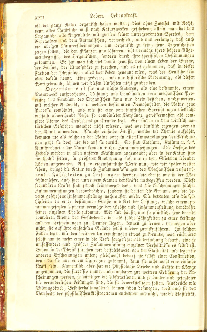 XXIT Sek«, ScknSfraft. oft btc gan;e SRatur organtfd; haben motten; bi'eö ot;ne 3»etfel mit 9Jc«$t, beim aflcö Natürliche muß nad; Ü»«turj»C(fen gcföe&en; allein man hat fcaö ßrflamfäe alle 3lugcnbltcfe mit jmeien feiner untergeordneten ©pecieö, bem 2kgetatir.cn unb bem ?tntmattfdjen, »erwcd;fclt, unb nun »erlangt, baß aud; bie übrige« Naturcrfd;eiuungen, um organifa; ju fein, jene <£tgenfchaftcn «igen follctt, bie ben ^jtanjen unb £l;teren utd;t »ermöge if;reö höhern 2II(ge* memfcegrip, bcö Drganifd;cn, fonbern burd; il;re fpectfiföen 23efttmmungen jitrommcn. So t;at man ftd; »tcl bamtt gewußt, »on einem £cben ber «Sterne, ber Steine, ber 21tmofpharc 5U fpred;cn, unb e<3 ift gekommen, baß in biefer gaetten ber ^hpfiologcn atteö baö Seien genannt roirb, roao ber £)eutfd;c fein ober bafet'u nennt. Sine größere, aud; nur l;ijtorifd;c 23cbeutung, alö tiefen Sßortgcbraud;, fötmen roir tiefen 2(nftd)tcn ntd;t jufd;rciben. Örganiömuö ift für unö m'd;tö Slnbereö, alö eine bejtimmte, einem Sftaturjrocrf cntfprcd;enbe, Nietung unb Kombination rein med;anifd;cr ^}3ro* ceffe; baö ©tttbium beö £)rganifd;en fann nur barin befielen, nad;juroeifen, mit welker 21uötr>al;I, mit meieren bejtimmtcn ©erool;uheitcn bie Natur jene ^roceffe combiuirt, unb roie fte eine »on fünftltd;en Vorrichtungen »iettcid;t »t'elfad; abrocid;cnbc 9teif;e fo combinirtcr Vorgänge geroiffermaßen atö com* plcre 2ltome beö @efd;cl;enö jn ©runbe legt. 2Bir ftnbcn in bem roirfltd) na* türlidjen ©efd;ehcn mand;etf ntd;t roieber, roaö mir fünftlt'd; erjeugen ober in ber. fünft anrcettben. Manche et'nfad;e (Stoffe, reelle bie ß^emie aufjäfjlt, fommen nie alö fold;e in ber sJlatx\x »or; in allen Umroanblungen ber 9)?ifd;un= gen gcl;t fie bod; nie bio auf fte jurücf. ©0 fiub Sala'um, Valium u. f. f. Kunftprobucte; bie Natur rennt nur il;re 3ufawwcnfe{)ungcn. Die ©efe^e bcö ■Jpcbclö roerben in alten unferen 9)?afdjt'ncn angeroanbt; aber in ber Natur ftnb fie ^öd;ft fetten, in größerer 21uöbel;nung fajt nur in bem ©liebbau lebenber 2öefen angeroanbt. ?luf fo etgcntt;ümltche SBeife nun, rote roir fpäter roetter fe(;en, bringt bie Natur burd; 3ufammcnfaffungen beö 2)ied;anifd;cn refulti* rettbc %ä:l;tg feiten ju l'eijtungcn I;eroor, bie ebenfo roie in ber 5)?a* fd;t'nenfe^rc, aud) l;ier unter bem Tanten ber Gräfte mitbegriffen roerben. St'cfe fecunbären Gräfte ftnb jeboef; feineSroegö baö, roaö bie Krfd;etnungcn folc^er 3ufammeufaffungen t;croorbrad;te, fonbern fie beuten bie 2trt an, roie bie bc* rettö gefd;c()ene.3ufaiumcnftctlung nac^ außen wirft, ©ie bebeuten alfo bie §ä- tjigretten ju einer befttmmtett ©röße unb 2lrt ber Seifiung, mlfyc einem ju- fammengefe^ten 2(pparat »ermöge ber ©röße unb 3uf«ntmenftcnung ber Gräfte feiner einzelnen Zi)cik jufommt. 2ßir ftnb t;a'uftg nur fo gtücflid;, jene bercitö complcren 2(tomc beö ©cfcMcnö, bie atö fotd;e gä^igfeiten ju einer Scijtung anberen Srfd;ettiungen ju ©runbe liegen, fentten ju lernen, »ermögen aber md)t, fte auf i^re cinfad;jlcn ©rünbc fclbjt roieber jurücfjufü(;rcn. 3n fotd;cn gäflen legen roir ben roeitcren Untcrfud;ungcn etroaö ju ©runbe, roaö rücfroärtö felbfl um fo met;r einer in bie £icfe fortgefei^ten Itntcrfuc^ung bebarf, eine je untfaffeubere unb größere 3nfamntcnfaffuttg etnjetner ffierbattniffe cö fclbjt ift. ©d;ou in bcr^^yfif fpred;cn roir bcifpiclömctö »on ber Klafticität unb legen fte anberen Srfd;einitngcn unter; grcid;t»o(;I bebarf fic fclbjt einer Conftructiou, beim ba fie nur einem Aggregate jufomtnt, fann fie artest roobl eine einfache traft fein. Namentlich aber t;at bie ^fn;ftotogic triebe unb Gräfte in 3)?cnge angenommen, bie fuccefft» immer unbraitd)barcr jur mettern Srfiärung ber @x* fd;ctnungen roerben, je bürftt'gcr bie Slbftractioncu unb je bunter unb gefc^ofer bie »cra'ubcrltd;en Seijtungcn ftnb, bie fic bcwcrfjrcfligcn fotten. Stuöbrüdc roie SStlbungötrieb, ©etbjtcrhaltungötrt'cb t'önncn fd;on beßrocgen, mct'I aud; fte bcö 33ort(;ei(ö ber p^;fifaIifd;cn2(bjtractioncu entbehren uubmd;t, mic bie Sfajit'cität,