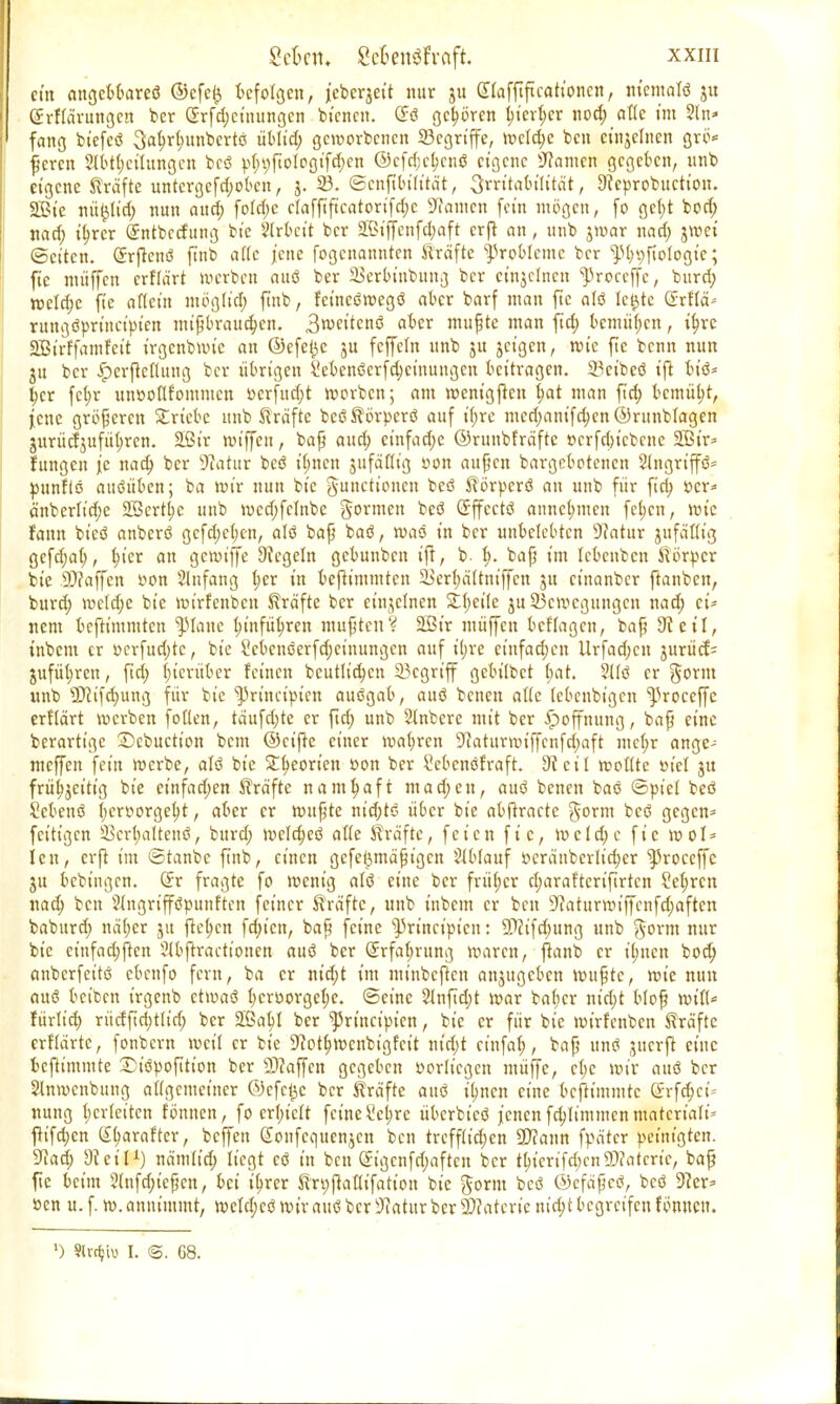 cm angebbareö ©cfcij befolgen, jcbeqet't nur (ülafftftcationcn, nicmalö 31t Grrfiärungeu ber Gsrfd;cinungcn bfetten. örö gehören f)ierf;er nod; attc im 5ln* fang btcfcö 3at)rl;unbcrtö üblid; geworbenen Begriffe, wcld;e ben etnjelnen grö* feren 2lbt(;cihtngcn beö p(;i;fioJogifd;en ©cfdjctjcnß eigene tarnen gegeben, unb eigene Kräfte untergefdwbcn, 3. 23. ©enftbt'Ktä't, Srorabttttät, 9fcprobttction. 2B{e nü£ltd; nun aua) fotd;c cIaffiftcatorifd;c Sftamen fein mögen, fo get;t bod; nad; it)rer (Jntbccfung bie Arbeit ber 2ßiffenfd;aft erft an, unb jwar nad; jwet ©eiten. Grrftenö ftnb attc jene fogenannten Kräfte Probleme ber ^Döftotogtc; fic muffen erflärt werben auö ber Skrbinbung ber cinjetnen proceffe, burd; weld;e fie aflein mogtt'd) ftnb, fct'ncöwegö aber barf man fte alö Icjjtc Gtrflä« rungöprineipien mißbrauchen. 3n>eitcnö aber mufjtc man ftd; bcmüf;cn, tt;re SÜBtrffamfctt irgcnbwtc an @efel}c ju feffetn unb 51t jct'gen, wie fte benn nun ju ber £erftcflung ber übrigen l!ebenöerfd;ctnungcn beitragen. Scibeö ift bt'ö* l)cr fci;r unooflfommcn »erfud;t werben; am went'gfteu tjat man ftd; bemüht, jene größeren Stricte unb Kräfte bcöKörpcrö auf tfjre mcd;anifd;cn ©runblagen 3uriicfjufül)rcn. Söir wiffett, bafj aud; einfache ©ruubfräfte r>crfd;t'cbcne 2Bir* fungen je nad; ber Statur beö it;nen jufättig »on aufjen bargebotenen 2lngriffö= ^nnftö attöüben; ba wir nun bie Functionen beö Körperö an unb für firi; »er* änberftd;e 2Scrtl;c unb wcdjfctnbe gönnen beö Grffcctö annehmen feb.cn, wie Fann bi'eö anberö gcfd;e(;c-n, alö baf? baö, waö in ber unbelebten sJ?atur jufäöig gefd;ab,, f;ier an gemiffe Siegeln gebunben ift, b- f>. bafj im Icbcnbcn Körper bie Staffen »on Slnfang f;er in befttmmten SBerljältmffen 31t etnanber ftanben, burd; wctd;e bie wirfenben Kräfte ber einzelnen Steile ju Bewegungen nad; ei- nem befttmmten Spicme l;infüt;ren mußten? 2ßir muffen bcf'Iagcn, bafj 9t eil, inbem er »crfud;tc, bie 2ebenöerfd;cinungcn auf il;re einfad;cn Urfad;cn 3urücf= jufüt;ren, ftd; hierüber feinen bcutlid;cn Begriff gcbt'lbct (;at. 2tlö er §orm unb SPcifcfmng für bie ^rincipicn auögab, auö benen alle (ebenbigen ^3roceffe erflärt werben follen, täufd;te er ftd; unb 2lnbcre mit ber Hoffnung, bafj eine berarttge Dcbuctton bem ©eifte einer wafjrcn 9?aturwiffcnfd;aft me(;r ange- meffen fein werbe, alö bie £f;eorten oon ber Mcnöfraft. di eil wollte »fei 31t frühzeitig bie einfad;en Kräfte namhaft machen, auö benen baö ©piel beö Sebenö I;cr»orgel)t, aber er wttfjte nt'd;tö über bie abftracte gorm beö gegen* fettigen Bcrt;altcnö, burd; weld)eö af(e Kräfte, feien fic, wcld;e fic wol* Icu, erft im ©tanbc ftnb, einen gcfeßmäfjigcn Ablauf »erättbcrlid;er ^roceffc ju bebtngen. Qvr fragte fo wenig alö eine ber frü(;cr d;araftcrifirtcn ?e(;ren nad; ben ?(ngrifföpunftcn feiner Kräfte, unb inbem er beu Sftaturwiffcnfdjaften baburd; nä(;er 31t ftel;en fd;t'cn, bafj feine ^rineipieu: ÜWfd;ung unb gorm nur bie etnfad;ften 2(bftracttonen auö ber Qrrfaf;rung waren, ftanb er ifmen bod; anberfeitö cbeufo fern, ba er nid;t im mtnbcftcn anjugeben wuftc, wie nun auö beiben irgenb etwaö l;croorgcf;c. ©eine 2tnftd;t war bat;cr ntri;t blofj wt'fl* fürlid; rücffid;t(tc(; ber SßabJ ber ^3rtnctpien, btc er für bie wirfenben Kräfte crflärte, fonbern weil er bie ÜJiot^wcnbt'gfct't nt'd;t ctnfaf;, bafj unö gitcrfr eine beftimmte Diöpofttion ber Staffen gegeben oorlicgcn muffe, ct;e wir auö ber Slnwcnbuug at(gemctner @cfc£c ber Kräfte auö it;ncn eine beftimmte Grrfdjet* nung I;cr(eiten fönnen, fo crt;icit feine Scl;re überbicö jenen fd;limmenmatcrtalt* ftt'fd;cn Ö^arafter, beffett Gvonfcaue^en ben trcff(td;cn 2)?ann fpätcr peinigten. 9tad; dievU) nämtid; liegt cö in beu Gagcnfd;aftcn ber tt)icrifd;cn2)?atcrte, ba^ fte beim 2(nfd;iepcn, bei iljrer Kri;jtafttfation bie gorm beö ©cfäfjcö, beö Vier* »cn u. f. w. annimmt, wcld;cö wir auö ber üftatur ber Vetterte ntet;t begreifen fönucn. ') Sivrf;iv 1. ©. G8.
