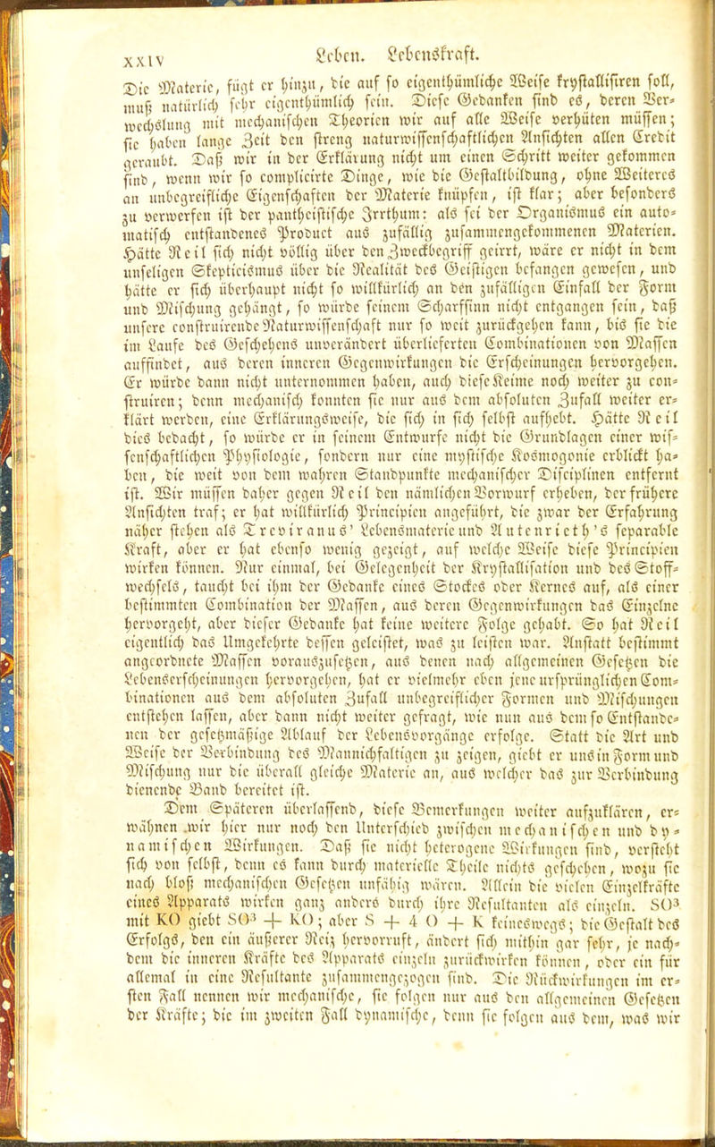 £>ic «Materie, fügt er &mau, bte auf fo cigcnt^ümlit^c 2ßeife frpftaflißren foß, muß natürlich fetjr cigcntb,ümtid; fem. £>icfc ©ebanfen ftnb eö, bereit 2>er* mcdiölung mit me$amfc$e» £t;eoricn wir auf aße äßeife »ersten muffen; fic haben lange 3«'t ben ßreng ttaturwijfcnfdjaftß'djctt 2lnft$ten allen (Ircbit geraubt. 2)ap »ir in ber ©efföruttg m'cfct um einen «Stritt weiter gefommen ftnb, wenn wir fo complicirtc Dinge, wie bie ©cßaltbilbung, ob,ne SDBeitcrcö an unbegreifliche ©tgenf^aften bcr'üHatcrte fnüpfen, iß War; aber befonberö 311 »erwerfen tjl ber pantl;cißifd;c 3rrt(;um: alö fei ber Drgant'ömuö ein auto* utatifdj cntßanbencö ^robuet auö jufafltg jufammcngcfommenen Materien, «pättc 9teil fiel; nid;t ööfltg übet bcn3mecfbegriff geirrt, wäre er nifyt in bem unfeltgen ©feptictömuö über bie Realität bcö ©einigen befangen gewefen, unb £ätte er ftet) überhaupt m'd;t fo Wtöfürlt'cfj an ben jufäflt'gcn GSrinfaß ber gornt unb ©eifdjung gelängt, fo würbe feinem ©d;arfßnn m'd)t entgangen fein, bafj uufere confl-ruircubcSfcaturwiffenfdjaft nur fo weit jurücfgcfjcn fann, biö ßc bie t'm Saufe t>esS ®cfd;et)cnö ttnocränbert überlieferten Gtombtnattoncn oon Staffen aufftnbet, auö bereu inneren ©egenwirfungen bie (rrfdjeinungcn beroorgcticn. C?r würbe bann nid)t unternommen tiaben, aueb, biefe Keime nod; weiter gu con= ßruiren; benn mccfyatufd; fonnten fic nur auö beut abfoluten 3l'faß weiter er* Hart werben, eine Srflärungöwetfe, bie fid; in fid; felbß aufgebt. ipättc 9ieif btcö bebad)t, fo würbe er in feinem Entwürfe nt'cfyt bie ©runblagcn einer wif* fcn|d;aftlid)cn ^>(;i)ftoIogie, fonbern nur eine mt)ßtfd;e Koömogonie crblicft I;a=» ben, bie weit oon bem wafjrcn ©taubpunfte mcdjanifdjcv ©tfctpltnen entfernt tß. Sir müffen bat;er gegen 3ict'l ben nämlirijen Vorwurf ergeben, ber frühere 21nßd)tcn traf; er t;at wtflfürlttf) ^rtneiptett angeführt, bie jwar ber Grrfabrung nä(;cr freien alö £rcot'ranuö' Sebenöntaterteunb ?iutenrtctf>'ö feparable Kraft, aber er bat ebenfo wenig gezeigt, auf meldje 2Beife biefe ^rinetpien wirfen tonnen. 9iur einmal, bei ©clcgcnbcit ber Krpßaflifatt'on unb bcö ©toff- wed;felö, taud;t bei ifom ber ©ebanfe cineö ©toefcö ober Kernes? auf, alö einer beftimmten Gombinatt'on ber 9)?aßcn, auö bereu ©egenwirfungen baö Grinjelnc beroorgetß, aber biefer ©ebanfe bat feine weitere golge gehabt. ©0 bat 9?eil ct'gentltd; baö llmgcfcbrte beffen geleitet, Waö ju Ictficn war. ?lnßatt bcßt'mmt angeorbnete Staffen öorauöjufe^en, auö benen nad; allgemeinen ©cfc£ctt bie Sebenöcrfrijcinungcn beroorgeben, t;at er oietmetir eben ßucurfprünglicbenGiom* binationen auö bem abfoluten 3ufafl unbcgrciflid;cr gönnen unb 2)ct'fd;uugcit cntßctjcn taffeu, aber bann nteb/t weiter gefragt, wie nun auö bem fo Gnttßanbc* neu ber gcfclmtäfßge Stblauf ber ?ebcnöoorgängc erfolge, ©tatt bie 2Irt unb SBetfe ber Serbinbung bcö SDJanmtfcfaTttgen ju jeigen, giebt er unöin gormunb ?D?tfd)ung nur bie überaß gleite 2)?aterte an, auö welcher baö jur 5Bcrbiubung bienenbe 23anb bereitet iß. Sftnt ©pä'tercn übcrlaffcnb, biefe 23cmerfungen weiter aufjuffären, er* Wäfjnen .wir I;tcr nur nod) ben Untcrfd)ieb jnn'fdjcn mcd)antfc^cn unb bt)* namifd;en äßirfungcn. Dap ftc ntd;t heterogene Strfungcn ftnb, »erßebt ßd) öon fclbß, beim cö fann burd; matcrieße S:(;ci(c nid)tö gcfd>cbcn, topp ßc i\ad) blof) mcd)am'fd)cu ©efe^cn unfähig wären. ?(ßein bie öteten Sinjclfräfte cineö Slpparatö wirfen ganj anberö buref; ihre SRefuftantett alö einzeln. SO3 mit KO giebt S(P -{- KO; aber S +4 0 + K fctneöwcgö; bt« ©eftalt bei (£rfolgö, ben ein äuperer IRet^ beroorruft, änbert ßd) mitf;in gar febr, je nad;» beut bie inneren Kräfte bcö ?(pparatö etttjeln jurüctwtrfen fötmen, ober ein für aßcmal in eine Dlefultante jufammengejoge« ßnb. Die SRücfwtrfungen im cr^ ßcn gaß nennen wir mcd;anifd)c, ßc folgen nur auö ben aßgemeinen ©efe{Xcn ber Kräfte; bie im jweiten §aß bynamifr^c, benn ßc folgen auö bem, waö wir