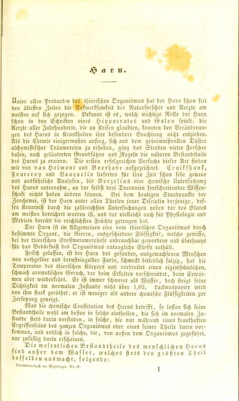 Unter alten ^robueten beö t^terifdjen Organiömttö Ijat ber #arn fd;on fett bett älteren 3eiten bie 2tufmerffamfett ber 9Jaturforfd;cr unb Sterbe am meiften auf fteb. gejogen. 23efannt ijt eö, rocld; rot'djtige 9fotte ber .Spant fd;ott t'n bett @d;riften eitteö iptppocrateö unb ©alen fptelt; bte Sterjte aller 3at>r^unbertc, bte an ^rt'fcit glaubten, fonnten ben Seränberun* gen beö £arttö itt Ärattfljeiten ibre befonbere 33ead;tung m'd;t entjt'c^ctt/ 2ltö bte (£l)cmte etut'germaf eu anfing, ftd; auö bem geijetmm'f}ooüxn SDüjlcr ald;t)mijttfd;er Träumereien ju ergeben, gt'ng baö ©treten m'efer g^fdjer baf/t'n, nad; geläuterten ®ruitbfä't3ett unb Riegeln bte näheren 23eftanbt(;eite beö iparttö $u erut'ren. 2)te erfreu erfolgreid;cn 23erfud>e bt'efer Slrt ftnbcn rot'r »ott »anJpclmont unb 23oert;aöe aufgejetdjuet. (£ruif f&anf, §ourcrot> unb Sauqueltn lieferten für t^re 3et't fd;on feb> genaue unb auöfüt)rltd;e Stitalyfen, biö 23erjeltuö eine d;cmt'fd;c llnterfud;ung beö iparnö unternahm, an ber fetbffc bret 2)eccnnten fortfd;rettenber SBiffen* fc^aft ntd;tö t)aben änbern formen. 33ei bem heutigen ©tattbpunfte ber 3ood)emie, tjr ber £arn unter allen Steilen jener £)tfctpltn berj'eitige, bef* fett ^enntnt'f burd) bte jal>lretd)ftett Uttterfudjungctt ueben ber beö 23luteö am meiften bereichert Horben tft, unb ber ötetlet'djt aud; für ftlnjfiologte unb SWebtctn bereits? bte ret'djlidjjten §rürf>te getragen Ijat. ©er £arn tft im Mgemcinen eine öottt tt)iertfd>cn Organtömitö burd) beftimmte Organe, bte Bieren, auögefd;tebene glüffigfeit, roeld;e gerotffe, bei ber tfyierifdjett ©toffmetatttorpt;ofe ttnbraudjbar geworbene uttb überhaupt für baö 23ebürfntfj beö Organtömuö untaugliche ©toffe enthalt. ftrifeb. gelajfen, tft ber £>artt beö gefunben, auögeroad;fetten SDccttfdjett öon rotfjgelber unb berttfteütgelber garbe, fdjmccft bttterltd; faljtg, l)at bte Temperatur beö tf>tertfd;en Körperö unb oerbret'tct einen ctgettt^ümltd)en, fd;road) aromatifd)en ©erud;, ber beim (£rfalten ücrfdjttuttbct, beim (£rmär* men aber roteberfeljrt. (£r tft immer fd)U>erer alö 2Baffer, bod; ftetgt feine ©idjttgfett im normalen 3ujknbe ntd;t über 1,03. 2atf'muöpapier wirb »OH tbm flarf gerötet; er iß roeutger atö anbere d;emtfd)c glüfftgteiten jur 3crfe|ung geneigt. 2ßaö bie d;emtfd;e Sonftitution beö iparnö betrifft, fo raffen ftd; feine 33eftanbtl>eile roofjl am be|tcn in fold;e einteilen, bie ftd; im normalen 3u* ftanbe flctö barin »orftnbeit, in foldje, bte nur roä^rcnb eitteö franf^aften (Jrgriffenfcinö beö ganjen iDrganiömuö ober eitteö feiner Sbcite barin üor= fommeu, uttb enblid; in fo!d;e, bie, oon aujjcn bem Drgaitt'öntuö jugcfütjrt, nur Jttfäßig baritt erfd;ciuett. Die roefentttdjeu 33eftattbtl;etre beö mcnfd)iid;ett ^arnö ftnb au§er bem SDßaffer, meld^eö fletö beu größten £bcit beffetben auömad;t, foigenbe: ^nnbiBiittirOutf) bte <r%fio(o<)if. liti. lt. j