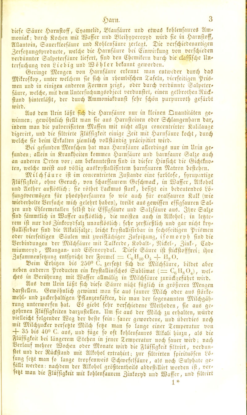 biefe ©äure Jparnfbff, £gamelft; 33Iaufaute unb etwaö foljfenfaurcö 2(m» moniaf; burd; Rodjen mit SBaffcr unb SJIetyweroxgb wirb fte tu £amftoff, Stllantotn, ©auerfleefäure unb to^Ienfäure gedegt. ©te öcrf^tebcnorttgcit 3crfc^,uu(jöpvobucte, weld;c bt'c $arnfäure bei (jinwivhtng Don »erfc^tetcn »erbüttntcr ©alpctcrfäure liefert, ftnb ben (££cmtfern burd; bie dafftfcfyc Un* tcrfucfyung öon St'ebtg unb 2ßö^ 1 cr befaunt geworben. ©cringe Mengen »Ott iparnfäure crlenut man entWeber burd) baö üflt'froffop, unter tt>etd;em fte ftd; in r^outlu'fdjcn Safein, öterfet'tt'gen ^rtö» nten unb t'n einigen anberen formen geigt, ober burd; öerbünntc ©atpeter* fättre, welche, mit beut Untcrfttrfjungöobject mbttnjtet, einen gclbrotl;cn dlüd* jranb In'ntcrläfjt, ber burd; Slmmont'afbunfc fc(;r fd;ön purpurrot!) gefärbt wirb. 2Iuö bem Urin läßt ftd; bie £arnfäure nur t'n fletnett Quantitäten ge* lötnnen; gewöfynlid; ftcllt man fte auö Jpavnjrcincit ober ©d;fangcnl;ant bar, inbem man bie pttloeriftrten Staffen mit nid;t aflgu conccntrirtcr Kalilauge bigerirt, unb bie fütrirte gftifftgfet't einige ^cit mit £arnfäure fodjt, burd) Wcld;e fte beim (£rfaltett gt'emlt'd; »oflftättbig präctpt'ttrt wirb. 23et gefunben 9)2enfd;cn t;at mau Jpawfäure aflcrbingö nur im Urin ge- funben; allein tn Rranfljctten fommen £arnfäure unb barnfaure ©alge aud; an anberen £)rten oor; am befaunteften ftnb in btefer £)inftd;t bie ©tcbjfno* ten, tvetd;c ntct'fl auö völlig auStn;jiaUtftrtem §amfanren Patron befielen. 5Ditld)fäure ift im concentrirten 3»^i»bc eine farblofe, fi;rupartt'ge ftlüfftgfeit, ofync ©crud;, Don fdjarffaurem ©cfdmtacf, t'n SSaffer, Stlfobol unb Steuer auflöölid); fie rottet Vacfmuö ftarf, bcftftt ein bcbctttcnbcö £ö* fungööermögen für pb,oöpt;orfaurcn fo wie aud; für oralfauren Ralf (roie tot'eberfwlte 23erfud;e mid; gelehrt b,aben), treibt auögewiffen efftgfauren ©al* jen unb S^Iormctaiteu fetbjt bie GEffigfäure unb ©algfäure aus?. $[)xe ©alge ftnb fämmtlirf; in SBaffer auflöölid;, bie metjien aud; in Stlfo^ol; t'n leiste« rem tft nur baö 3tfw»bfalg unauflöölid;; feb,r gerflicfjltd; unb gar ntd;t frt)* jtaßiftrbar finb bie SUfattfatje; Ieid;t fnpflaötftrbar t'n fed;öfet'ttgen ^rt'ömen ober bierfeittgen ©äulen mit jvoetfCät^.tger 3ufpi§ung, ifomorpl; ftnb bie SSerbt'nbungen ber 9Jittd;fäure mit Salterbe, Robalt*, TiidcU, Qirit*, Sab« miumorpb , SDlangan* unb (Stfcnox-S)bul. 2)iefe ©äurc ijt fttefftofffrei; i^re 3ufammenfe$ung entfprid)t ber gorntcl = C6H10O5 -J- H20. Seim Crttfeen btö 250° C. gerfe&t ftd; bte SKtI$ffiure, Mlbet aber neben anberen ^robueten ein frt;jtaaintfd;eö ©ubtimat (= C6H804), totU d;eö in ©erül;rung mit SBaffer attmätig in 2»ct(d;fäure jurüägeführt roirb. 2Iuö bem itrt'rt läßt ftd; btefe ©äurc nid;t füg(t'd) tn größeren 2D?engen barftellen. ©eroö^nlid; gewinnt man fte auö faurer 5Dcild; ober auö flärfe* me^I» unb jucfer^altigeu ^ftanjenfäften, bie man ber fogenannten 33?tld;gä> rung unterworfen f>at. (5ö gtebt fc&r verfd;tebene 9)?ett)obctt, fte auö ge* go^rnen ^tüffigfetten bargufteOcn. Um fte auö ber SWild; ju ermatten, würbe »leitetet folgenber 2Bcg ber befte fein: faucr geworbene, unb überbteö nod; mit 5K«d;ju(fer oerfe^te WIM) fe^e man fo lange einer Stcmperatur »on + 35 biö 40° C. auö, unb füge fo oft fotjfenfaureö Jtlfalt jmtgu, alö bie giüfftgfett bei längcrem ©te^cn in jener Temperatur nod; faucr wirb; nad; SSerlauf mc^rer 2ßod;en ober Monate wirb bie ftfüfftgfett ftttrt'rt, öerbun* ftet unb ber Uiüdjtanb mit 2(tfoboI eytra^trt; jur ftltrt'rten fpt'rttuöfen U* fung fe$t man fo lange tropfenweiö ©d;wcfclfäurc, alö nod; ©ulpl;atc ge* faßt werben: nad;bcm ber ${(fol)ot gröftentlietlö abbeftitlirt worben i(t, »er* W man bie glüffigfctt mit robjeufaurem Stufo.rpb unb SBaffcr, unb filtn'rt 1*