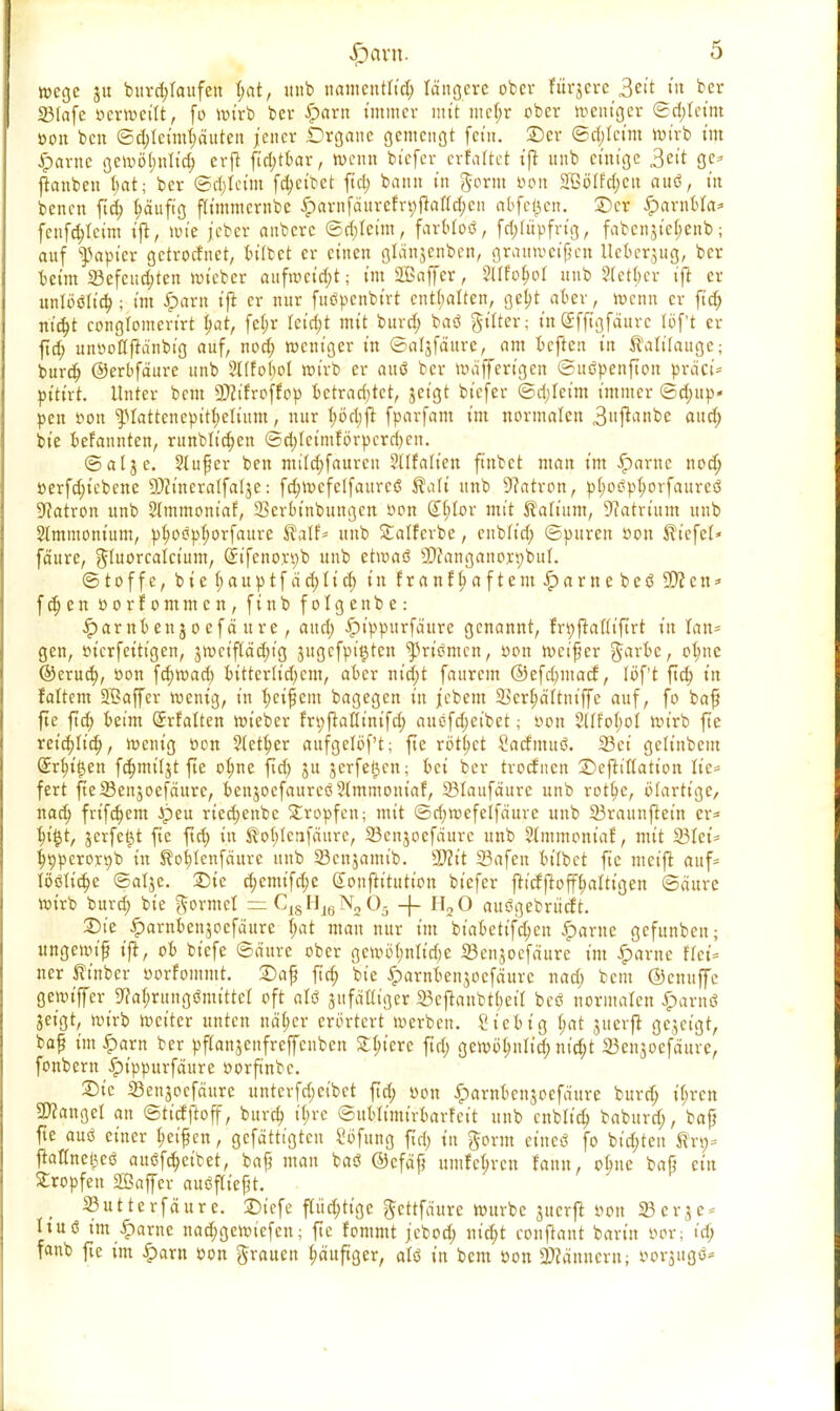 wegc ju burcbjaufen $at, itnb nametttlid; langete ober fitt-jcrc 3eit tu ber SMafe ocrwettt, fo wirb ber #arn immer mit mcf;r ober weniger ©d;Icim oon ben ©d;Ieimt;duten jener Organe gemengt fem. ©er ©ri;Icim wirb im ipamc geroü^nttd) erft ftri;tbar, wenn btefer erfaltet t'ft unb cmige 3ett ge* ftanben I;at; ber ©djleitn [Reibet ftct> bann in gornt Don 2ßölfd;cu auö, t'n benett ftd; häufig ftimmcrnbe ^arnfäurefripftalldjen abfegen, ©er Qaxnbta» fcnfd;teim tfi, wie j'cbcr anbere ©d;Ietm, farWoö, fc^tüpfrtg, fabcnjie(;enb; auf Rapier getroefnet, bittet er einen gldnjenben, grauweifen Ueberjug, ber beim 23efeud;ten wieber aufrocidjt; imäßaffer, SUfofwi unb S(ett;er ift er unloöltd;; im £>arn ift er mir fuöpenbtrt enthalten, get)t aber, wenn er ftd; niä)t conglomertrt t)at, fe(;r ieid;t mit burd; bad giiter; mSfftgfaure löft er ftd; unootfftdnbig auf, ttod; weniger in ©aljfdure, am beften in falilauge; burd; ©erbfdure unb 2l(fo(;ot wirb er auö ber wäfferigen ©uöpenflton präci- pitixt. Unter bem aJctfroffop betrachtet, jet'gt biefer @d;Ieim immer ©d;up« pen t?on ^lattenepitijetium, nur t;öd;ft fparfam im normalen 3ftMkc aud; bie befannten, ritnblidjen ©d;Ietmfbrpcrrf)en. ©alje. Slufer ben miid;faurcn 3ilfaiien finbet man im Spante nod; oerfd;tebenc 9)cineralfal$e: fd;Wcfelfaurc(5 ßalt unb Patron, p(;o<5pt)orfaureö Patron unb Slmmoniaf, 23erbittbungcn oon &)tov mit Valium, Natrium unb Slmmontum, pf>oöpf;orfaure $alf* unb Statferbe, enbiid; ©puren oon Wiefel» fa'ure, Jluorcalctum, (£ifcno,n;b unb etwaö 9}?anganort)buI. ©toffe, bie (;auptfad;lief) in franfljaftem£amebc(3 2)?cn* f d; en oorfommen, finb folgenbe: ^arnbettjoefä ure, aud; ipippurfdttre genannt, fr^ftattifirt in lan= gen, oierfetttgen, $wcif(äd;ig jugefpi^ten priemen, oon weif er garbc, ot;ne ©erud;, oon fd;wad; bittcrltd)cm, aber nid;t faurem @efd;macf, lof't ftd; in faltem Jßaffer wenig, in Reifem bagegen in jebem 3$crf)dltniffe auf, fo baff fte ftd; beim (Jrfalten wieber fn;flaKintfd; auöfd;eibet; oon 2(Ifo(;oI wirb fte retd;Iid;, wenig oon 2(etf)er aufgelbf't; fte rottet Sacfmuö. 33ci gelinbcm (£rf)tt$en fd;mt'Ijt fte otme ftd; ju jerfe(3en; bei ber troefnen ©eflittation Ite* fert fteSBenjoefättre, beiijoefaurcö?(mmoniaf, Slaufäurc unb rotb^e, blarttge, nad; frifdjem Jpeu rted;enbc tropfen; mit ©djwefelfäure unb 23rauuftet'n er* lu'$t, jerfeijt fie ftd; in $ot;tctifdurc, 23enjoefaure unb Sdnmontaf, mit 23Iet= |t)perort)b in $?ot;Icnfäurc unb 23cnjamtb. 27?it 23afeu bt'Ibct fie weift auf* löötid;e ©alje. £>ic d;emtfd;e «Sonftitution biefer fticfftoffb>Itt'gen ©äure wirb burd; bie gormeT =C18HJ6N205 -f- H20 auögebriicft. 25ie iparnbenjoefdurc f;at mau nur tut biabetifd;cn ^»artte gefunbett; ungewiß ijt, ob biefe ©d'ure ober gewö(;nlid)e Senjoefdure im ^arne flei= ner ^inber oorfommt. 2)af ftd; bie iparnbenjoefdurc nad; bem ©emtffe gemiffer ^alirungömtttef oft alö sufdUtger 23eflaubt(;eil bcö normalen ^arnö jeigt, wirb weiter unten näljcr erörtert werben. Sieb ig b>t juerft gejetgt, baf im £arn ber pfianjenfreffenbett Stetere ftd; gewobjiltd; ntd;t Senjoefdure, fonbern £t'ppurfdure oorftnbe. Die 23enjocfdure untcrfd;cibct ftd; oon ^arnbenjoefdure burd; ii;rcn fanget an ©tidftoff, burd) if;rc ©ubltmirbarfcit unb cnblid; baburd;, baf fte aus einer Reifen, gcfdtttgtcu i'öfung ftd; in Jorm eineö fo bid;ten ®xx>* ftattne^cö auöfd;etbet, bafj mau baö @cfdf umfe^ren rann, olme baß ein Stropfen Sßaffer auöfttefjt. ( »utterfäure. Diefe fliid;ttge ^ettfdure würbe juerft oon 23erje* hu6 int Partie nad;gcwicfen; fte fommt j'ebod; nid;t conflant baritt oor; td; fanb fte im iparn oon grauen ^anftg«, alö in bem oon Männern; oorjug^^