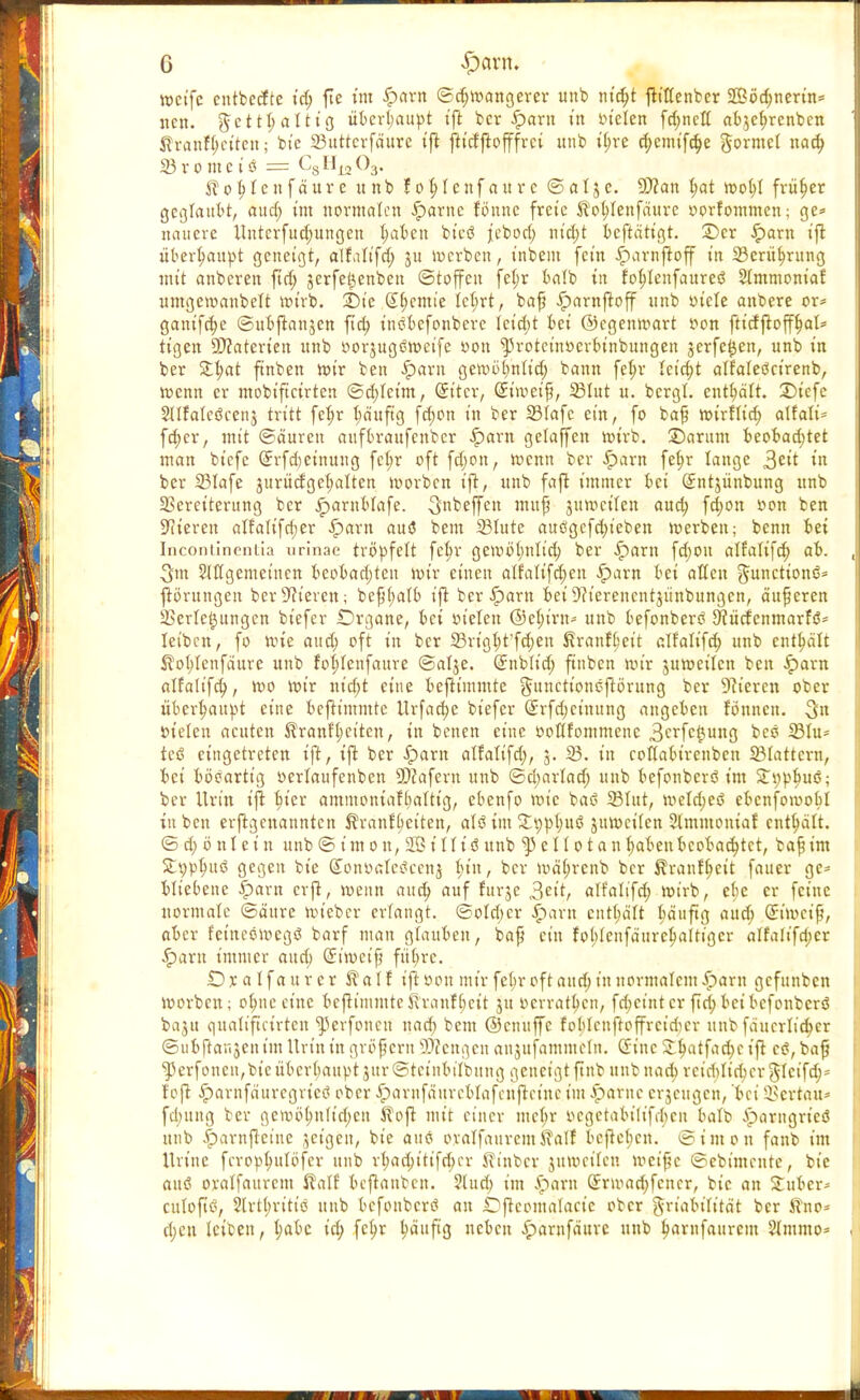 0 $aw. weife cntbccfte id; fte im £>arn ©d;roangerer unb m'djt jlittenbcr 25öd;nerin= nen. ftettt) altig überhaupt ift ber £>arn t'n vielen fd;netf abjefyrenben Shanfjjetten; bie 23uttcrfäure ifl ftidjlofffrci unb tb,re djemifdje gormel nad) 23 v o m c i ö = C8 Ul2 03. Äotjlenfäure unb fofylcnfaure ©atjc. -Sftan tjat rool;l früher geglaubt, aud; im normalen £arnc lönne freie STol;lenfaurc vorfommen; ge* nauere Untcrfud;ungen fyabeu bteö jebod; nid)t beftätigt. ©er Jparn ifl überhaupt geneigt, alttlifd; ju werben, inbein fein Jpavnftoff in 23erüf)rung mit anberen fid; jerfe^enben Stoffen fet;r balb in fobjenfaureö Stmmonia! umgeroanbett wirb. £>ie (£f;cmie Ict;rt, bafj iparnftoff unb viele anbere or* ganifd;e ©ubflanjen ftd; t'nöbefonberc Ieid;t bei ©cgenroart von ftidfloff^at* tigen SDZaterten unb vorjugtfroeife von ^roteinverbinbungen jerfe^en, unb in ber £b,at ftnben roir ben £>arn geroi>(;nIid; bann fetyr leicht alfateöcirenb, roenn er mobifteirten ©d;tcim, (Jitcr, (Simeifj, 23lut u. bcrgl. enthält. 3)iefc Slifatcöcenj tritt fel;r bä'uftg fd;on in ber 23fafc ein, fo bafj roirflid; affali* fc^cr, mit ©äuren auftu-aufeubcr -Iparn gelajfen roirb. 3)arum beobad;tet man biefc (Jrfdeinuug fcl;r oft fdjon, roenn ber £arn fef>r lange 3^it in ber 23Iafe jurücfgehalten roorben ifl, unb fajl immer bei Qüntjunbung unb SScrciterung ber jparnblafe. 3beffen mufj juroeifen aud; fd;on von ben Bieren affa(ifd;er iparn aus? bem 23Iute auögefd;ieben roerbeit; benn bei Inconiinentia urinae tröpfelt fcb,r geroötjntid; ber .Iparn fd;ou alfatifd; ab. ^m Slffgcmeinen beobad;ten roir einen alfatifd;cn .parn bei alten Functions* ftörungen ber Dieven; be^(;atb ifl ber .parn bei 9fterencntjünbungen, äußeren Verlegungen biefer Organe, bei vielen ©etu'rn* unb befonbertf ^üefenmarf!?* leiben, fo roie aud; oft in ber 23rigb/t'fd;en Stranft'eit alfatifd; unb enthält ßob/tenfäurc unb fotdenfaure ©alje. (Jnblid; finben nur juroeilcn ben ipara alfalifd), roo roir nid;t eine beflimmte gunetionsftörung ber Bieren ober überhaupt eine beftimmte Urfac^e biefer (£rfd;cinung angeben tonnen. 3 vielen acuten $ranft;citcu, in benen eine voflfommcnc 3erfcf,ung beö 23tu= tesS eingetreten ift, t'ft ber .pam alfalifd;, 5. 23. in cotlabirenben 23tattcrn, bei böeartig verlaufcnben SDcafern unb ©djarlad; unb befonberö im STtjpbuö; ber Urin ifl bjer ammoniaf[;attig, ebenfo roie baö 23Int, metdjeö ebcnfomobl in ben erjtgcnanntcn Äranf^eiten, atö im £t)Vl)uß jumeiien Slmmoniaf enthalt. © d) cm t e i n unb © i m 0 n, 2ß i I f i ö unb ^ e I I 01 a n t;abenbeobachtet, ba^ im Sttyptntö gegen bie (Jonvatejiccnj I;iu, ber mäijrcnb ber Ävanf^cit faucr ge* bliebene ^)arn erfi, roenn aud) auf furje 3£it, alfatifd; roirb, cbe er feine normale ©äitre roieber ertangt. ©otd>cr |>arn tnfy&lt bauftg aud; Simci^, aber feineömcgö barf man glauben, bafj ein fot)teufa'urc^aUigcr atfatifd;er ^)arn immer aud; (Jtroct'f} fiibrc. £) x a t f a u r c r Ä a I f ifl: von mir fet;r oft aud; in normalem £>arn gefunben roorben; of;nccinc beflimmtcßranf(;cit ju verratben, fd;cint er fid;beibefonberö baju quati'ftcfrten ^erfoneu nad; bem ©enuffe foblcuftoffrcidcr unb fa'ucrtid;er ©ubftanjcn im Urin in großem Wengen anjufammetn. (5inc S^atfac^c ifl es?, bafi ^erfonen,bieiibcrbaupt3ttr©tcinbiIbung geneigt ftnb unb nad; rciddid;cr$Icifd;= fojl £arnfä'urcgrictf ober $»arnfaureblafeufleinc im iparnc erzeugen, bei SBertau* fclutng ber geir»ö(;n(ict;eu S?ofl mit einer met;r vegetabilifibeu batb iparugrieö unb ^)arnfleiue jeigen, bie attö ovatfauremSTalf befleticn. ©imon fanb im ttrinc ferop^utöfer unb rt;ad;itifd;er ^inber jumeitcu meifjc ©ebimente, bie auö oratfaurem ßatf bcflanbcn. 2tud; im Spaxn Srmad)fencr, bie an Stuber- cutofiö, 2trt(;ritiö unb befonberö au Dflcomatacte ober ^riabitität ber S?no* d;eu teiben, t;abc id; fc^r häufig neben £arnfaure unb ^arufaurem Stmmo»