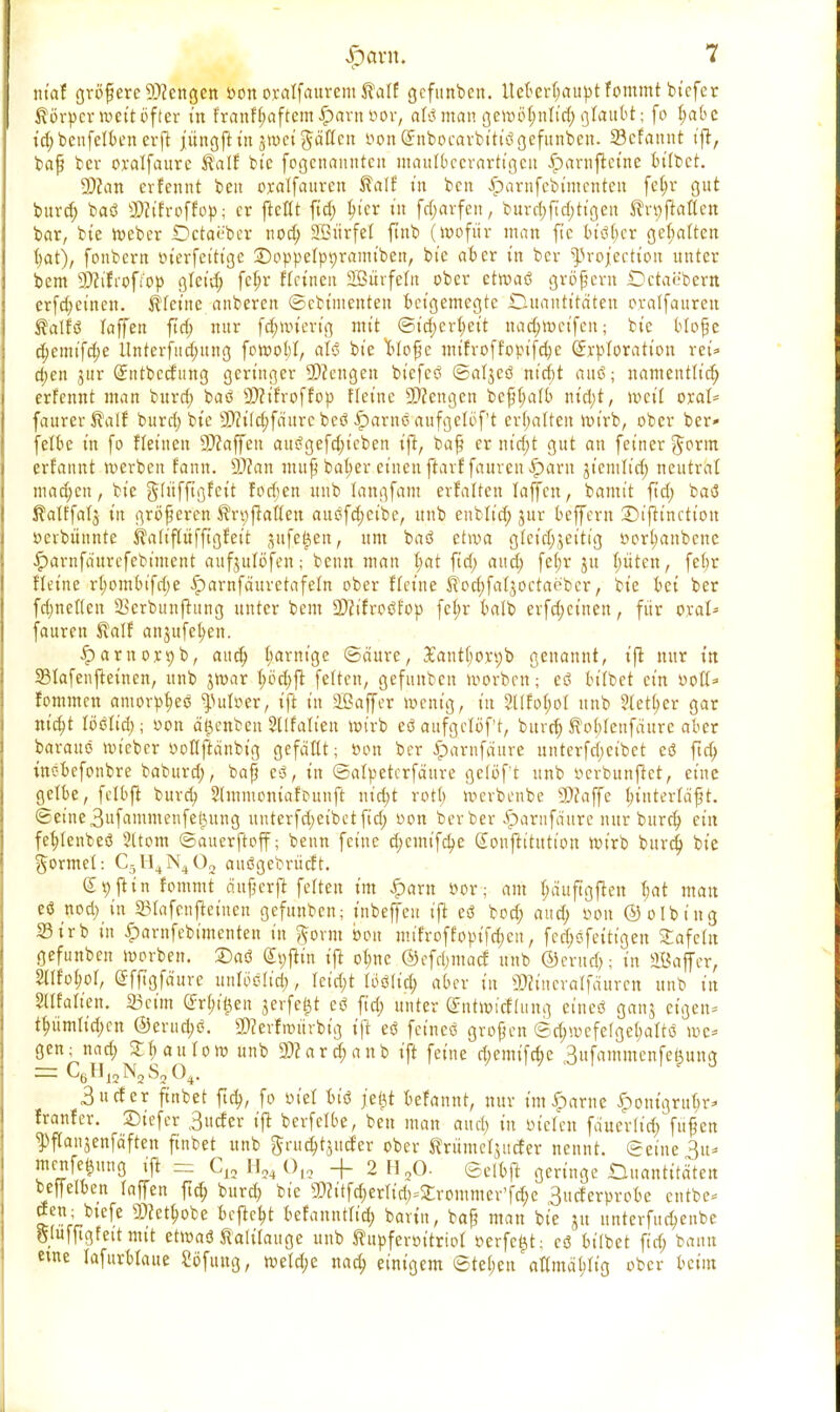 ntctf größere 9)?engen oonoratfaurem^atf gefunben. tlcter^ctupt fommt bt'cfer Körper »ett öfter t'n franfl?aftem.£>arnöor, olömangeroö^nlt'd;glaubt; fo t;abe t'd;bcnfclbenevfl jüngftt'n jwciftdften oonCEitbocarbitte: gefunben. 23cfannt t'ft, bafj ber oralfaurc Kalf bic fogcnanutcn mautbccrartt'gcu iparuftct'ne bitbct. 9)ian erfennt beu oratfauren $atf t'n bcn £arufcbt'menteu fct;r gut burd; baö SQJt'froffop; er ftettt fid; t;t'cr in fcf;avfeu r burd;fid;ttgen J^ftatten bar, bte roeber Octae'bcr nod; Sß>itrfet ftnb (Wofür man ft'c Stöger gehalten fyat), fonbern »terfetttge £>oppetpt)ramiben, bte aber in ber ^3roj'ectton unter bem 3)?i'frofi'op gteid; fcf;r ftrtncit SBürfefu ober etroaö gröfern Dctai'bern erfd;einen. steine anberen ©cbt'menten beigemegte Duantttätett c-ratfauren Äatfö taffett ftd; nur fcfjnncng mit ©id;ert;et't ttadjnxifeu; bte btoße d)emifd;e Hnterfttd;uttg foroobt, aU bte llofyc mt'froffopifdjc ßirptoratton ret* d;en jur (Sittbccfimg geringer Mengen biefetf ©atjcö nt'djt aitsS; namenttid; erfennt man burd; baö 9Ätfroffop fletne Mengen bcfi(;atb ntd;t, weit oral- faurer^alf burd; bte 9)ritd;fdurc beö Partie aufgelegt erhalten roirb, ober ber- fetbe t'n fo fteüten Staffen aus?gefd;icben tft, bap er m'd;t gut an fet'ner Jorm erfannt werben fann. 9)Zan muß bat;er einen ftavffauren£>aru jtemlt'd; neutrat machen, bte gd'tfftgfett fodjen ttnb tangfam erfaltett taffen, banti't ftd; baö ßatffatj t'n größeren $n)fiatten auöfdjctbe, unb enblt'd; jur beffern iDijtinctt'on »ctbünnte Staliftüfftgfeit mfe^en, um baö etwa g(ct'd;3etti'g öort;anbcne iparnfaurefebiment aufjulöfen; beun man tjat ftd; aud; feljr ju bitten, febr fteine rt;ombifd;e £arnfäuretafetn ober fletne foebjatjoctaeber, bte bet ber fd;netten 23erbunftung unter bem 3D?tfroöf'op fct;r balb evfd;ct'nen, ftir oral* fauren ®atf anjufe^en. ^arnoxpb, aud; t;arm'ge ©äure, £antbon;b genannt, tft nur tn 23tafenjtemen, unb jroar t;öd;ft feiten, gefunben morbett; eö bitbet cm oott» fommett amorp^etf ^utoer, ift tn 2£affer menig, tn 5tlfof;ot unb Steuer gar nt'djt Ußlid); oon ä^enben Stlfatien wirb eö aufgctöf't, bind) ^obtenfäurc aber barauö mieber oottftänbig gefäftt; öon ber .iparufäure unterfd;ct'bet c<3 ftd; tnc-befonbre baburd;, baß e3, tn ©atpeterfäure getöft unb oerbunftet, et'nc gelbe, fctbft burd; Slmmomafounft m'd;t rott) merbenbc SC? et ff c bintertä'ß t. ©etne3itfammenfet3ung unterfd;eibetfid; oon ber ber £>arnfäure nur buret; ein febjenbeö Sttom ©auerftoff; beim feine d;cim'fd;e Soujtt'tutt'on rot'rb burd; bte formet: C5H4N402 auögebrüelt. (£j)fttn fommt ättferfi fetten im iparn oor; am bäufigflen t;at man eö nod; in 23Iafenftettteu gefunben; t'nbeffeu t'ft eö bod; aud; oon ©otbt'ng 23trb t'n |)aritfebi'menten t'n ftovm b'on uu'froffopt'fd;ctt, fcct;cfettt'gen 2afc(u gefunben morbeit. ©aö dt;fttn tjl ot;nc ©cfrf;macf unb ©evud); t'n SBaffer, Stifoöor, efftgfäure uufööti'd;, tetd;t löölt'd; aber tu ©ct'ttcvalfdurcn ttnb t'n Sltfatten. 23cün (?ri;t'i}en jerfe^t ti ftd; unter ©ntmicfdtng etneö ganj eigen- tt;ümttd)Ctt @erud;ö. 2)?evfmürbtg tjl; eö fetneö großen ©d;wefe(get;attö me* gen; nad; £f>atttom unb 9)Zard;anb t'ft feine d;emtfd;e 3ufammcnfe^ung =s C6H12N2S204. 3ucfer ftttbet ftd;, fo oi'et btö jetjt befannt, nur tm^arne ^ontgrut;r^ franfer. ©tefer 3ucfer t'ft berfetbe, beu man aud; in oteten faueritef/fufjen ^ftanjenfdften finbet unb ftrud^uefer ober ^rümeljitcfer nennt. ©eiue3iu menfetjung tft - 012 + 2 H20- ©clbft geringe Quantitäten bejyetben taffen ftd; burd; bte sMtfd;erItd;=£rontmer'fd;e 3ucferprobe entbe- clen; btefe SD?ett;obe befielt befannttid; barin, bap man bte jtt unterfud;enbe Sluffigfett mit etroaö talitauge unb ^upferottriot oerfe^t; cö bitbet fid; bann eme tafuvbtaue Sbfung, roetd;e nad; einigem ©tet;en attmdWtg ober beim