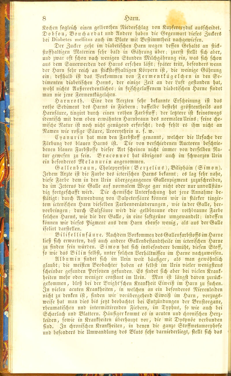 Kod;cn fogtet'd; einen getbrotf;en Weberfdjfag J)on Kupferort)but au$fd;eibet. SDobfon, 23ottd;arbat unb Slnberc |)aben bie ©egenwart bt'efeö 3ucieri5 t>ci Diabetes mellitus aud; im 23Iutc mit 23cftimmtf)eit nad;gewiefen. £)er 3»cfcr gebj im btabetifd;en £>arn wegen beffen ©e^attö an fricf= ftoff(;alttgen SD?aterten fcb,r batb t'n ©ctb,rung über; juerjt ftettt fid; aber, «nb jroar oft fd;on nad; wenigen ©tunbeu 9D?ild;gä(;rung ein, was ftd; fd;on anö bem ©auerwerben beö iparnö erfreu läfjt; fpä'ter tritt, befonberö wenn ber £>arn fc^r retd; an fh'cfftofff)aitigen Körpern tft, bie weinige ©äfjrung ein; bef^alb tft baö SSorfommcn »on ^ex*mentfiig eichen tn ben ©c* bimenten bt'abetifcfyen iparnö, ber einige 3ctt an ber ?uft geftanben $at, wol;I nidjtö 9luf crorbcntttrfjcö; in frifd;gclaffencm biabcttfd;cn £arne ftnbet man nie jene Jerinentfügelcfyen. ^arnrotfj. Sine ben Jfcrjten fefjr befannte (Jrfdjeinung tft bas5 rotlje ©ebiment beö £arnö tn Gebern; baffelbe befreit größtenteils auö iparnfäure, tingtrt burd; einen rotten garbftojf; ber festere tfr feineöwegö t'bentifd) mit bem oben erwähnten £arnbraun beö normalen UrinS; feine d)e= mtfdje Statur tfr nod; nid;t genügenb erforfd;t; bod; fel;lt eö itjm ntd;t an tarnen wie roftge ©äurc, Uroer^ttjrtn tt. f. w. Gtpanurtn l;at man ben Jarbftoff genannt, weldjer bie Itrfadje ber Färbung beö blauen ^)arnö tft. £)te öon »erfd;iebenen 2factoren befd;rie= benen blauen ^arbftoffe biefer 2(rt fdjeinen ntd)t immer r>on bcrfelben 9?a= tur gewefen ju fein. 23raconnot ^at übrigens? and; im fdjwarjen Urin ein befonbereö SPtelanurtn angenommen. ©altenbraun, Siwlep^rrb, in (23 e r 3 e 11 u ö ),S3iftpl;a'in (© t m 0 n). Sebent 2irjte tft bie $arbe bcö t'ctertfcfjcrt £arn3 befannt; eö lag fefyr na^e, biefe $arbe bem tn ben Urin übergegangenen ©aflenpigment gujufd^reibcn, ba tut ^etentö bie ©atfe auf normalem äßege gar nt'djt ober nur unooHftän- btg fortgefd;afft wirb. £>ie d;cmifd;e Untcrfud;ung tyat jene 3fnna^me be* ftättgt: burd; 5lnwenbung oott ©aipeterfäure fönnen wir in ftä'rfer tt'ngir- tem icterifd;en iparn biefetben Jarbenocrctnberungcn, wie in ber ©afle, b^er* »orbringett; burd; ©afjfäure wirb bie gelbbraune ober rotbraune garbc fotd;en £>arnö, wie bie ber ©alte, in eine faftgrünc umgewanbelt; inbeffen fönneu wir biefeö ^igment auö bem £arn ebenfo wenig, atö aus? bcr©aUe tfoltrt barfretten. 2311 i f e II t u f ä u r e. 9iad;bcm 2>orf ommen bcö ©aftcnfarbftoffö im iparne litf ftd; erwarten, baf aud; anbere ©aflcnbeftanbtl;cife im ietcrifeben ^)arne 5« finben fein würben. Simon t>at ftd; tnöbefonbere bcmüt;t, biefen ©toff, fo wie baö 23t'Iin fetbft, unter fo!d;cn SBerla'Itniffen im $>arnc nad;juwcifcn. ?nbumt'n ftnbet fid; im Urin weit fwtftgcr, olö man gcwö^nlid) glaubt; bie meiften 23eobad;tcv t;abcn ctf fclbft im Urin öt'elcr wem'gftcntf fd;einbar gefunben ^erfonen gefunben. (£0 ftnbet ftd; aber bei tu'clen Kranf= Reiten met;r ober weniger eonftant im Urin. 5Cfau ift Idngft bavon 3urücf= gefommen, blofj bei ber 23rigf;t'fd;cn Krauf^cit (Jiwcift im iparn ju fud;cn. 3n Dtctcu acuten Kranfb.eitcn, in wctd;en an ein befonbercs? 9]tercnlcibcn ntd;t ju benren tft, finben wir oovubcrgcljenb (Jiwcifj im £arn, oorjugö^ weife l)at man bieö biö jelU bcobadjtct bei Gnttjünbungen ber 23ruftorgane, r(;cumatifd;en nnb intermittirenben gtebern, int 2:\;p{;it(5, fo wie aud; bei ©d;arlad; unb 23Iattcrn. häufiger fommt et? in acuten unb d;rontfd;cn |)erj= leiten, fowie in Kranfbetten überhaupt oor, bt'e mit SDpöpnöe »erbunben ftnb. 3» d;ront'fd;ctt Kranf(;citcu, in benen bt'e ganje ©toffmetamorp^ofe unb befonberS bie llutwanblitng bcö 23Iutö fe^r barnteberliegt, ftctft ftd; baö
