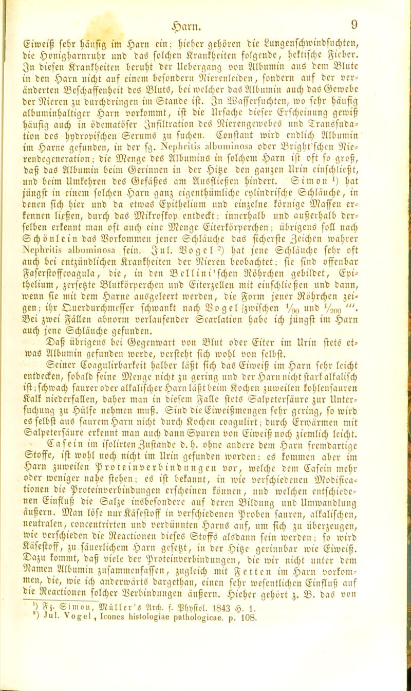 Siwetfj febr ^ctitfig t'm Spam ein; ^tefier gehören bte 2ungenfd;winbfud;tcn, bie £onigl;arnrul;r imb baö folgen ftranftjctten fofgcnbc, t;cfttfcf)C gieber. 3n btefen $ranfl;citcn beruht ber Uebergang öon SUbumtn ftuö bem 23tute in ben £arn nt'd;t attf einem befonbern 9it'crcntctbcn, foubern auf ber öer* ä'nberten 23cfd;affcn^ctt beß 231ut<3, bei wetdjer baöStlbumin aud; baö ©ewebe ber Bieren ju burd)bringen im ©taube ifl. 3u 2Baffcrfud;ten, wo fet;r häufig albuminf;alttgcr Spam twrfommt, ift bte Urfad;e biefer örrfdjctnung gewiß ^äuftg aud; tu öbcntatbfer 3«ft^ratton beö S^tcrcngcwcbcö unb SEranöfuba* tion bcö ^t)broptfri;eu ©crumß 31t fud;en. donftant wirb enblt'd; Stlbumitt im Spaxnc gefunben, tu ber fg. Nephritis albuminosa ober SSrtgfjt'fdjen sJ?ie= renbegencration; bte 9)?enge beö Stlbumtnö tu fo!d;cm £>am ift oft fo grof?, bafj baö Sllbumm beim ©ertnnen tu ber Sptye beu ganzen Urin cinfd;licfjt, unb beim Umfefyren beö ©efäfjcö am Slußfftef en i;tnbcrt. Simon 1) bat jüngfr tu einem fotd;en Spam ganj eigentümliche et;It'nbrtfd;e ©cblaud;e, in benen fta) hier unb ba etwaß Spttfyelium unb cinjefne förntge Staffen er* fennen liefen, burd; baö 9D?tfroffop entbedt; ihnerb/atb unb aufjerfjaib ber- felben erfennt man oft aud; eine Spenge (£ttevförpcrrf;ert; ubrigenö foß nad; @d)önlein baß SSorfommcu jener ©d;Iäud;e baß ftd;crfte 3eicbcn wahrer Nephritis albuminosa fein. 3uf. 33ogcI3) bat jene ©d;Id'ud;c febr oft aud) bei cnt$ünbltd;en ^ranf(;eiten ber Bieren beobad;tct; fie fuib offenbar gaferftoffcoagufa, bte, in ben SBctlini'fdjen dUfyvfycn gebt'Ibet, (Jpi- t^elium, jerfetjte 23Iutforperd;en unb (ünterjeflen mit etnfebfiefen unb bann, wenn fie mit bem -Spante ausgeleert werben, bte ftonn jener 9f6§rd;en get=» gen; tf;r Duerbttrd;mcf[er fd;manft nad) Söget (jwifchen %0 unb %m '. Sei jwei ^ätfen abnorm »eriaufenber ©carlation h,abe t'd; jüngft im Spaxn aud; jene ©cbjeutche gefunben. SDaf übrigenß bei ©egenwart oon 23fut ober (Jitcr im Urin flctö et* waß Albumin gefunben roerbe, ocrjtel;t ftch wohl oon felbfL ©einer Gumgulirbarfett falber läft ftd; baß (Jiweif im £>arn fefjr leicht entbeden, fobalb feine 9!)ccngc nt'd)t ju gering unb ber £arnnid;tfrarfaffaltfcb, ift;fd;wad; faurerober atfalifct;er ^)arn Iä0tbeim Kochen juweiten fobjenfauren Kalt meberfaften, baher man in btefctu gatte ftetß ©alpeterfäurc jur Unter* fud)ung ju Spiitfe nebmen mufj. ©t'nb bie Sirocif mengen fef;r gering, fo wirb eöfetbfi auö faurem-^arn nicl;t burd; Äod;en coagufirt; burd; (Jnoarmen mit ©alpetevfäure erfennt man aud; bann ©puren öon (fitoeipnod; jicmtid; Ictd;t. (Jafet'n im t'foIt'rten3uftanbc b.I;. ol;ne anbere bem Spam frembartige ©tofe, ifl tt>ot)I noä; nt'd;t im Urin gefunben morben: c<3 fommen aber im Spam jumeiten ^rotetnoerbinbungen »or, n)cfd;e bem Safein me^r ober roentger na^e jle^cn; eö t'ft befannt, in wie öerfdjtebenen 9)fobtftca= tionen bte ^roteinoerbinbungen erfdjeinen founen, unb weld;en entfd;iebc= nen Sinftufj bte ©al^e tnöbefonbere auf bereu 23t'Ibung unb Umroanbdtng auf cm. man löfe nur üöfcjloff in oerfrf;t ebenen groben fauren, a(falifd;en, neutralen, concentrt'rtcn unb oerbünnten SpamS auf, um ftd; ju uberjeugen, rote »erfd;ieben bte Sieactioneu biefeö ©toffö alebann fein Werben; fo wirb ^äfcfloff, ju fäuerltd;cm Spam gefegt, in ber Jpilje gerinnbar wie (Jt'wcif?. 2)aju fommt, baf oiele ber ^roteinoerbinbungen, bie wir nid;t unter bem Tanten SÜbumtn jufammenfaffen, juglcid; mit fetten im Spam öorfom* men, bie, wie id; anberwärtö bargett;an, einen fc(;r wefenttid;cn Sinffup auf bte 9?eactt'oncn fotd;er Serbt'nbungcn auf cm. Spic^cv gehört j. 23. baß »on l) Simon, SKailer'« Slr^. f. 5pf)i)ftot. 1843 §. 1. ) Jul. Vogel , Icones histologiae patliologicae. p. 108.