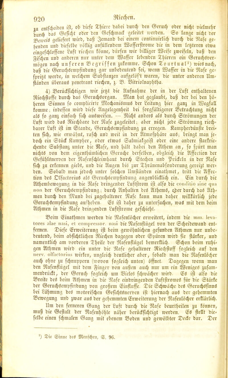 ju entf^etben ift, ot) biefe £(;ierc babei burd; ben ©erud; ober nidjt »tetme^r burd; baö @cftd;t ober ben ©cfdjmacf geleitet werben. ©o lange nick ber 23cum'ö geliefert wirb, baß Semanb kt einem continuirtid; burd; bie 9ca[e ge^- t;enben unb bicfclbc twflig anfütfenbem Sßafjerflrome bie in bem festeren etwa et'ngefdjloffene 2uft ried;eit fönne, bürfen wir billiger Seife jweifeln, baf ben gifd;cn unb anberen nur unter t>em 2Baffcr leknben gieren ein ©erudjööer* mögen nad; unferen Gegriffen jufommc. ©djon Stourtuai1) wieönack baß bie @erud;öcmpfmbung gar unkbeutenb fei, wenn SBaffer in bie üftafe ge= fpriftt werbe, in luelckm ©ubfknjen aufgclöf't waren, bie unter anberen Um* jta'nbcn iikrauö penetrant rieben, j. 33. 23itrioInap(;tt;a. 4) 23erücfftd;tigcn wir je^t bie ?tufnal;me ber in ber Suft enthaltenen 9?ied;ftoffe burd; baö ©erud)öorgan. 9)?an (jat geglaubt, baf? ber bei ben f)ö» I;eren ©innen fo complicirtc ©cedjaniömuö ber Seitung t)ier ganj in Segfaö fomme; tnbeffeu wirb biefe Stugelegenkit bei forgfä'Itigerer ^Betrachtung ntct;t att fo ganj einfach ftd; auöweifeu. — 9fid;t anberö alö burd; Strömungen ber £uft wirb baö Sfiedjbare ber sJcafe jugeleitet; aber nid;t jebe Strömung ried;» barer Suft ift im ©taube, @erud;öcmpfinbung ju erregen. Äampherbitnjte brei» ten ftd;, wie erwä'tmt, rafd; unb weit in ber Sttmofp^äre auö; bringt man je» bod) ein ©tücf ^ampl;er, ober etwaö ©almiafgeift ober eine anbere ftarfric* cknbe ©ubjtanj unter bie üftafe, unb (mit babei ben 2ttt;em an, fo fpürt man ntc^tö oon bem cigentktmlid;cii ©eruetye berfelkn, obgleid; bie SXffcctton ber ©efübjönerocn ber SRafcnfc^Ieim^aut burd; ©teeren unb ^»riefeln in ber Sftafe ftc$ ju erfennen giebt, unb bie Stugen bt'ö jur £t;ränenabfonberung gcreijt wer; ben. ©obalb mau jebod; unter folgen Umfcänben einatlmtet, tritt bie Slffec* tion beö iDIfactort'uö alö ©erudjeempfinbung augenblicflid) ein. Sin burd; bie 2ttkmbewegung in bie ü>2afe bringenber Suftftrom ijt alfo bie conditio sine qua non ber ©erucfyöempftnbung; burd; 2lnf)atten bcö Sttfamö, ojjer burd) baö 2Ub,= men burd; ben SWunb bei jugcfyaltencr sJcafe fann man bakr wiflfurlid; jebe @erud;öempftnbung aufgeben- Ed ift bal;er ju unterfuckn, waö mit bem beim Siemen in bie iftafe bringenben Suftftrome gefck'efyt. S3eim Einatmen werben bie sJcafenIöd;cr erweitert, tnbem bie mm. leva- tores alae nasi, ei compressor. nasi bie 'Jiafenflüget r>on ber ©ckibewanb ent= fernen. 2)iefe Erweiterung ift beim gewöhnlichen gefunben SU^men nur unk- beutenb, beim abftcktidjen 9tted)en bagegen ober ©puren wirb fte ftä'rfer, unb namentlich am «orberen 1i)cik ber sJ?afcnflügeI bemerflid;. ©d;on beim ruk'» gen Siemen wirb ein unter bie sJ?afe gehaltener ^iedjfloff fogleid; auf ben nerv, olfaciorins wirfeit, unglcid; bcutlid;er aber, fobalb man bie 9cafenlöd;cr audj o^ne ju fd;nuppcm (wooon fogleid; unten) öffnet, dagegen wenn man ben -Jcafenftügel mit bem Singer »on aupen aud; mir um ein SBem'gcö jufam- menbriteft, ber ©erud; fogleid; um 33iclcö fd;wäd;cr wirb. @& ift alfo bie SBreitc beö beim ^tthmen in bie 3fafe einbringenben ^uftftromcö für bie ©tärfc ber ©erud;iJempftnbung »on grofem Sinfluffc. 2)ic ®^roä6)c beö ©crud;öftnn(J bei ?ä^mung beö motortfd;en ©eftchtöner^cn ift k'crnad; auö ber gehemmten ^Bewegung unb jwar rntö ber gehemmten Erweiterung ber 9?afentöd;cr erflärlid;. Um ben ferneren ©ang ber Suft burd; bie 9?afe beurtheilen ju fönnen, mup bie ©ejtalt ber 9?afenf;ötjle näkr bcrücf|td;ttgt werben. Eö flcltt bie felbe einen fd;malen ©ang mit ebenem 23obcn unb gewölbter Dccfe bar. Der !) Sie ©tnnc bc<5 3)Icnfct)cn, @. 9C.