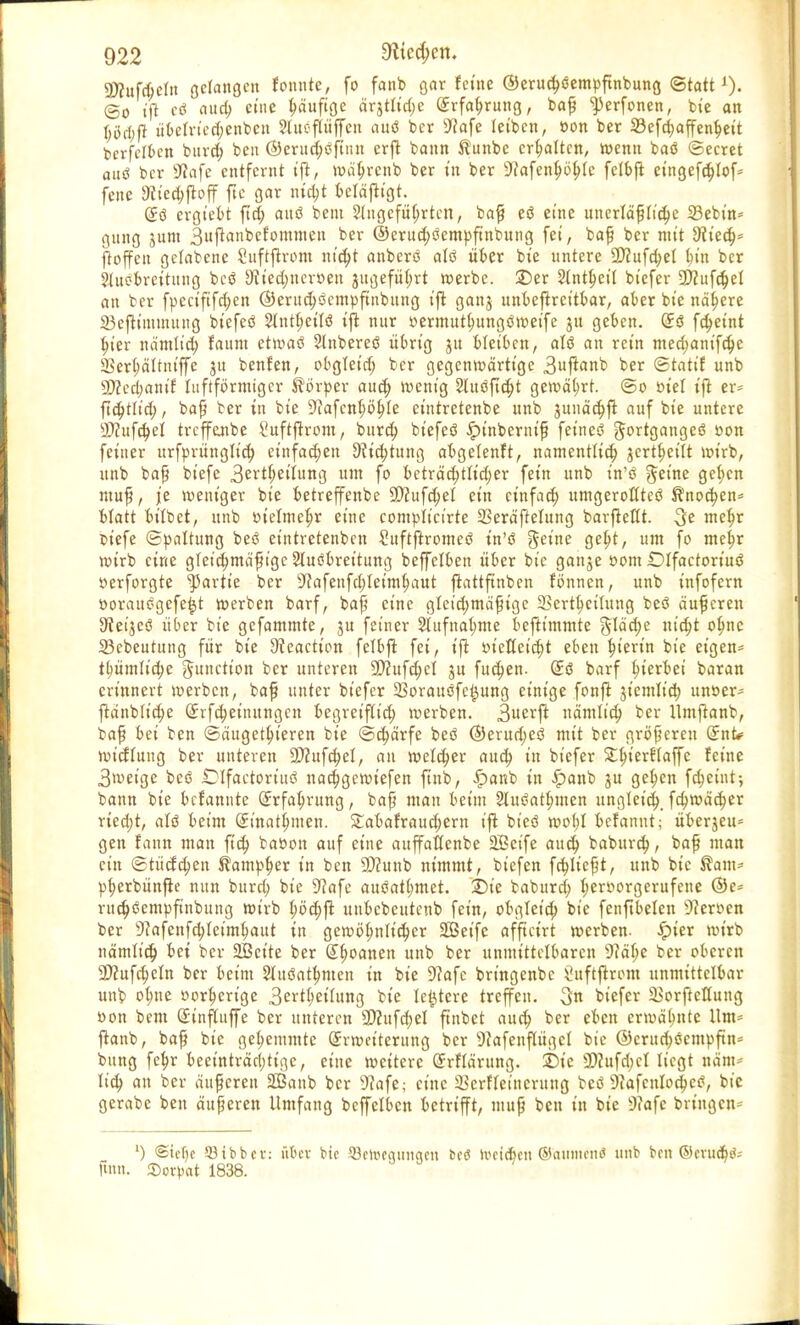 SD?ufc$e!n gelangen fonnte, fo fanb gar feine ®erud)6empftnbung ©tatt @o tfl eö aurt; eine häufige ärjttidje Erfahrung, baß ^erfonen, bte an tjöcbft itbetriedjenbeu ?luepffen auö ber sJJafe leiben, »on ber 23efchaffenhet't bcrfelben bttrd) beu @erud;$ftnn erfl bann $unbe erhalten, wenn baö ©ecret autf bcr sJ?afe entfernt tfl, währenb ber tn ber sJ?afent>öt>(c felbfl eittgefchlof* feite 9tt'ed;jloff ftc gar titelt beläflt'gt. (£ö ergt'ebt ftd; attö beut eingeführten, baß eö eine unerläßliche SBebt'n* gung jum 3uflanbefommett *>er ©eruchöempfinbung fei, baß ber mit dlieä)' ftoffen gclabene Suftflrom nt'd;t anberö alö über bie untere $D?ufd;el Inn ber Sluebrcituiig bcö 9iied;ucr»eu jugefüfyrt werbe. 2)er Stnt^et'I bt'efer Wlufäel an bcr fpeeififchen ©eruc^öempftnbung tfl gattj tmbeflrct'tbar, aber bte nähere 23eflüuinung bt'efeö 2lntl;eilö tfl nur oermutl;ungö weife ju geben. (£3 fdjet'nt hier nämliö) raunt etwaö Slnbereö übrig ju bleiben, alö an rct'n med>anifchc 2Sert;äItnt'ffe jtt benfen, obgleid; ber gegenwärtige 3fl«nb ber ©tatif unb 30?ccl)antf Itiftförmtgcr Körper aud; wenig 2luöftd;t gewährt, ©o sn'el tfl er* ftdjtlid;, baß ber in bte ^afcnhöhle eintretenbe unb junächfl auf bte untere 9)?ufd;el trcffejtbe £uftflrom, bureb, bt'efeö £inbernt'ß feines gortgangeß »on fetner urfprünglid; eittfadjen 9?id;tung abgelenft, namentlich jcrt^etlt wirb, unb baß bt'efe 3ertl;et'lung um fo beträchtlt'd;er fein unb t'n'ö gerne gelten muß, je weniger bie betreffenbe 50?ufd;el ein etnfaet) umgeroHtcß Knochen* blatt bt'lbet, unb oiclmchr eine complicirte SSeräftelung barfleflt. ^e mehr Dt'efe ©paltung beö eintretenben £uftftromeö t'n'ö geitte geht, um fo mehr wirb eine gleichmäßige Sluebret'tung beffelben über bte gattje »om iDlfactoriuö »erforgte Partie ber sJcafenfd;letmhaut flattftnben fönnen, unb infofern öorausgefeijt werben barf, baß eine glet'd;mäßige Serthctlung beö äußeren Siet'jeö über bte gefammte, ju feiner 2lufnat;me befttmmte §läd;e nicht ohne 23cbeutung für bie 9veaction felbfl fei, tfl i>tetfet'ct)t eben hierin bie eigen* thüm(td;e Juttctt'on ber unteren 9}?ufd;el ju fud;en. (£ö barf hierbei baran erinnert werben, baß unter bt'efer 23orauöfc#ung einige fonfl gt'emttd; unoer- flänblt'd;e (£rfd;etiutngcn begreiflich werben. 3uerfl nämlich ber llmflanb, baß bei ben ©äugethieren bie ©d;ärfe beö @erud;eö mit ber größereu 2nt«= widlung ber unteren SD?ufct)eI, an welcher auch in bt'efer £hter^afTc feine 3weige beö .Dlfactoriuc! nachgewtefen ftnb, £anb in £anb ju gehen fcheint; bann bie betannte Erfahrung, baß man beim 2luöathmen ungleichfchwädjer rted;t, alö beim (Jinathmen. Stabafraud;ern ifl bt'cö wof;l befannt; überjeu* gen fann man ftd; baoon auf eine auffatlenbe Sßet'fe auch baburd;, baß man ein ©tüdchen Kampher in ben 2)cunb nimmt, bt'efen fließt, unb bie $am- pherbünfle nun burd; bie SRafe auöathmet. ©t'e baburd; hervorgerufene ©e= ruchöempfinbuug wirb höchfl unbebeutenb fein, obglct'd; bte fenftbelen Heroen ber 9cafettfchleimhaut in gewöhnlicher SÖet'fe afftetrt werben. ^)ter wirb nämlich bei ber äöet'te ber Granen unb ber unmittelbaren 9?ähe ber oberen 3JcufcheIn ber beim Stuöathntett in bie 9?afc bringenbc ^uftflrom unmittelbar unb ohne oorhert'ge 3erthetUmg bte le^tere treffen. 3n btefer Sorftcttung oon bem Sinfluffe ber unteren 9)Zufd)eI ftnbet auch Dcr e^en erwähnte Um- flanb, baß bte gehemmte Erweiterung bcr 9cafettpgel bie ®erud;öetnpftn= bung fehr beeinträchtige, eine weitere ßrrflärung. ©ie SDcufd)ct liegt näm- lieh an ber äußeren üßanb bcr 9(afe; eine SkrfTeincrttng beö 9cafcnIochec?, bie gerabe ben äußeren Umfang bcffelben betrifft, muß ben in bie 9iafe bringen-- ') @icf)c 53tbbcv: über bte Sßcloeatutgctt bcö iveieben ©atimenö unb ben ©mtd)^ finn. ©orpat 1838.