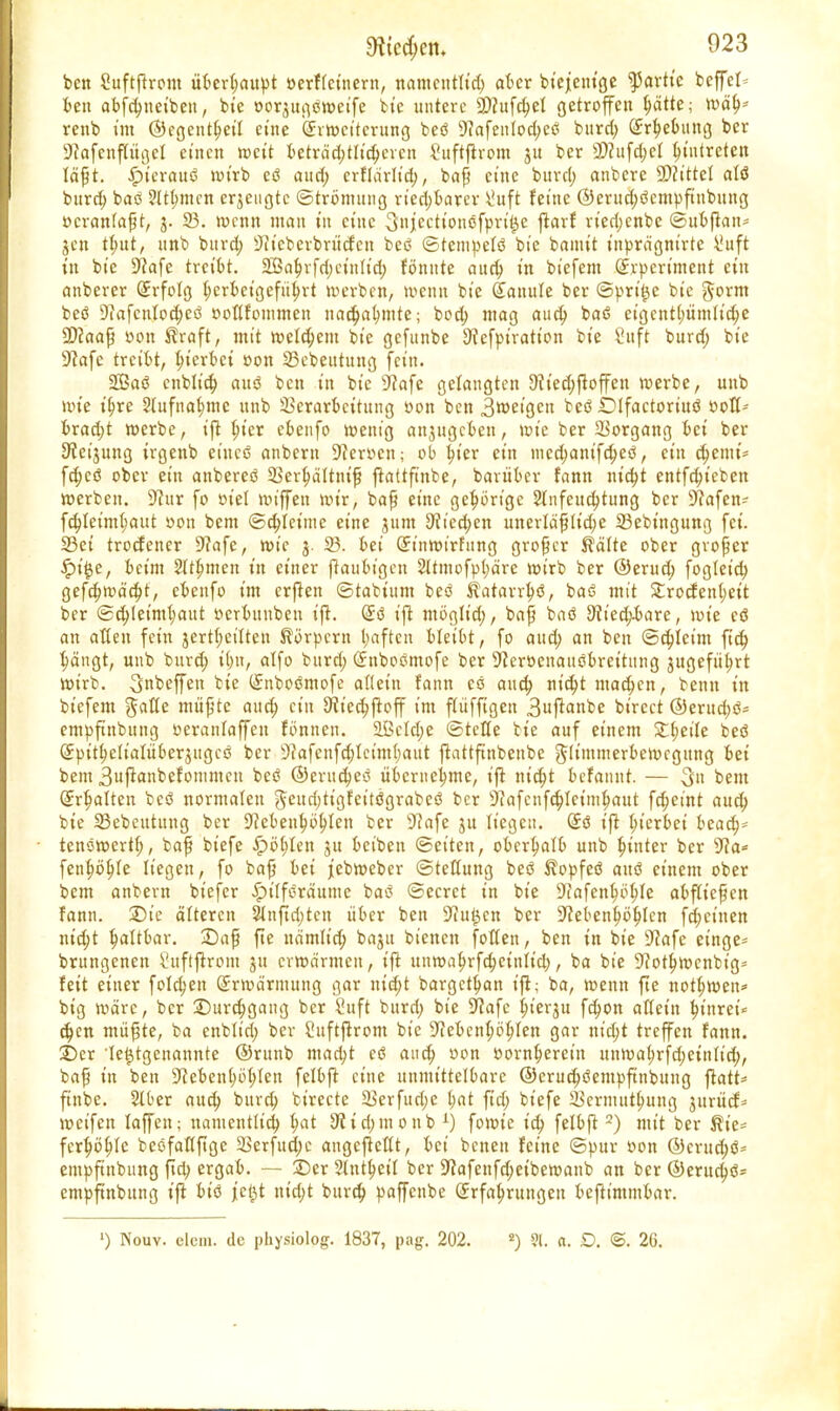 ben Suftftrom überhaupt »erffcinern, ttomcntttcf) aber btejentge faxtic beffel ben abfchueiben, b;e oorjugömeife bt'e untere 9)cufd;et getroffen ^ätte; mäh- renb t'm ©egentheit eine örrroct'tcrung beö Nafenlod;cö burd; Erhebung ber Nafcnflügcl einen weit t>eträd;tltc^cven Suftflrom ju ber 2)?ufd;et Eintreten läfjt. ipt'erauö wirb eö aud; erflärlid;, baß eine burd; anbere SNittel alö burd; baö ?It(;mcn erzeugte ©trömuug rted;barer \!uft feine ($)crud;öcmpftubung »crantafjt, 3. 93. roenn man tu ct'uc 3»iectt'onöfprt'^e ftarf rt'ed;enbe ©ubftatt* jen t^ut, unb burd; Nt'eberbrücfcn beö ©tempefö bt'e bannt t'nprägnirte \!uft t'n bt'e 9?afe treibt. 2Bahrfd;ct'nIid; fönnte and; in bi'efem (Erpcrt'ment ein anberer Erfolg herbeigeführt werben, wenn bt'e Eattule ber ©prt'^e bie §orm beö Nafcnlod;eö ooflfommen nachahmte; bod; mag aud; baö eigentümliche SNaafj »on Kraft, mit meinem bie gefunbe Nefpiratt'on bie 8uft burd; bie S^afe treibt, hierbei »on 23ebeututtg fein. 2Baö enblid; auö ben in bie Nafe gelangten Nt'ed;floffen roerbe, unb rote ihre Slufnalmie unb Verarbeitung »on ben 3roet'gcn beö .Difactoriitö »ofl- brad)t roerbe, ift t;ier ebenfo roenig anjugeben, roie ber Vorgang bei ber Neijung irgenb eines! anbem Heroen; ob b^ter ein nied;anifd;eö, ein d;emt* fd;cö ober ein anbereö Verhältnis ftattftnbe, barüber fann ntd;t entfdu'ebett roerben. Nur fo »iel tin'ffen mir, bafü eine gehörige $(nfeud;tung ber Nafen- fd;Ieim(;aut »on bent ©d;fetmc eine jum Nied;en unerldfltd;e 23ebtngung fei. 33ei troefener Nafe, roie 3. 23. bei Einroirfung großer Kälte ober großer £i§e, beim 2lthmett in einer flaubigcn 2ttmofpt;a're mirb ber ©erud; fogletd) gefchroächt, ebenfo im erften ©tabittm beö Katarrhö, baö mit £rocfen(;ett ber Schleimhaut oerbunben ift. Eö ift möglid;, baf? baö Nied;-bare, tute eö an aßen fein jertfjeitten Körpern l;aftcn UziU, fo aud; an ben ©d;leim ftd; ^ängt, unb burd; il;n, alfo burd; Enboömofe ber Neröenauöbreituug jugefti^rt mirb. 3nbeffen bie Enboömofe aflet'n fann cö aud; titelt machen, benn in btefem müjjtc aud; ein Nt'echftoff im ffüfftgen 3uf^anbe bt'rect @erud)ö- empftnbung oeranlaffen fönnen. 2Bcld;e ©teile bie auf einem £(;etle beö Eptthelt'autberjugcö ber Nafenfd;letm(;aut ftattftnbenbe glt'mmerberocgung bei beut 3uftanbefotumcn beö ©erudjeö übernehme, ift nicht befanuf. — 3» beut Erhalten beö normalen $ettd;tigfeitögrabeö ber Nafcnfd;Ietmhaut fdjeint aud; bie 93ebeutung ber Nebenhöhlen ber Nafe ju liegen. Eö ift hierbei beadj* tenöroerth, bafj bt'efe J?öl;len jtt beiben ©et'ten, oberhalb unb hinter ber Na* fenhöhte liegen, fo baß bei jebroeber ©teßung beö Kopfeö auö einem ober bem anbern bt'efer -Spt'lföräume baö ©ecret in bie Nafenfrohle abfliegen fann. 2)t'c älteren 2lnftd;tcn über ben Nu$cn ber Nebenhöhlen fd;einen ntd;t h^^bar. 2)ap fte nämlt'd; baju bienett fotten, ben in bt'e Dtafe einge- brungenen £uftf}rom jtt crroärmen, ift unmahrfcheinfid;, ba bie Nothmcnbt'g» feit einer folgen Srmärmung gar ut'd;t bargethan ifi; ba, menn fte nothroen= big märe, ber Durchgang ber Cuft burd; bie 9?afc hierzu fd;on aliet'n hinrei* d;cn müfite, ba enbtiri; ber Suftjtrom bie Nebenhöhlen gar ttid;t treffen fann. :6er le^tgenannte ©ritnb mad;t eö aud; oon oornherein unmahrfd;einlid;, bafj in ben Nebenhöhten felbft eine unmittelbare ©crud;öentpftnbuug ftatt- ftnbe. Slber aud; burc^ bt'recte Verfuchc t;at ftd; bt'efe 23crmuthung juritcf^ roeifen faptt; namentttch hat Nidjmoub1) fomte id; felbft2) mit ber Kie- ferhöhle beöfaltftge 3Serfud;e angefteßt, bei benen feine ©pur oon @crud;ö= entpftnbung ftd; ergab. — ©er Stntheit ber Nafenfd;eiberoanb an ber @eruri;ö= empftnbung ift biö j|ct$t nicht burch paffenbe Erfahrungen beftimmbar. ') Nouv. dem. de physiolog. 1837, pag. 202. !) St. a. D. @. 26.