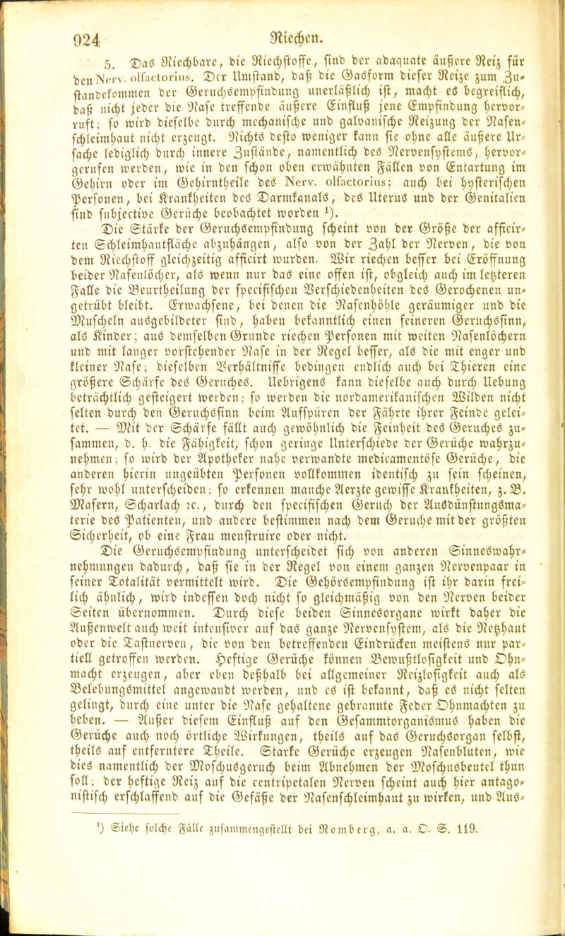 5. £)aö 9£ied;bare, bie 3f iechftoffc, ftnb ber abaquate äußere $eij für bcuNerv. olfaciorhis. ©er Umfknb, bafj bie ©aöform biefer Dfoije jum 3u- ftflnbcfommcn bev @erud;öem})ftnbung unerläßlich ifl, mad;t eö begreiflich, baß littet jeber bte Wafc treffenbe andere (Si'nfluf jene (£mpftnbung I;er»or= ruft; fo tt»trb biefelbe burd; medjanifebe unb galoanifche Sfeijung ber üftafen* fdjtctmhaut ntd;t erjeugt. 9?tc^tö befro weniger fann fte ol;ne alle äußere Ur= fad;c lebiglid; burd; innere 3ufiänbe, namentlich beö ^eröenfyfremö, h«»or* gerufen werben, wie in ben fd;on oben erwähnten JäHcn »on Entartung im ©el;irn ober im ©cfytrnttjeile beö Nerv, olfactorius; aud) bei f)t)jrerifd;en ^3erfonen, bei tranf(;etten beö 2)armfanalö, beö Uteruö unb ber ©enitaltcn finb fubjiecttöe ©crüd;e beobachtet worben i). T>k ©tärfe ber @erud;öemüftnbung fdjeint oon ber @röf?e ber affteir* ten ©d;Ieimhautflächc abjuhängen, alfo »on ber 3<*hl ber 9cer»en, bte »on bem Slicchftoff gleichzeitig afftetrt würben. 2Bir rted;en beffer bei Eröffnung beiber Wafenlödjcr, alö wenn nur baö eine offen t'fi, obgleid; aud; im letzteren Jaffe btc Beurteilung ber fpectftfdjen 23erfd;tebenhetten beö @erod;enen un* getrübt bleibt. (Jrwachfene, bei benen bte 9?ofen^ö[;Ie geräumiger unb bte SD?ufd>eIn auögebilbeter ftnb, ^aben befanntlid; einen feineren ©erud)öfmn, atö Sfr'nber; auö bemfelben ©runbe riechen ^erfonen mit wetten 9>cafenI6d;ern unb mit langer oorftchenber SRafe in ber 9tegel beffer, atö bie mit enger unb Heiner sJ?afe; biefetben 23erhältniffc bebingen cnbft'd; aud; bei £t?t'eren eine größere ©cfjärfe beö @erttd;eö. Uebrtgenö fann biefelbe aud) burd) Uebung beträchtlich geweigert werben; fo werben bie norbamerifanifdjen 2Mben niebt feiten burd; ben ©erud;öftnn beim Stuffoüren ber gät)rte ihrer geinbc gelei* tet. — -ffit ber ©d;ärfe faßt aud; gcwb(;nttd; bte geint;eit beö ©erud;eö ju= fammeu, b. I;. bte gä^tgfett, fd;on geringe Unterfd;tebe ber @erüd;c wat}rju= nehmen; fo wirb ber SIpotljefer na(;c »erwanbte mebtcamentbfe ©erüche, bte anbereit hierin ungeübten ^erfonen »ottfornmen tbenttfd; ju fein fd;etnen, febr wot;I unterfd;etben; fo erfennen manche Sterjtc gewtffe ^ranft)etten, $.23. •Dtafern, ©charlad; :c, burd; ben fpect'fifd;en ©erud; ber &uöbünftungöma* terie beö Patienten, unb anbere bejtimmen nad; bem ©erud;e mit ber größten ©irf;crheit, ob eine grau menftrutre ober nidjt. £)te ©eruct)öcmpftnbung unterfd;etbet ftd) r-on anberen ©inncöwahr* net)mungen baburd;, bafj fte in ber Siegel »on einem ganjen 9?croenpaar in feiner Totalität »ermittelt wirb, ©ie ©ehöröempftnbung ift i(;r barin frct= lid) ähnlich, wirb inbeffen bod; ntd;t fo gleid;mäfjig »on ben Dceroen beiber Seiten übernommen. X)üxd) biefc beiben ©inncöorgane wirrt ba^cr bie Stufenwett aud; weit tutenftoer auf baö ganjc 9?eroenfi;ftem, alö bie 9te$baut ober bie Stajtneroen, btc »on ben betreffenben (£tnbrücren metjtenö nur par= tielt getroffen werben, heftige ©erüd)e fönnen 23ewuj}ttoftgfeit unb iD^n= mad;t erjeugen, aber eben befjtyalb bei attgemetner Dvcijtoftgfct't aud; alö 23elebttngömtttel angewanbt werben, unb cö ifi befannt, baf eö uid;t feiten gelingt, burd; eine unter bie sJ?afe gehaltene gebrannte geber O^nmac^ten ju heben. — Stuf er biefem Sinftup auf ben ©efammtorgantöntuö ^ben bte ©erüd;e aud; nod; brtlidje aßirfungen, tbeilö auf baö ©erud;öorgan felbft, t^eitö auf entferntere 5£t;eile. ©tarfe ©erüd;e erjeugen 9cafenbluten, wie bieö mmtentttd) ber 9)cofd;uögerud; beim Slbnehmen ber 3)?ofchiiöbeutcI tyun foft; ber heftige 9ceij auf bie ccntripetalen üftcrimt fd;cint aud; Met antago« nt'fh'fd; erfd;Iaffenb auf bie ©efäf e ber sJiafenfchIeimhaut ju wirfen, unb SIuö* ') @tcl)c fotehe Salle jufammengefleIH bei {Remberg, a. a. O. @. 119.