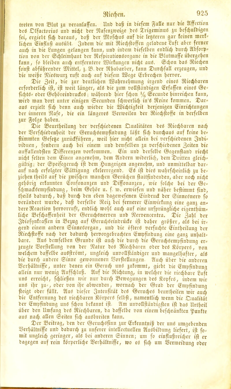 treten »ort 23Ittt ju oeranfaffen. Unb baß in btefem ftafle nur bt'e Slffection bcö Dlfactort'uö unb mcf;t ber 9?afcnjweige beö £rtgemt'nuö 51t bcfd;ulbigen fei, ergtebt ftd; barauö, baß bcr SWoföuö auf bt'e letzteren gar feinen merf= liefen Einfluß auöübt. 3nbem bte mit 9?t'ed;ftoffcn gclabene 8ttft aber ferner aud; in bt'e Sungen gelangen fann, unb t'nbent biefelben enbltd; burd; 2lbforp= tt'ott »on ber ©djlet'mhaut ber Stefpiratt'onöorganc t'n bt'e 33lutmaffe übergeben fann, fo Metben and; entferntere SBi'rhutgctt nt'c^t auö. ©d;on baö Stiegen fonft abfüljrcnber Littel, j. 23. ber 9fl;abarbcr, fann Surdjfaft erjeugen, unb bte weiße Scteöwttrj ruft aud; auf btefem 2ßcge Erbrechen f;eroor. Die 3^tt/ bte jur betttltd;en 2Baf;rnel)mung trgettb etneö 9tt'ecf;baren erforberlid; ift, ijt weit länger, atö bt'e jum ooflftänbigen Erfaffen etneö @e« fid;tö= ober ©el;öreinbrucfeö; wäljrenb Ijt'er fcfyon % ©ecunbe hinreichen fann, wirb man bort unter einigen ©ecunben fcf^vüerttcv) t'tt'ö Steine fommen. £5ar= auö erjt'elt ftd; benn aud; wt'eber bie 2Bid;tigfet't berjenigen Einrichtungen ber inneren 9?afe, bie ein längeres SScrwet'lett ber Oticchjtoffe in berfelben jur 5°fOe ^aben. £)te Beurteilung ber »erf ergebenen .Dualitäten beö 9ciecf;barctt nad; ber 23erfd;iebenheit ber ©erud;öempftnbung läßt ftd; bitrd;auö auf feine be* fttmmten ©efe^e jurücfführen, weil hier m'd;t allein bei oerfcfytebenen 3nbt= tn'buen, fonbent aud; bei einem unb bentfclben ju »erfd;t'cbcnen Reiten bie auffallenbjtett 2)t'ffercnjen »orfommen. Ein unb bcrfelbe ©cgenftanb riecht nt'd;t feiten bem (Sitten angenehm, bem 2lnbcrtt wiberltd;, bem ©ritten gleich* gültigber ©peifegerud; ift bem hungrigen angenehm, unb unmittelbar bar« auf nad; erfolgter Sättigung cfelerrcgenb. Eö ift bicö wab>fd; einlief; ju be= Steden theilö auf bt'e jwtfd;cn manchen ©erliefen jtattftnbcnben, aber nod) tu'd;t gehörig erfannten Eonfonanjen unb ©t'ffonanjeu, wie foletje bei bcr ©c= fd;mactöempftnbuttg, beim ©el;br u. f. m. erwiefen unb näher befh'mmt ftnb, tl;eilö baburef;, baß bitrct) ben eben bagewefenen Etnbrucf ber ©inneöner» fo »eränbert würbe, baß bcrfelbe 9tctj bei fernerer Einwirfung eine ganj an* bere 9tcactt'on heroorruf t, enbtt'cf; wol;t attcf; auf eine urfprttngft'd;e ct'genthüm* It'd;e Sefc^affenfjett ber @erud;önerr>cn unb 9?cröenccntra. £)t'c 3af)l ber 3biofi;nfraften in 23ejug auf @crud;öct'nbrücfe ift baher größer, atö bei ir= genb einem anbern ©ittneöorgan, unb bie öfterö oerfud;tc Einteilung bcr 9fied;ftoffe nad; ber baburd; t;er»orgebrad;ten Empftnbung eine ganj unt;att- barc. Siuö bemfefben ©runbe i|t aud; bt'e burd; bt'e ©erud;öcmpftnbung er= 3eugte 23orjteffung i^on ber 9?atur beö 9tt'cd;bareit ober bcö H'örperö, »ott welchem baffefbe auöjtrömt, ungtet'd; un»offfränbt'ger unb mangelhafter, alö bt'e burd; anbere ©t'nne gewonnenen 23orftcflungen. 3Iud; über bt'e anberen 2Serf;ältutfJe, unter benen ein ©erud; uttö jitfontmt, giebt bt'e (Jmpftnbung allein nur wenig $tuffd;(uß. 2luf bte 9ft'd;tung, tu wefd;cr bt'e riechbare Suft unö erreid;t, fd;lt'efeu wir nur burd; ^Bewegungen beö ßopfcö, t'nbent wir unö t'f;r ju«, ober oon tf;r abwenben, worttad; ber ©rab bcr (Jmpftnbung fteigt ober fällt. 2luö bt'efer ^nteufttät bcö @erttd;cö beurteilen wir aud; bie Entfernung beö rt'ed;baren S?örpcrö fclbjt, namentltd; wenn bt'e .Dualität ber (Smpftnbung unö fcb>n befannt ift. 5lm unooflflänbigftcn ifl baö ltrtf;eif über ben Umfang bcö 9?t'cd;baren, ba baffclbe üon einem befd;ränftcn fünfte auö nad;. allen ©ei'tett ftd; auöbreiten fann. 2)er 23citrag, ben bcr ©erttd;öftnu jur Erfenntntf ber unö umgebenben ^ert;ältnt'ffe unb baburd; ju unferer intellcctuelleu Sluöbilbuug liefert, ijt fo= mit ungletd; geringer, alö bei anberen ©innen; um fo einflußreicher ijt er bagegen auf rein fövperlid;e 2Serf;ältniffe, wo eö ftd; um SSermeibung ober