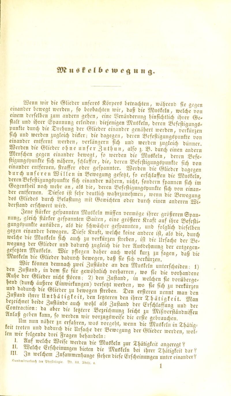 aöenn wir bt'c ®(tcbcr mifei-eö ^örperö ietrac^teit, wapreiib fte Qcaen cuiaiibcr tcwegt ix>crbeit, fo UoUd)kn wir, baf bi'e g)?itöfern, weU)e mx einem bcrfeltcn jum anbcrit ge^cn, cme Seränberitiic} r)tnftd)t(tcf; t()ver ©e* flalt unb i'^rer ©pamtitno erletbeit: bte/entgen a)?itöfern/bereit a3efcjli3unrtö. punfte burc^ bie Drehung ber ©lieber ci'nanbcr genähert »werben, ücrfiirjen ftc^ unb werben suoictd; btcfer,- bte bngcgen, bereu Scfefligungöpunfte üou etnanber entfernt werben, yerlängcru fic^ unb werben juglctcf; bünucr gerben bte ©Heber o^ne unfer 3«t^un, alfo 3. 5B. burd; einen (tnbern ajJenf^en gegen etnanber tewegt, fo werben bte 9)Zuöfern, beren 23efe- |^/gungö|)unfte ftc^ nähern, fd^tafer, bte, bereu 93efe|ltgungöpunftc fid) eon etnanber entfernen, j^raffer ober gefpannter. äöerben bte ©lieber bagegen bur(^ unferen 2BiIIen tu Bewegung gefetzt, fo erfdjlaffen bie mxmn, beten33cfefit3ungö^>un{-te ftc^ etnanber na()ern, nic|t, fonbcrn fpannen fiÄ im ©egentjeti nod; uic^r an, aTö bte, bcvcn 23efej^igungöpuufte fTc6 öon einan- ber entfernen. X)tefec tft fcr;r bcutltd) wa^rsnne(;meii, wenn bte Seweouua beö ©Itebeö burc^ S^efafluug mit ©eroid;ten ober burd; einen anberen 2Bt. berftanb erfc^wert wirb. Sene ftärfer gefpannten SO^uöfefn mitffen ücrmöge tf;rer größeren ©pan» nung, gfetc^ prfer gefpannten ©aiten, eine größere ^raft auf t6re Sefeßi. gungcpiinfte ausüben, olö bie fd)Wäd)er gefpannten, unb folglid) btefelkn gegen etnanber bewegen. 2)iefe traft, welche feine anbere i)l, alö bic, burd) welche bte mnmn fi^ an^ 3« öerfurjen fireben, ijl bie llrfacfie ber 33e^ wegung btr ©lieber unb baburd; jugleid; bie ber 2(uöbe^nung ber entgegen* gefe|tett a^uöfe n. 2ßtr pfTegen ba^er aud; wo^f furj ju fagen, baß bie mßhltt bte ©lieber baburd; bewegen, ba^ fie ftd; öerfürsen' ^ ' 2Btr fonnen bemnac^ jwei ,3itfiänbe an ben mmn unterfdieiben • 1) ^'L^i'^'Il/'i^'!.?!^' gewöt;nlid; »erharren, wo fte bte öor^anben f. w^'Ä5^*<^.^''' 2)ben3ujianb, in Weld^en fie müberge. ^etib (butc^ aufere ^tnwtrfungen) öerfe^t werben, wo fte fid) nt imUxtcn ZaT'^^ ' t ^ ^'^'^Sen fireben. Sen er|lemt\tenn man b n 3#anb t^rer Itnt^ättgfeit, ben le^teren ben tWstMtigfcit Wim beje^net betbe 3ufiänbe au(^ wo^I alö 3u)ianb ber ^rfcbtaf^um nb ber ln?ar;ernSaL'f ''J^^*^ ^^^''^«^ ^ipVc^ftrbnif^S 4nla^ geben fattn, fo werben wtr oorjugöweife bic cife gebrauten fo'f / f t^ erfat;ren, waö üorgef;t, wenn bie ©htöfcfn in 3:ßätia= len wtr folgenbe bret fragen be^aubeln: ' n l^lr^i? M^'^' ^^««Öfcit angeregt? I ■ ff^'^'^^^'^'f^Q'^^^i^i^n bie 5WuöfeIn bei i^rer Sb^Mt bar? 'II- Jn wertem 3ufammcnt;ange liefen biefe @rfd;einungcn unter einanbcr?