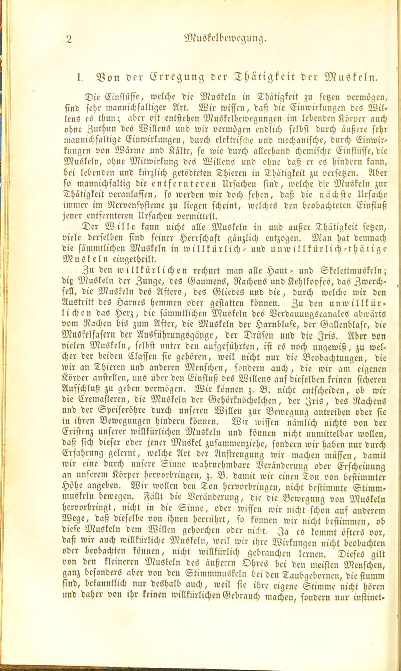 I. 9?on fccv (Jvregung bcr X\)ätio,f^it ber 9)?u^fcln. Die (yinftüfTe, weld^e bte 9)?uöfcln tn 2:(;at«3fett ju fc^en »ermögcn, ftnb fd;r ntönm'c^^falttger 2(rt. SBtr iütffcn, bafi bie (fiiittjirfunöcn bcö ^iU Icnö eö t^un; aber oft entfielen 'iKuöfcibcwcßungcn im lebenbcn Slörpcr aud) o^nc 3tWn i)««^ SBtflcnö unb »tr öcrmögcn cnblt'd) felbf^ burc^ äußere fe^r nianntd)falttge S-tntt)trfungcn, burd) ele!tn[ci;c unb mcci)ant[c^c, bur^) dinmx' fungen i^on aBörrae unb ^äUe, fo ivt'e burd; oKer^onb ^cmtfdjc Sinflüffe, bie ^D^uöfeln, o^nc ü)?ittt){rfung bcö 2Bißcnö unb o^nc baf er cö ^inbern fann, bei lebenbcn unb fiirjlic^ getöbtcten Silieren in S^ättgfctt ju »erfe^en. Slber fo niannid;fdtig bie entfernteren Ürfa(^cn ftnb, n)eI4)e bie DJfuöfeln jur 2:^ätigfeit »eranfaffen, fo werben »ir boc^ fet;cn, ba0 bie näcpfie Urfac^c immer im S'JerOcnf^l^eme ju liegen fd^eint, tt?etd)es3 ben beobachteten (Jinf(u§ jener entfernteren Urfa^en »ermittelt. ©er S?iIIe fann nid;t aöe 2)?ttöfeln in unb au^cr 2;^ätigfeit fe^en, öielc berfetben ftnb feiner ^errfdjaft gänjitd; entjogen. 2)?an ^at bemnac^ bie fämmtltd)en SDJuöfeln in )villfiirlic^^ unb unwillfürlic^=t^dtige SKuöfeln etnget^etlt. 3u ben n?i II für liefen rechnet man alte |)aut= unb ©felettmuöfeln; big 2)?uöfeln bcr Sunge, beö ©aumenö, S^aelenö unb S?eI;Ifoi5feö, baö 3tüer^* fett, bie 5[)?uöfetn beö Stfterö, beö ©tiebeö unb bie, burc^) njcicfce toir ben Stuötritt beö |)arneö ^emmen ober geflatten fi)nnen. 3« ben unwitlfitr* ticken baö ^erj, bie fämmtlid;en SWuöfeln bcö Serbauungöcanateö abwärtö öom atac^en biö jum 2Ifter, bie a)?uöteln ber ^arnblafe, ber ©aKenblofe, bie 5E>Zuöfeifafern ber Sluöfü^rungögänge, ber ©rüfen unb bie 3riö. 2lber oon öieten 9D?uöfetn, fetbf^ unter ben aufgeführten, ifi eö noc^ ungewif, ju »et* d;er ber beiben Staffen fte gehören, toeil ni^t nur bie ^ßeoba^tungen, bie Wir an %^imn unb anberen ä>Zenfd;cn, fonbern au^ , bie wir am eigenen Körper onflelten, uuö über ben (Jtnffuf beö SBittenö auf biefetben feinen fieberen 2luffd)tu§ a« fleben öermögcn. 2Bir fönnen 3. 23. nic^t cntfc^eiben, ob toir bie gremafteren, bie SOJuöfeln ber ©ehörfntS^et^cn, ber 3riö, beö Stac^enö unb ber ©peiferö^re bur(| unferen SOBilten jur ^Bctocgung antreiben ober fte in ihren Setoegungen hinbern fönnen. 2Bir unffcn nämlich nic^tö öon ber gyiflcnj unfcrcr toiüfürlichcn 2)?uöfetn unb fönnen nic^t unmittelbar tootten, baf? ftch biefer ober jener SDJuöfet jufammcnjiche, fonbern toir haben nur burc^ Erfahrung gelernt, welche 2lrt bcr 2Inftrcngung toir machen müffen, bamit toir eine burch unfcre ©innc toahrnchmbare 23eränberung ober (Srf^einung an unfcrem Körper heröprbringc«, j. S3. bamit toir einen kon oon beftimmter ^öhe angeben. 2Btr tooCcn ben Zon hervorbringen, nicht beftimmte Stimm* muöfcin betocgcn. gäüt bie 5ßeränberung, bie bie 5Bctoegung »on 2)?uöfeIo herborbringt, nic^t in bie ©inne, ober toiffen wir ntd;t fd;on auf anbcrem Sffiege, baf bicfctbc »on ihnen herrührt, fo fönnen toir nicht beftimmen, ob biefe SOZuöfetn bcm SBittcn gehorchen ober nidit. 3a eö fommt öfterö »or, ba^ toir auch toittfürlichc 3)?uöfetn, toett totr ihre SÖirfungen nid^t beobachten ober beobad)ten fönnen, nicht toiflfürlich gebrauchen ternen. Siefeö gilt »on ben fteineren 3}?uöfeln beö äu§eren Ohreö bei ben meinen 2>?enf(hcn, ganj bcfonberö aber »on ben ©timmmitöfetn bei ben Slaubgeborncn, bie flumm ftnb, bePanntltd) nur beöhalb auch, tocil fte ihre eigene Stimme nicht hören «nb baher »on ihr feinen toiafürtichen®ebrau^ matten, fonbern nur infiinct.