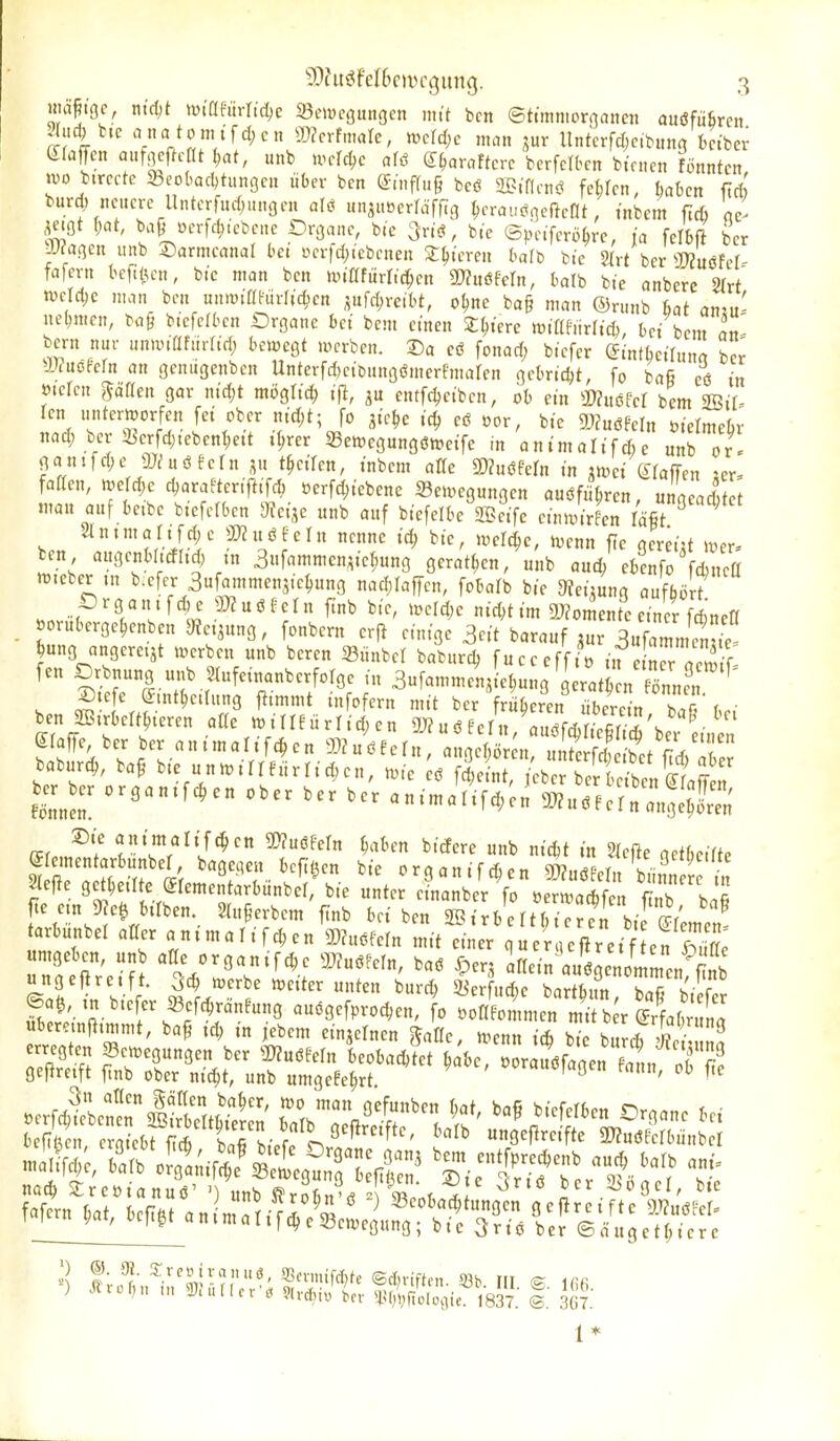 Hiä^ige, ntdjt »ütafiirrid;c 23e»yegitn3en mit bcn ©ttmnioroanejt auöfüfireit ?(ud) t.c anatünitfcl;cn W2cvtmah, mtd)c man jur lintcrfrfjcibuna ktber (£rajTcn aufgcfk-nt ^at, unb wdd)c <iiß d^araftcrc bcrfelben bünen fönntcn tuo bimtc 33eobacI)tun9en über bcn ©inffug bcö SB.'flctiö fehlen, ^abcn ftri! burd; neuere llntcrfud;.ingcn ajö ünMcriä\fiQ ^)cvau^Mt, tnbem ftcfi ae' ^ctot (;at, baMerfd^.ebenc Oroane, b.c 3r.ö, b,e ©pe.fcrö^rc, ,'a felbß bcr JJ^aßcn nnb Sarmcanal bei i>erfd;icbcnen S^tereii halt bte 2(rt ber WIMM- fafern bcfi^en, b.c man bcn mümi^m SKnöfeln, balb bte anberc m mjd)c man bcn unmiatiirltc^cn pfd;rcit)t, o^nc ba§ man ®runb hat amn- \nl)men, ba§ b.'efelbcn Drgane bei bem ctnen X^tere tvimnxUä), bei bcm an- bcrn nur unanflfurftd; bewegt merben. Da cö fonad; biefcr Stnfbetluna bcr arTuofern an genugenbcn Untcrfd)cibun9ömerfmaren gcbndjt, fo bafi eö in »icfcn gäflen gar nid)t möglich ift, cntfdjeibcn, ob ein mm bcm 2Bi[- rcn unterroorfen fei ober md;t; fo ^ie^e ic^ e6 oor, bic d)2nmn »iclmebr nac^ ber 23crfd)tcbcnl;ett .^rer 23ett)cgung6tt>eifc in animalifAc unb or« ganjfd;e dJlixßUin t^ciUn, inbcm alfc mmn in mct grafren ;cr, faflen, tvcfd^e djarafteritliTd; ocrfd;iebenc Semegungen auöfü^ren, ungeadtct mau auf bebe b.efcrben Dteijc unb auf biefclbc 2S?eifc einimrfen /ä§t 21 n t m a r. f d; e u ö E e I u nenne bic, loefc^e, iocnn fic acreiit ttjcr. ben augenbl.cflid, in 3ufammen,ic^ung gcrat(;cn, unb aud/cbcnfo fcbneß n^.cber ,n b.efcr 3ufammcns.e^ung nad)Iaffen, fobalb bic ^fei^ung auffaö i .nnif ,3)?uöfcrn ftnb bic, »oeId)c nid;tim 9J?omentc einer fdincK _ »orubergc^cnben JÄc.^ung, fonbcrn crfl einige 3cit barauf pr 3ufammcS Jung angeretjt a^erbe« unb bcrcn »ünbcl baburd, fucccffio in ^ rr 3- fen Drbnung unb Stufeinanberforgc in 3«fammenjLl;un9 gerat^ n Snner ^' , S't ^»^f^rn mit bcr früheren libcrein baT bei ben SS.rbcft^.eren aCc n^illf ürlid; en 9J?uö Pcrn/auöfc^ricS ber ein n SfafTc, ber ber animalifc^en muß^eln, aimUmx nnterfSf f baburc^, baf bic unwüIflrridKn, ..e 'J l!^^^^^^^^^^^ t.^- organ.fc^cn ober bcr bcr animalif^en^ u.fcr„Igcfc SieRc gct^eilte jrcme ta\b«„bc\!bic un^cr^ra^bel^ %e?«,a^^^^^ ^I^^;,' f/r^'V'^'^-- ^^^.^^^ ^^ 2Birbcrtr;icrerbic?r'cme„ tarbunbel alter animarifd;en SD?uöfein mit einer qucrcKfircif en S ÄdJ 'Vl'T^''-: '^^^^ '«ein au'J enommen^S ungeitrcjft, ^c^ mcrbe »etter unten burd) a^erfud)c bartb.m h^r, ^ c noc^ ^reoianuö' ') unb ^roBn'^ ' S.t ^ ^ ber 2>ogcr, b.c