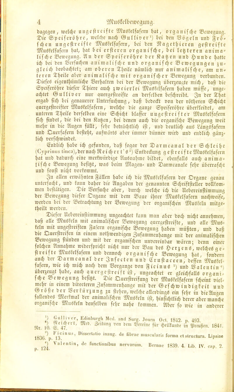 bagcgeit, \vdä)c uiißcfTvciftc 9}?uöOelfafmt fcat, organifdje 93cn)enung. ®te ©)3ci[crö(;rc, wcW^e itad) ©uHtiier*) tci bcn iöögeln unb §rü* fcf;en unßcfirctftc 5D?uöfeIfafcru, bct ben S^agct^ieren gefireifte gjJuöFcIfafmt i)at, (;at bei evflcrcn prgantfd;e, bet legieren antma^ Itfd)c Bewegung. 5ln ber ©pctfcrö^re bcr S^a^cn unb ^uttbe ^attc id) bei bcn 2jerfuri)cn auimnli'[ri)c unb organifd)e 23en)egungen ju = gictcl) bcübad)tct; am oberen Zi)eiU nämlt'd) nur animaU^d)e, am un* tcrcn Zi)eiU aber antmalifc^e mit organifr^er S3ett)egung öerbunbcn. Stefcö eigcnt^iinind)e 35er^aTten bei ber 53ei»cgung überzeugte mi6), baf? bic ©petferö^re btcfer 2:^i'ere aud; jnjet'erlet 3)Zuöffrfafern ^aben müffe, unge^ achtet ©ulliüer nur quergeftret'ftc an berfclben befc(;rctbt. 3n bcr Z^at ergab ftd; bei genouercr llnterfud)ung, bap bebecft öon ber rotieren @^id;t quergefircifter a)ZuöMfafern, uicl(|e bie gonje @))eiferij^rc überfletbet, am unteren Steife berfelben eine ©djirijt bfaflTer uugeftrei f t er 9)?uöMfafern fiel; ftnbet, bie bei ben S?a^en, bei benen aud) bie organifd)e ^Bewegung »cit me^r in bic Shigen faßt, fcl;r bctrödjtlid; , unb bcutlt^ auö ^ängcfofcrn unb Ouerfafern bcfle:^t, oufwcirtö aber immer biinncr wirb unb cnbli^ gcinj» lid) »erfd)n)inbet. (Snblid; t;abe id; gefunbcn, baf [ogar ber S)armcanal ber ©c^Iei^e (Cjprlnus thica),bcr uad; D? e i d; er t' ö -) (Sntbecfung g c Rr e i f t c a)?uöMfafcrn ^at uub baburd; eine inerEwiirbige 5(mjnat)mc bilbct, cbenfaKö auc^ ontma = lifdjc Bewegung beft|t, waö beim ^aQen= unb DarmcanaTe fe(;r iiberrafd;t unb fonjl: nid;t yorfommt. 3n aKcn crtvcifjnten j^äflen t;abe id; bie aJZuöMfafern ber Organe genau untcrfnd)t, unb fann basier bie Stngaben ber genannten ©d;riftpeQer »oßforn^ men bcftdtigen. Sie SSerfud;e aber, burd) weld;c i<S) bie Uebereinilimmung ber 23e»egung biefer Organe mit bem 35aue i^rer SDJuöfcIfafern na^ircife, »erben bei ber 23etrad;tung ber 5öen)egung bcr organif^en a)?uöfcln mitge* t^eilt werben. Siefer llebereinfiimmung ungeat^tet fann man aber bod; nic^t annehmen, ba^ aUz 5!)?uöfeln mit animalifc^cr SeWeguna querqeftreifte, unb afic mm-- Mn mit ungcjlreiften ^afern organifc^e ^Bewegung {jaben müften, unb bajj bie Duerilrcifen m einem not^wenbigen 3itfammen[;ange mit ber animalifd;en «Bewegung jlunben unb mit ber organifd)cn unvereinbar Waren: bcnn einer fpt(^cu Slnna^me wiberfprid;t nid;t nur bcr 23au beö öerjenö, weMeöge» jireifte 3}?uöeelfafern unb bennoc^ orgontf^e ^Bewegung bat, fonbent anä) bcr ©armcanal ber 3nfecten unb gruflacecn, befTcn Wlaßkh fafern, wie iä) mi^ nad; bem Vorgänge mx gicinuiS ') uub ^Balcnttn^) überzeugt ^abc, and; qucrgcftreift ifl, ungead;tet er greid;fatlö organi^ f^e ^Bewegung beft^t. Sie Duerftreifung bcr 2)?uijfclfafcrn \ä)cint öicl- me^r in einem birectercn 3ufammcnf}ange mit bcr ® ef^winbigfett unb ©rijfje ber 35er füraung 5U jlcbcn, wctdjc attcrbingö ein fe(;r in bic Singen fanenbcö aJierfmal bcr animalifdjcn ®?uöfeln if^, ^inftc^tlid) bercr aber mand)e organifdjc Tlumn bcnfelben feljr na(;e fommen. Slber fo wie tn anberer £ j^,!''^^' Eilinburg'h Med. and Surg. Jourii Od 1842 n 493 9h. 10. © 47 ^''^'^ f' ^'te in^rcupcn. 1841. 1836!'''p.^l3'''' ''»^ '^'■•^ 'uscularis forma ctslrucJura. Lipsiae p 194 '■nclionibus nervoruin. Bcrnae 1839. 4. Lib. IV. cap. 2.