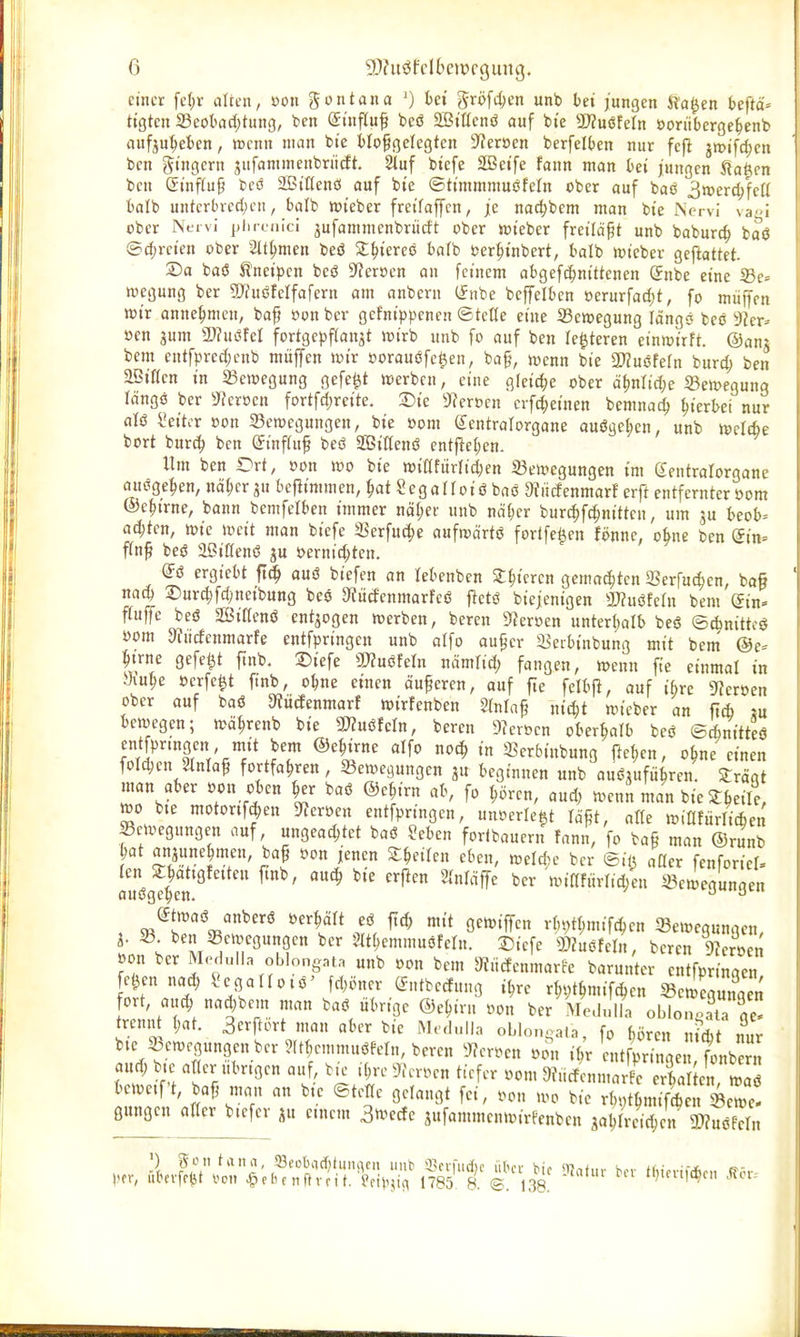 einer fe(;r alten, »on gontana ') fcei gröf(l;en unb te« jungen Staden teftä» ttgten 23eotad)tung, ben Stnfluf bcö äBiücnö auf bie Tlmuln öorüberge^enb aufju^efcen, wenn man bte tlof gelegten 9?eroen berfelten nur fefl jmifc^en ben gt'ngern jufammenbriicJt. 5iuf btefe SBei'fe fann man bei jungen ^a^m ben Süiftup beö SBt'Üenö auf bte ©ttmmmuöfeln ober auf baö 3tt)erc^feü fcalb unterbredjen, balb »t'eber fretfaffcn, je nad^bem man bte Nervi vagi ober Nervi plireiiici jufammcnbrucft ober toteber freiläßt unb boburc^ baö @cJ;re«en ober 2lt^men beö St^i'ereo bafb üer^t'nbert, balb wtcber geftattet. ©a baö H'netpen beö 9?eroen an feinem abgef^ntttenen (Jnbe eine 5Be= wegung ber SiThiöfelfafern am anbern (fnbe beffelben üerurfad)t, fo miiffen toix anne:^meu, baf »on ber gefntppenen ©teße eme SSewegung läng« beo 3ier^ »en 5um Tlußhl fortgcpftait^t wirb unb fo auf ben le^teren einwirft. @anj bem entfpred;enb muffen wir »orauöfe^en, ba§, wenn bie Tlußteln burc^ ben äBtflen in a3ewegung gefegt werben, eine glcic^je ober ä^nlid)e Bewegung Idngö ber ^^eroen fortfdjreite. Die S^erocn crfc^einen bemna^ hierbei nur aU 2dtcv »on Bewegungen, bte »om Sentralorgone auöaet;cn, unb welcfie bort tütä) ben (5tnf(uf beö SBtflenö entpeljen. Um ben Ort, »on wo bte wiafitrfid;en Bewegungen fm dentralorgane ausgeben, nä^er ju ieptmmen, ^at Segallotö baö Sfiicfenmarf erft entfernter öom ©e^trne, bann bemfefben immer näl;et unb nä()er burc^fc^nitten, um ju I)eob= aci;tcn, wie weit man biefe S^erfuc^e aufwärts fortfe^en fönne, obne ben (5in= jTn§ beö aßiüenö ju oernic^tcn. @ö ergiebt ft^ auö biefen an lebenben X^tcrcn gemalten 93erfucl)en, baß nac^ ®urd;fd;netbung beö 9?ü(fenmarfeö fletö biejenigen 3J?uöfern bem gin» fTufTe beö SBiflenö entzogen werben, beren Sf?er»en unterf^alb beö ©c^nittcö öom 9?ncfenmarfe entfpringen unb olfo au^cr SBerbinbung mit bem @c- Itrne gefegt ftnb, 1)iefe 5WuöfeIn nämlid; fangen, wenn fie einmal in »lu^e »crfe^t ftnb, o^ne einen äuferen, auf fte feltjl, auf ibrc 9?eroen ober auf baö 9?U(fenmarf wirfenben Stniaf nic^t wieber an ftcb m bewegen; wä^renb bie 3JZuöfcIn, beren 9?cröcn oberhalb beö ©cbnitteö entfpnngen mit bem ©e^irne alfo noc| in 5?erbinbung fte^en, o^ne einen foI4)en StnIaP fortfahren, Bewegungen ju beginnen unb auöjufii^ren. STrägt man aber »on oben ^er baö ©ejirn ab, fo ^ören, aud; wenn man bie St^eile, wo bte motortfjen 5Reroeu entfpringen, unoerleit rä^t, atfe wiflfürlicben Bewegungen auf, ungeachtet baö Seben fortbauern fann, fo tag man ®runb Jat aniunejmen, baf »on jenen Steifen eben, weldje ber ®.f^ «Oer fenforiel. aZ^lT n>iafitrrid/en Bewegungen ^twaö anberö »er^äft eö ftd) mit gewiffen rbi)tf;mifchen Bewegungen, t ; 5tthemmuöfern. ^k^c mmn, beren 9Zer»et^ »on ber Meclulln oblongnta unb »on bem JRMenmarfe barunter entfpringen fe^ennad, Segallotö' fd)oner (fntbecfung il;re r^v^t^mifc^en BetiVunS fort, anä) nad^bem man baö übrige ©c^irn »on ber MeJ.illa oblonoataTe tremitl;at. 3crftort man aber bie Medulla oLlon^ala, fo bören m'it nur bte Bewegungen ber ?ttf,emmuöfeln, beren ^Jfer»en »on i^r entfpringe fonbern and; b.e atter übrigen atif, i^re 9Jcr»en tiefer »om 9i^irfcnmarfr rfa e^^^^^ bewetft, baf^ man an b.e ©tette gelangt fei, »on wo bie rb,;thmif*en Bewe! gitngen aflerWfer ju einem 3n^ecfe äufammenwirfenben jahrre%en a)?uöPeI„ per, iilHxnt oon ^ebc nflvri t. feii^ji^ 17^ 8 © 138 '
