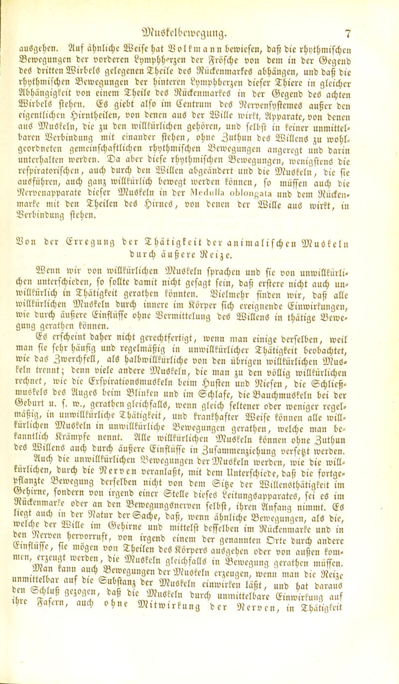 auöge^en. 2(uf ä^nltdje Seife l)at 23oIfm a nn beriefen, ba^ bie r^Dt^mtfc^en Scnjcgungcn bor »orbercn S^m^s^^Tjcn bcr gröfc^e »on bem in ber ©egeub beö bn'tten aOBtrtelö gelegenen Sl^etle beö 9?ücfcnniarfeö abhängen, unb ba^ bie rt;t)t^nnfc^en 33cn)cgungen ber t;{ntcren l*s;mpl)l)cr^en btefer SE^terc in gleicher Slb^cingtgfctt t>on einem Streite beö 9M(fenmarEeö in ber ©egenb beß achten SBirl'cIö ftekn. giett alfo im ß^entrum beö S^croenf^pemeö auper ben eigentfi^cn Apirnt^cilen, »on benen auö ber äBiße unrft, Slpparate, öon benen auö 2}?uöfetn, bie ben itn'nfurlic(;en geljörcn, unb felbft in feiner unmittel' taren 23crbinbnng mit cinanber fle^n, ot;nc 3t^u» beö SBifienö ju wof)U georbneten gemcinfc^aftlic^en r^^t^mifd^en 23eix)egungen angeregt unb barin untcrt;altcn »erben. ®a aber biefe r(;i)t§mifd)en Sewegnngen, ivenigjlcnß bie refpiratorifc^cn, aud; burc^ ben 2ßit(en abgednbert unb bie SDfuöfetn, bie fte onöfü^ren, auc^ ganj njiüfürtic^ bewegt u^crben Eönnen, fo müffen aud; bie IRrrycna^.^parate biefer TluiMn in ber Metlnlla oblongaia unb bem abliefen« marfe mit ben St^eilen beö ^irneö, öon benen ber SBiße auö wirft, in 33erbinbung fielen. 23on ber CJrrcgung ber ^^ätigfeit ber animalif^en 2}JuöfeIu burc^ äupere 9? ei je. 3[Bcnn wir »on wiKfürlic^en S)?uöfern fprac^en unb fte üon unwiflfürli» ^en untcrfcl)ieben, fo foöte bamtt nic^t gefagt fein, baf? erf^ere nid;t aud; un- wiüftirlic^ in Sf;ätigfeit geratben fonnten. Siclme^r finben wir, bap aUe wiafiirlic^en ?!)htöfeln bur^ innere im Körper ftd; ereignenbe Sinwirfungen, wie bur(^ öufere (Sinpjfe o^ne SSermittelung beö aSiUenö in t^ätige 23ewe« gung gcrat^cn fönnen. eö erft^eint ba^er nic^t gerechtfertigt, wenn man einige berfelben, weil man fte fc^r fjäuftg unb regelmäßig in unwiafiirric^cr ^^ätigfeit beobachtet, wie baö 3wcrd)fert, alö h^rbwiafiirfiche öon ben übrigen wißfürltchen 3)Zuö» fein trennt; benn öiele anbere S)?uöfern, bte man ju ben öijttig wiflfürlichen rechnet, wie bie (y.vfpirationömuöfeln beim ^uflen unb D^iefen, bie ©erlief- mnofefö beö 2(ugcö beim Sfinfcn unb im ©c^Iafe, bie S3au^muöfetn bei ber ©cburt u. f. w., geratt)cn glcic^faflö, wenn glei^ feltcner ober weniger regel» mäfig, in unwiafürlic^e J^ätigfcit, unb franf^after äBeife fönnen aüe Witt- furltd;en 2}?uöfefn in unwiafürfid;e ^Bewegungen geratt;en, welche man be- fanntlid; ^^rdmpfe nennt. Sifie wiafurlid;en S»?uöfetn fönnen o^ne 3nt^un beö aßiKenö auch burc^ äußere Sinftiiffe in Sufammenjiehung werfest werben. 2lud; bie unwiafürrid;en ^^ewegungen bera)?uöfern werben, wie bie witf- !urlichen, burch bie S^eröen oerantaßt, mit bem Unterfd;iebe, baß bie fortgc» pffanjte Bewegung berfelben nid;t »on bem ®i§e ber 2ßit(enöthätigfeit im ^ebirne, fonbern öon irgenb einer ©tetie biefeö Seitungöapparateö, fei eö im Jtutfenmarre ober an ben 93ewegnngöneroen felbj^, i^ren Einfang nimmt, ^ö S^l* 'Vr^ ^^^ ber Sache, baf?, wenn ähnliche 5Sewegungen, alö bie, wctd^ ber 2ß,ae tm ©ehirne unb mittelj^ beffelben im Siiicfenmarfe unb in benJ^ereen heroorruft, oon irgenb einem ber genannten Orte burch anbere Lhnfiuffe, fie mögen »on ^hcifen beöKörperö auögehen ober »on außen fom- men, erjeugt werben, bie mimn glcid;faaö in Bewegung gerathen müffcn. JWan fann auch Bewegungen ber aJ^uöfeln erjeugen, wenn man bie mit lTi f<% ^ ^ ®f ^^f'^^ '«»''^f' ^ä^ir unb hat barauö en (5d;mß gebogen, ba§ bieJDJnöfeln burd; unmittelbar'e C^inwir ung auf Ihre Däfern, aud; ohne g^itwirfung ber 5«croen, in Z^m^it