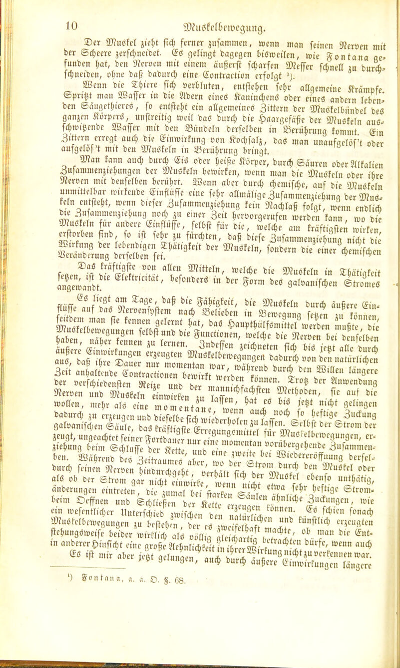 Der SDiuöfcI jtet;t ftd; ferner jitfanimcn, wenn man fetncn S^eröen mit ber ®d;cm jerfd;nctbet. (5ö gelingt bagegen btömetlen, toie gontana öe- funben t)at, bcn ^ffcroen mit einem än§erj^ fd;arfcn SDZejfer fcfcneK au burd). fc^netbcn, o(;ne bafi baburd; eine Sontractton erfolgt SBcnn bte |(;H're ftd; öerWuten, entfielen fe^r altgemetnc Krämpfe. ©))rj^t man SBaffcr tn bte Sibern eincö S?antnd;cnö ober eineö anbern leben- ben ©fliigettjtereö, fo ent)lc()t ein aagemetncö .3ittcrn ber S^nöfclbiinbel beö gonjen Horprrö, uiiftrcittg mil baö burd; bte ipaargcfö^e ber 2)?uöfe(n auö- fd;tin^cnbe 2Baffcr mit bcn Siinbcln berfelben in ^erü^rung fommt dm 3tton erregt aud; bi'e dinwivhmQ »on ^iodm^, baö man unaufgelöf't ober ciufgelof't mit bcn muMn in 23crül;rung bringt. mn fann auc^ burc^ (Jiö ober ^eif?e törper, burd^ ©dureu ober Sdfalten ^ufammenjte^nngen ber 3)?uöfern betvtrfen, wenn man bte Wlumn ober tbre Sterben mtt benfelben benit;rt. SBenn aber bnrd; d;emtfc^)e, auf bte SßJmMn unmittelbar anr!enbe @mf(uffc eine fct;r aßmärige aufammen^ie^ung ber2)?uö. fein entfte^t, u^enn biefer 3ufammcn3tel;ung fein 9?ac^ra§ folgt, tpcnn enbli4 bte 3ufammenjte^nng nod; ju einer 3cit |cröorgerufen »erben fann too bic mi<^ crnf«ranbere ginp«ffe Selche am fraft g^d; i^i^f erRorben Jnb fo iR fe^r ju furd;ten, ba^ biefe 3ufammenji i „id i aSirfung ber lebenbigcn Sl^ätigfeit ber ÜJJuöfeln, fonbern bie einerVcm Acn 33cränbcrung berfelben fei. cyemi|ct)en 2)aö fröftigj^e öon aKen mittein, tüefcbe bte Wuöfeln in ISa'llt'' '^^^«^^^^ »'^^^ IrmL^gÄenÄ ffnff.^.'!./'?i'H? ^«ge bap b,-e p^igfe.'t, bte Tlnmn burd, äufiere ein- Än ^ r^f''^^*^'' '''^ 53en.c3un3 feJn au nn S 9?er.en «n Äwf nm^^ 'nanntc^fac^ficn 2)fet^oben, fte auf bte baburci A« rAcngcnunbbTfeTb^^^^^^^ ''^ ^ucfung aeugt, u gcac^Te f L f«^ »^uölMbciregungen, er- ie^u^g bei„r©i uTe bcr^ S^ i>orübergc^cnbc 3ufamn,eu= In. SBd^r nb beo aeitraut /' r ^'^^'^'^'l^ SB.ebercröffnung bcrfcl. burd; feincVSfcr.^ f ■ 2)?uc'ecr ober alö ob ber ©trom gar nid t ?i,.VPP ^^^ J? ^^^'^'^^ «nbcrungcn eintr c2! bi f„mT ' V.'^^^ ®'n'^ fceim Scffnen unb ©dU rlc^^ '^^^ ein n>efcnnid;cr UnteTf^Vb .ifien b n ^■^^^..^'^ f^^^ f^nac^ 9[)h.öfclbcn)egungcn A« bcLlKr tt cö L ! rf .^ ^'^'''^^ '^^^Ö*'^ j^e^ungömeife beiber n,i S l^ r,M ! f in onbcrcryjiufid^t cin^ r t ? cmÄ ^ ibt'^^^ ') Son t nn a, n. a. O. §. 68. . '