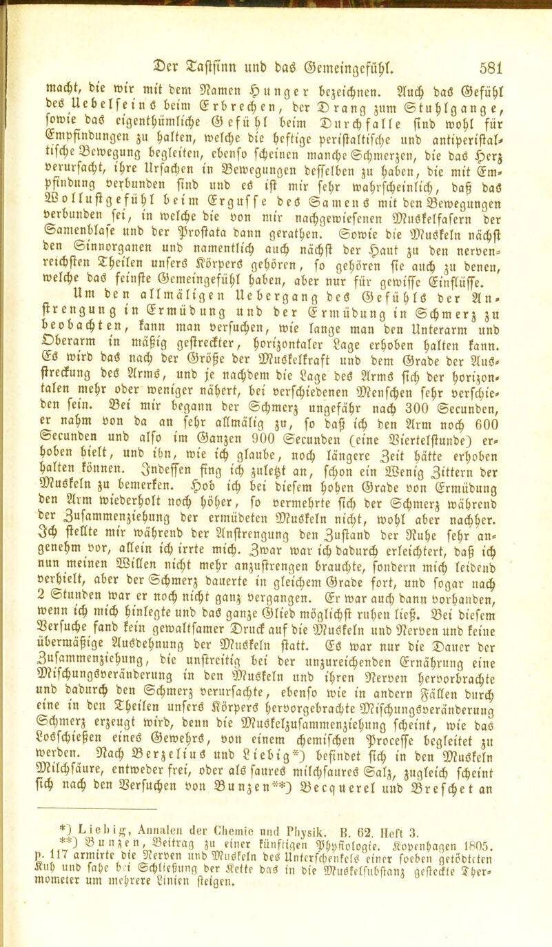 m^t, bte tt)tr mtt bem 5^amen junger bcjetc^nen. 5Iu^ baö ©efü^I beö UeSelfetn ö beim Srbre^en, bcr ©rono J«w Stuhlgänge, fokütc baö ctgent^umttc^e ©efiUI beim J)itvc^ falfe fmb tfo^l für @mpftnbungen ju galten, mi^e bte bcfttgc ^)crtfiatttfc(;e itnb antipm\iaU tifc^c 33cn)eöung begleiten, cbcnfo f4)ctncn mcincbe ©c^merjen, bte baö ^erj öerurfac^t, t^re Urfacbcn tn ^Bewegungen beffelben ju babcn, bte mtt (^m- pftnbnng »erbunben ftnb unb eö tfl mtr fcbr trabrfc^etnltcb, baf baö aßollupgcfu^t beim Srguffe beö ©amenö mit ben Senjegungen öerbunben [et, tn wcrc^e bie öon mir nat^gewiefenen 9)?uöfeifafern ber ©amenMaie unb ber ^roflata bann gerat^en. ©owie bie S>?uöfeln näc^fl ben ©tnnorganen unb namentltt^ auc^i näc^P ber ^aut ben neröen^ retcbfien ^^eilen unferö ^örperö geboren, fo gehören fte nuc^ ju benen, welche baö fetnfle ©emeingefü^r baben, ober nur für gcmiffe (Jinftüffe. Um ben atlmältgen Uebergang beö ©efiiblö ber 2ln. ftrcngung tn Srmübung unb ber (Jrmiibung tn ©c^merj gu be ob Otiten, fann man öerfu^en, n?tc lange man ben Unterarm unb Dberarm tn mä§tg geflrerfter, bo>nta(er ?age erhoben balten fann. (Jö rtJtrb baö nacb ber ©rijpe ber 2)?uöfelfraft unb bem ©rabe ber 5luö* fJredung beö 2trmö, unb je nac^bem bie ?age beö ?trmö ftc^ ber bortjon- talen me^r ober weniger ncibert, bei oerfcbtebcnen 5!)?enf(|en fe^r üerfcbie- ben fetn. 33ei mir begann ber ©c^merj ungefäbr nac^ 300 ©ecunben, er nabm oon ba an febr aTtmcirig ju, fo ba^ tcb ben 2Irm nocb 600 ©ecunben unb alfo im ©anjen 900 ©ecunben (eine Stertelflunbe) er. beben btelt, unb tbn, wie icb glaube, nocb längere Seit bätte erboben balten fijnnen. ^nbeffen fing icb jule^t an, fcbon ein 2Benig 3ittcrn ber mmhln JU bemerfen. ^ob tcb bei biefcm boben ©rabe oon (Srmiibung ben 2lrm Wteberbolt nocb i)öi)tx, fo oermebrte fxä) ber ©^merj wäbrenb ber Sufammenjtebung ber ermübeten 9??uöfetn nidjt, wobl aber nacbber. jletfte mir wäbrenb ber Slnjlrengung ben 3uftanb ber 9?ube febr an* genebm öor, otTein t(b irrte mi^. 3war war i^ baburcb erleicbtert, ba§ iit) nun meinen aöiOen nit^t mebr anjuftrengen brauchte, fonbern mi^ feibcnb öerbielt, aber ber ©c^merj bauerte in gtei^em ©rabe fort, unb fogar nac^ 2 ©tunben war er nocb ni^t ganj »ergangen, dv war au^ bann öorbaiiben, wenn icb micb btnfegte unb baö ganje ©lieb mögticbfi ruben lief. 33et biefcm SBerfucbe fanb fein gewaltfamer ©rud auf bie 2)?uötern unb 9?erücn unb feine übermäßige 2tuöbebnung ber SWuöfeln ftatt. Sö War nur bte Dauer ber 3ufammenjiebung, bte unjlrcitt'g bei ber unjureicbenben grnäbrnng eine 3)?tfcbungöoeränberung in ben 3)?uöfern unb t'bren g?cröen bcrporbracbte unb babur^ ben ©cbmerj »erurfacbte, ebcnfo wie in onbern g^äCen burd; eine in ben Zi)eiten unferö törperö beröorgebracbte SRifcbungöoeränbcrung ©djmerj erjeugt wirb, bcnn bte a}?uöfeljufammenjiebung f^eint, wie baö Soöfcbt'egen cineö ©ewebrö, oon einem cbemifcben ^roceffc begfeitet ju werben. 9?acb Serjcltuö unb Sieb ig*) bcftnbet ficb in ben 3?2uöfeln 9)?tlcbfäure, entweber frei, ober olö faureö mifcbfaurcö ©afj, jugTeid) f^eint ft^ na<^ ben Serfucben Oon SBunjen**) 33ecquerel unb Srefcbet an *) Lieb ig, Aiiiiaicn der Cliemie und Physik. B. 62 Heft 3. **) 23_u n^en,JBeitraß 311 einer fünfttncn ^(;i)lTo(oate. Äopfii(;agcn 1R05. p. 117 armtrte bie 9?eröen unb Wiiöfcln beö Untcrfcf;fntcfö einer focben flftPbtftcn ÄiiI; unb fa{!c b:t ®ct>t!cfjun(5 ber Äette bnö tn bte SThtöfflfubfianA acftccfte 3bcr» mometer um molarere Sinien jletßcn.