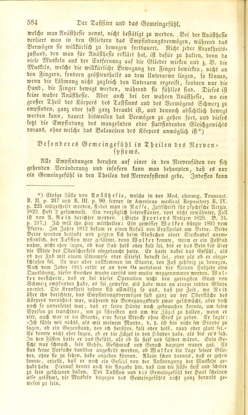 »Belege man Slnafi^efte nennt, ni(^t U^ÜQt ju mxhen. 33et ber Slnäfl^eftc üerli'ert man t'n ben ©Itebern baö Smpftnbungöoermoöen, mä^rcnb baö SSermögcn jle iüinjurh'c^ ju t>ett)egcn fortbauert. 9?ti;t jeber tranf^cttö« juflanb, bcn man für 5Inä|l^efte erffärt ^at, ifl bafur au |)arten, bcnn ba »tele 2)?uöfern auö ber (Entfernung auf bie ©Heber wtrfen unb j. 33. bie TlüßMn, welche bie mUtürU^e 33ett)egung ber Ringer bettJtrfen, nt'c^t an ben gtngern, fonbern gröftent^eilö an bem Unterarme Hegen, fo fönncn, wenn bie ?ä^mung niä)t auglete^ ben Unterarm ergreift, fonbern nur bi'e ^anb, bte ginger bewegt werben, wä^renb fte fit|)noö ftnb. :Diefei5 ifl feine wa^re 2tnäjl^efte. 2(ber onc^ bei ber wahren Slnäfl^efie, wo ein großer beö Slörperö beö 3:ajlftnn(J unb beö 23crmögen6 ©c^merj ju empftnben, ganj ober fafl ganj beraubt iji„ unb bennoc^ obftc^tlic^ bewegt werben fann, bauert biöweilen baö 2Scrmögen ju ge^en fort, unb biefed fe^t bie Smpftnbung beö mangelnben ober jlattftnbenben ©feit^gewic^tö öorauö, o^ne welche baU SBalanciren beö ^iJrperö unmöglich ift*3 S3efonbcre6 ©emetngefü^I tn X^tiUn beö SfZeröen* ft;ftem^. ^mpftnbnngen beruhten ouf einer tn ben 9?eröenfctben öor ftc^ ge^enben SSeränberung unb infofern fann man behaupten, baf eö nur ein ©emeingefu^I in ben Z^)iiUa beö S^etöenf^fiemö gebe. Snbeffen fann *) ginfge gciöe üon 2lnäft^)ef{c, Wellie in ben Med. cliirurg. Transact. B. II. p. 217 unb B. III. p. 90, ferner tn American medical Repository B. IV. p. 225 uutgct^cttt worben, ftnbct man in 9iaffe, 3ctff^rift für pfpd^ifclie 2(frjtc. Ifi22. ^cft 2 gefammcit. &n Por^iigd'cb iiitcreffanter, bort nid;t erwähnter, %aü tft üon 2t. 9?etb berichtet werben, (©ictje grortepö 9?otijfn 1829. S. 24. p. 217.) 3c{) »itl tjjn feier mitt&eilen: (Sin gewiffer SBolfcr fturjte 1802 com ''Pfertse. 3> 3af;fe 1812 befam er einen 2(nfaU oon grpftpetaö am Seine. 93eiee Seine wiitbcn betäubt unb ^eiotiu |tcb beim (Stnflccben einer ©tccfnabel unem» pftnblid), ber 2;aflftnn war (\c\ä\)mt, bcnn SBatfer fonntc, wenn er ein gugbab r\a\)m, ni^t e^er 'aqm, ob baö iPab bet§ ober falt fei, btö er bnö Sein biö über bte 5D?itte beö Obetfcbcnfclö etngctaut^t batte. gr ^atte babei baö ©cfübl, alö ob ber gu6 mit einem (Strumpfe ober ©tiefei beberft fei, ober atö ob er ctnge« ftbfafen fei. (5r war aber üoHfommcn im ©taube, ben giip flcbörig ju bewegen. 5?a(b bem 3nbre 1815 erlitt er an bcm Os nietatarsi ber ffcinen gufjcbe eine Ouetfcbung, btefer .tnocben würbe cariöö unb mugte weggenommen werben. 3!Bat = ler oerftcberte, baß er bei biefer Operation nic^)t ben geringftcn ®rab oon ©tbmerj empfiinben bobe, eö fei gewefen, alö babe man an einem tobten ©liebe op?rirt. Sie ^franfbeit bcbnte ftct; atlmätig fo auö, baf jur 3eit, wo Dteib über tbn bcrirf;tcte, baö Smpfinbttngööermogen fall ganj an ber Obcrfläi^je beö i?i>rperö »crnicbtet war, wäbrenb bie Scwegungöfraft jwar gefcbwätbt, aber bocb nocb fo unocrfebtt war, baß er feine |)änbe nocb gebrauten tonnte, um feine ©peifcn trancbiren, um ju fcbreiben unb um bie 3ügcl ju bitten, wenn er ritt, aucb war er im ©tanbe, eme fur^e ©trecfe obnc ©tocf jit geben. Sr fagte: »3eb füblc mit niittö, aU mit meinem SWunbe, b. b- i* tin nicbt im ©tanbe ju fagen, ob ein ©egenflanb, ben i(b berübre, fa(t ober beiß, raub ober glatt fei.« (Sr tonnte ntct;t ebcr fagen, ob er bie 3üget in ben .«Sänben babe, alö biö et'ö fab. Rn ben güßcn batte er baß ©efübf, aU ob fte fteif unb f^wcr wären, ©ein ®e» itcbt war fcbwa^), fein ®cbör, ©cfdimacf unb ©erucb bagcgen waren gut. ®(? <tnb feine 3Serfucbe barnber angeflelft worbcn, ob SBalfer bie ?age feiner ®lie» ber, obnc ite ?u febcn, babe angeben tönren. Sldcin fcbon baranö, baß er gcljen tonnte, cr!;e(It, baf) er nocb ein ©efübt öon ber Slnflrcngung ber SKuöfetn ge= babt babc. |)ierauf beutet aucb bie Slngabe b'»'^ baß iljm bte güße flcif unb fcbmct ju fein gefcbicnen ^ahtn. ©er 3;aftftnn unb baS ©emeingefiibt ber pant fcbeincn alfo getäbmt, bte 5Wußfetn bagegen beö ©emeingefüblö 'ni^t ganj beraubt qc« wcfen ju fein.