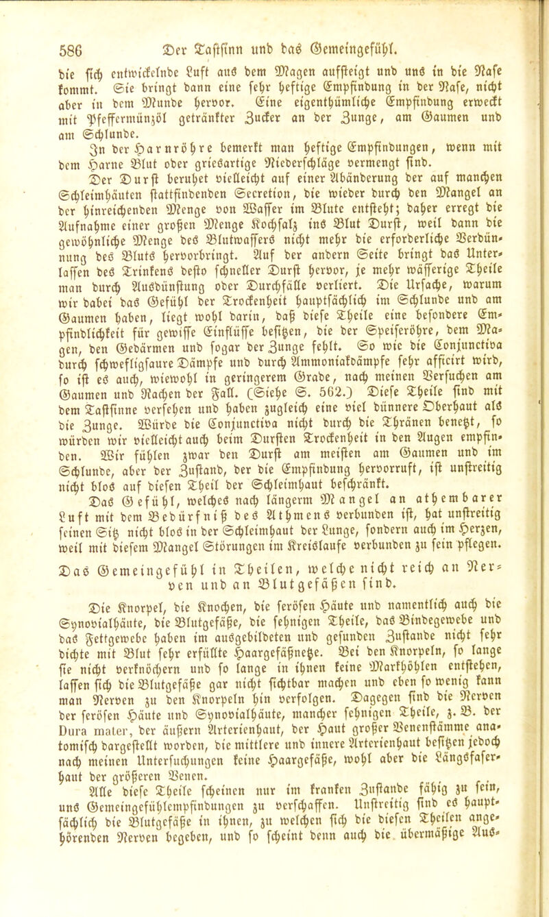 bte ftcf) cntftn'clernbe ?uft aitö bem ?[>?agen aufpetgt unb unö tu btc ^Jafe fommt. ®ie bringt bann eine fc^r heftige Smpftnbung in ber yia^e, ni'c^t aber in bcm $)?unbe ^cröor. @tne etgent^ümltc^c Smpftnbung ertcedEt mit 'JJfcffcrmünjöI getränfter ^üäcx an ber S^W f o» ©aumen unb am ©d^Iunbe. 3n ber ^artirö^re bemerft man :^efttge (Smpftnbungen, wenn mit bcm ^arne 23Iut ober grteöarttge S^tcberfc^lcige »ermengt ftnb. 2)er ©urjl beruhet »teüei^t auf einer 2tbänberung ber ouf manchen ©c^Ietm^äuten ^attftnbenben ©ecrett'on, bie wteber burd) ben 3)?angel an ber ^tnret^enben 2)Zenge öon S23affcr tm 33Iute entfte^t; ba^er erregt bie 2lufna|me einer grofen a)?engc ^oc^falj inö 33Iut 2)uril, »eil bann bie gewöhnliche 9)?cnge beö SBIutwafferiJ tii^t me^r bie erforberlic^e SSerbün» nung bcö SSIutö hervorbringt. Stuf ber anbern Seite bringt baö Unter* laffen beö Srinfenö bejio f^neHer Durji ^eröor, ie me^r »öfferige Z^äh man bnrc^ 2luöbünfiung ober jDur^fäöe öerltert. Sie Urfache, warum wir babei baö ©efü^t ber Slroden^eit hauptfäd^Iich im Sc^Iunbe unb am ©aumen haben, liegt wobl barin, ba^ biefe %i)eiU eine befonbere (Jm* ^ftnblichfeit für gewtjfe (Jinpffe beft^en, bie ber @))eiferöhre, bep 5D?a= gen, ben ©ebärmen unb fogar ber3unge fehlt. ®o wie bie (Jonjunctioa burch f^wefligfaure l^ämpfe unb burth StmmoniafDämpfe fc^r afftcirt wirb, fo ijl eö auch, wiewohl in geringerem ®rabe, nach nieinen 23erfuchen am ©aumen unb stachen ber galt. C<Bk1)i @. 562.) ©iefe Sl^eile fmb mit bem Safiftnne ücrfehen unb ^ahm jugleich eine »iel biinnere «Dberhaut aliS bie Bunge. 2Bürbe bie gonjuncti»a nic^t burch bie 2:hrcinen bene^t, fo würben wir »icHei^t ou^ beim 2)ur|len Strocfcnheit in ben Singen empftn» ben. Sir fühlen jwar ben ©urji am meipcn am ©aumen unb im ©chlunbe, aber ber Suj^onb, ber bie (Jm^jftnbung hervorruft, ijl unfireitig nicht bloö auf biefen Z^^til ber ©^leimhaut bef^ränft. Daß ©efüht/ welches? nach längerm SJiangel an athem barer ?uftmitbem33ebürfnifbeö 2lthmenö »erbunben ift, hat unfireitig feinen ®i^ nicht bloiS in ber Schleimhaut ber Sunge, fonbern auch •^c^jen, weil mit biefem 3)ZangeI Störungen im ^reiölaufe »erbunben ju fein pflegen. 2)aö ©emeingefühl tn ^feeilen, welche nicht vetch an 91er* »en unt) an Stutgefäpen ftnb. 5Die tnorpel, bie Knochen, bie feröfen ^äute unb namentlich auch bie ©pnoöialhäute, bie SBlutgeföpe, bie fehnigen ^heile, baö SBinbegewebc unb baö gettgewebc haben im auögcbilbeten unb gefunben Bujianbe nicht fehr bichte mit S3lut fehr erfüllte |)aargcfäf ne^e. S3ei ben J?norpeln, fo lange jte nicht öerfnöchern unb fo lange in ihnen feine Warthöhlen entjiehen, loffen^ch bie 23lutgefäf e gar nicht ftchtbar machen unb eben fo wenig lann man 3fJer»en ju ben S?norpeln ^iti »erfolgen. S)agegen finb bie 9?er»en ber feröfen ^äute unb SpnoDialhäute, man^er fchnigen Z\)eiU, j. ber Dura mater, ber äufjern 2lrtericnhaut, ber ^aut grofcr Sencnjiämme ana» tomifch bargejleüt worbcn, btc mittlere unb innere 2lrtcrienhaut beft^en jeboch nach meinen Unterfuchungen feine ^paargefape, wohl aber bie Sängöfafer* haut ber größeren 2Sencn. Slüe biefe ^heile fcheincn nur im franfen 3njlanbe fähig J« fc«n, unö ©cmcingefühtcmpftnbungen ju ücrfchaffcn. Unjircittg ftnb eö haupt- fächlich bie 23lutgcfäfe in ihnen, ju weld^cn fich bie biefen Stheilpn ange- hörenbcn ^Heroen begeben, unb fo fcheint bcnn auch bie übermäßige mi^