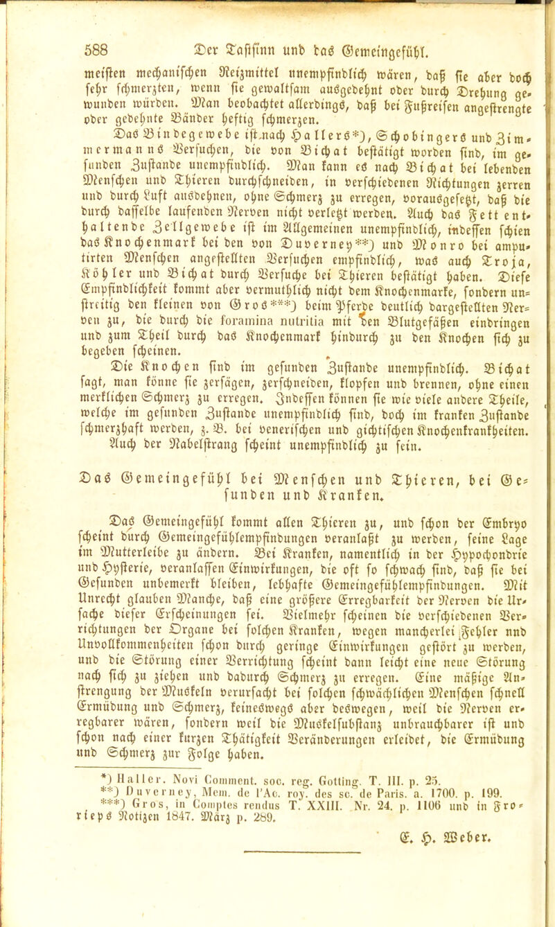 ntetflett nic(|(jntfc^en diäimittd itncntpfinbltc^ ttJören, baf fie aBer bo(B fe^r ff^merjtt'U, >t)cmi fte gewoltfam auögebe^nt ober burc^ 35re^una öe« ttunben nsürben. a)?an beobadjtet atterbingö, bap bei ^u^reifen anaeßrcnate eber gebet;nte 23änber ^eftig fc^meqcn. 2)aö Sinbegeroebe i{t,m^ ^pa Ilerö*}, ©t^obtngerö unbSini' jiicrmannö JBerfuc^en, bie Don Sdiüfat befiäh'gt toorben ftnb, im ge- fiinben 3ii|ianbe uiiempftnblic^. ^an Um eö na<3) S3i(|at bei lebenben SDfenf^en unb ^^ieren burcl;fc|)neiben, in »erfc^iebcnen 9?i(|)tungen jerren unb burcl Suft auöbe^nen, o^ne toc^merj ju erregen, »orauögefe^t, bap bie burcl baffelbe laufenben 9?ert)en nid^t oerle^t »erben. 2(uc^ baö gett ent» ^altenbe 3engett)ebe ij^ im SiUgemeinen unempftnblic^, inbeffen fc^ien baö ^noc^enmarJ bei ben öon S)u»erne9'i=*} unb a??onro bei ampu- ttrten 9)Jenfc^en angejicßtcn iBerfiic^cn empftnbltc^, roaä aui^ Sroja, ^ö^ltv unb Sic^at burc^ Serfuc^e bei 3:!?ieren betätigt ^aben. 2)iefe (Smpftnbli^Jeit fommt aber »ermut^Ii^ nidjt bem Jflnoc^cnmarfe, fonbcrn un= j^rcitig ben ffeincn »on @roö beim ^ferbc beutli^ bargejieaten Siier^ oen ju, bie burc^ bie foramina nutrilia mit %en Slutgefäpen einbringen unb jum S^eil burc^ baö tnoct^enmarf :^inburt^ ju ben ^not^en ftc^ ju begeben fc^einen. 2)ie Jfl'noc^en ftnb im gefunben *3uj^anbe unempftnbh't^. 33i^ot fagt, man ft)nne fie gerfägen, jerf^neiben, tlopfen unb brennen, o^ne einen merflic^en ©c^mcrj ju erregen. Qnbeffen fonnen fie mc oiele anbere Z^eih, welche im gefunben 3uj^anbe unempftnblic^ ftnb, boc^ im franfen 3upanbe fc^mcrj^aft werben, 5. Sß. bei üenerifc^jen unb gi^jtifc^en ^no^enfranf^eiten. Slu(^ ber 9'?aberprang fc^eint unempftnblid^ ju fein. 2)oö ©emeingefü^I tei SWenfc^en unb Sfjteven, bei ®e= funben unb iiranfen, ^ ©aö ©emeingefü^I fommt alten Spieren ju, unb fc^on ber (Jmbrpo f(|eint burd^ ©emeingefit^Icmpftnbungen öeranlapt ju werben, feine Sage im 'iDJutterleibe ju änbern. Sei tranfen, namcntli^ in ber |)9pocbonbrie unb^^fierie, »eranlaffen (Jinwirfungen, bie oft fo fc^waci^ ftnb, bap fte bei ©efunben unbemerJt bleiben, lebhafte ©emeingefü^Iempfinbungcn. mit Unrecht glauben SDfandje, bap eine gröpcre ^rregbarfett ber Dfcrocn bie Ur- fa4)e biefer (Srfc^einungen fei. Sßielme^r fc^einen bie öerfc^iebenen 2Scr» ri^tungen ber Drgane bei füW;en Traufen, wegen mandjerleifje^ler nnb Unooafommen^eiten f(^on bnrc^ geringe (Sinwirfungen geflört'ju werben, unb bie Störung einer 5Berrid^tung f^cint bann leicht eine neue Störung noc^) ftc^ 3U jie^cn unb babur^ Scljmerj ju erregen. (Jine mäßige 2In» j^rengung ber a}?uöfeln öcrurfad^t bei folc^cn fc|wä(^ric|en SJfenfc^en fc^neß (Jrmiibung unb ©^merj, feine^wegö aber beöwcgen, weil bie 9?eröen er* regbarer wören, fonbern weil bie SKuöfelfubpanj unbrauchbarer ifl unb fc^on nad^ einer furjen St^ätigfeit SSeränberungcn crleibet, bie (Srmübung «nb St^merj jur gofge ^»aben. *) Hallcr. Novi Commciit. soc. reg. Gotting. T. III. p. 25. **3 Diivcriie>', Mein, de l'Ac. roj. des sc. de Paris, a. 1700. p. 199. Gros, in Comptes rcndus T. XXIII. Nr. 24. p. llüö unb in gro» tiepö SZotiäcn 1847. mxi p. 289, ^, 2Bcber.