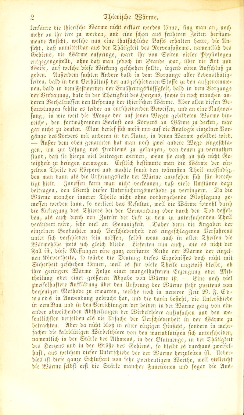lettfättvc bie tC>tcrifc^c äßärnte ntc^t erflärt »erben föntte, fing man an, nodj ntcl;r an tl>r irre ju »erben, unb eine fd;ott aud früheren 3eiten ^erfiam= ntettbc 2lttfid;t, »eld;c mtn eine tf;atfäd;lid)e Vafid erhalten ^atte, bie 2ln* ftd;t, bafj unmittelbar aud ber Sttidtigfeit bed ätcrocnfpftcmd, namentlich bed ©e^irnd, bie äßärrne enfpringe, »arb t'^r non ©eiten ot'eler ^S^pftofoßen entgegeugefteßt, ohne bafj man feboch int ©tanbe »ar, über bie 2lrt unb üßeife, auf »elcfje biefc äßt'rfung gefächen foßte, trgenb einen 2(uffd;lujj ju geben. Slufjerbeut fuchten Slttbcre halb in bettt Vorgänge aßer Vebendthätig* feiten, bafb in bern SBerfjaftnifj ber audgcfd;iebcnett ©toffe ju bett aufgenomme- nen, halb in bem$eft»erbett ber Srnährungdflüffigfcit, halb in bettt Vorgänge ber Verbauung, halb in ber Stlwtigfcit bed fpc^cttd, fo»t'e in nod; tttand;cn an* bereit Vertjättniffen beit Urfprung ber thierifd;cu 9Bärme. 2lber aßett biefen Vc* hauptuttgen fehlte cd letber an entfd;eibenben Vc»eifett, unb an eine Vadnoei* fung, in »ie »eit bie VJcttge ber auf jenett Sßegett gebilbeten äßärrne t)in= reiche, bett fort»äl;retibcn Verlitft bed Äörperd an äßärrne 31t beefen, »ar gar nid;t ju bettfett. S0?att berief ftd; nteift nur auf bie 2fnafogie cittjelner Vor- gänge bed$\örperd mit attberen in ber Statur, in betten äßärrne gebitbet »irb. — SUtfjer bent oben genannten hat matt nod; j»ci anbere äBegc eittgefc^Ia^ gen, um jur Söfung bed s]3ro bternd ju gelangen, oott betten 31t oermuthen ftattb, bafi fte ftiergu oief beitragen »ürbett, »etttt fte auch att ftd) nicht @e* »ifjt;cit 31t bringen ocrntögeit. Srftfitl; beftimmte matt bie äßänttc ber ein* 3ctncn £he‘ic beö ^örperd unb machte fontit bett »ärmftett £hcii audftnbtg, ben man bann atd bie llrfprungdfteße ber äßärrne an3ttfehen ftd) für berech- tigt hielt, ^nbeffett fattn matt nicht oerfettnett, bafj oiefe llmftättbe baju beitragen, ben äßerth biefer tlutcrfud;ungbmcthobe 31t oerritigern. ®a bie äßärnte mancher innerer £(jeile nicht o(;nc oorhergehenbe Vlofjlegung ge* meffen »erben fann, fo oerlicrt bad 3ffefuftat, »eil bie äßäritte f0»0hf burch bie Aufregung bed 2d;lcreö bei ber Ver»nnbuttg ober burd; ben £ob beffet* ben, atd aud; burd; bett 3utritt ber Suft 31t beut 3U uuterfitdjeitben £l)eil ocräitbert »irb, fe^r oiet att ©enauigfet't. ©aber bentt bie Eingaben ber eittjefnen Vcobad;ter nad; Verfchiebenheit bed eiitgefd;Iagenctt Verfahrend unter fid; oerfd;ieben fein tttüffen, felbft »etttt aud; in aßett Sit»©'11 bie äßärntchöbe ftctd ftd; gteid; bliebe, lieferten nun aud;, »ie ed nid;t ber §aß ift, biefc 9D?effttngen eine gatt3 conftaute 9ieif)e ber 2ßdritte ber ctiijet** nett $örpert(;eile, fo »itrbe bie Deutung btefed Srgcbniffcd bod; nicht mit ©id;erhcit gefd;ehctt föitnett, »eit cd für oiete £hclic uttgctoijj bleibt, ob i(;rc geringere äßärrne ^olge einer mangelhafteren (Erzeugung ober SÖZit* tf;eitung ober einer größeren Slbgabc oott äßärrne ift. — Sitte nod; oiet 3»eifc(l;afterc Slufftärung über bett Urfpruttg ber äßarnte fleht 3»citend oon berjettigen 9J?et(;obe 31t erwarten, »eld;e noch in neuerer 3^it äß. 5. Sb* »arbd in älntoenbung gebrad;t hat, unb bie bann befielt, bie Unterfd;iebe in bettt Vau unb in bett Verrid;tungen ber beiben in ber äßärnte gatt3 oon ein* attber ab»etd;enben 2(bt(;eihtngen ber äßirbeltl;icre auf3ufud;cn unb ben »c* fent(id;ftcn bcrfelbett atd bie Urfad;c ber Vcrfd;icbcnl;cit in ber äßärnte 31t betrachten. ?(ber ba nicht btofj in einer ciit3igett £unfid;t, fonbern in mehr* fad;cr bie faftbfütigen 2ßirbcfti;icre oon ben »armbfiitigett fid; unterfcheiben, namentlich in ber ©tärfe bed älthtuend, in ber Vlutntenge, itt ber SE^ätigfcit bed fpcqcnd unb itt ber ®röfje bed ©chiritd, fo bleibt cd burd;aud 3»cifel* haft, aud »ctd;cnt biefer Uitterfd;tebe ber ber äßärnte her3ufeitcit ift. lieber* bted ift biefc gatt^c ©d;lujjart oon fe^r 3»ctbeutigent äßcrt(;c, »eil oicßeid;t bie äßärnte fetbft erft bie ©tärfe utatid;er Junctionen uttb fogar bie älttd*