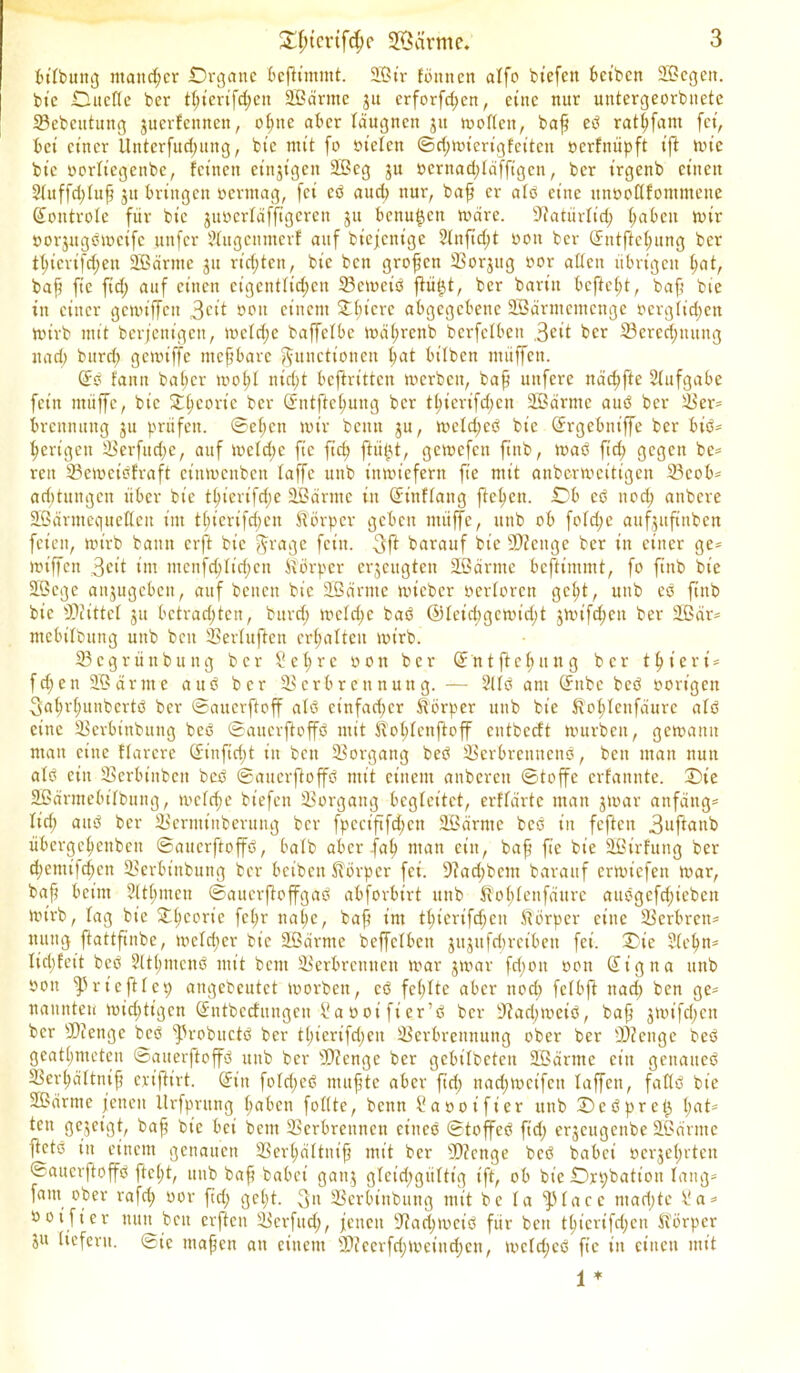 bttbung mancher iDrganc beftimmt. 2ßtr föitncn alfo btefen beiten 2Bcgeit. btc .Duette ber tpt’erifd;en äßärme 31t erforfepen, eine nur untergeordnete ©ebeutung juerfennen, optte aber täugnen 31t «aeften, baf ed ratpfant fet, bet einer llnterfitcputtg, btc mit fo öt'eten ©d;mterigfcitctt oerfnüpft t'ft tute btc oortiegenbe, fetnett etnjtgen 2ßcg 31t »crnad;ldfftgcn, ber irgenb einen Stuffcptuf 31t bringen oermag, fet cd aud> nur, baf er atd eine ttnöoflfommene (Sontrote für btc junerläfftgeren ju benu^cn wäre. ©atürtid; fabelt wir borjugöweife unfer Slitgennter! auf bicfctiige 2tnftd;t non ber (Sntftepung ber tpierifd;en Sßärntc 31t rid;ten, bic ben großen ©or3ug nor alten übrigen pat, baf fic ftd) auf einen eigentlichen ©eweid ftü$t, ber bart'it befiept, baf bie in einer gcwiffeit 3cit 001t einem öftere abgegebene Üßärmemcnge öergtidjen wirb mit berjenigett, wetepe baffetbe Wäprenb berfetben .Seit ber ©eredjuuttg nad; bitrd; gcwt’ffe mefbare Functionen bat bt’lbcn müffett. (Sd fann baper wopt niri;t bcftrittcu werben, baf uttfere näcpfte Aufgabe fein ntüffe, bic £pcoric ber Qrntftepmtg ber tpterifd;en Söärme and ber ©er= brcnmtng 31t prüfen, ©epen wir beim 3U, wcld;ed bic ©rgebniffe ber bid- pertgen ©erfttd;c, auf welche fic fiep ftüfjt, gewefen finb, wad ftep gegen be= reit ©ewetdfraft ctitwcnbcit taffe unb inwiefern fte mit anbc-rweitigcu ©cob* aeptungen über bie tpierifepe 2Bärme in ©inftang fiepen. Db ed noep anbere 2Bärntec|uetteit im tpierifepen Körper geben ntüffe, tttib ob fofd;e auf3itftnben feien, wirb bann erft bic Frage fein. 3ft barauf bie ©tettge ber in einer ge- wtffen int menfeptiepen Körper eqeugtett äßärmc beftintmt, fo ftnb bie Sßege an3ugebett, auf benen bic SSärntc wicbcr oertoren gept, uttb ed ftttb bic ©littet 311 betraepten, burd; wctd;c bad ®tcid;gcwid;t jwtfcpen ber 2Bär= mebitbung unb beit ©ertuften crpatteit wirb. ©egrüttbung ber Set; re 001t ber ©ntftepung ber tpt’ert* fcpenSßärnte aud ber © er b reit nun g. — 2ltd am (Sttbc bed oorigett Faprpunbertd ber ©auerftoff atd einfaeper Körper unb bie Koptenfäurc atd eine ©erbinbuitg bed ©auerftoffd mit Koptenftoff entbeeft würben, gewann man eine ttarcrc ©tnftept in bett ©organg bed ©erbrennend, ben mau nun atd ein ©erbinbcit bed ©auerftoffd mit einem anberett ©toffe erfannte. Die Sßärmebitbung, wetepe biefeit ©organg begleitet, erftärte man 3War anfangs tid; and ber ©ernttitberung ber fpcciftfd;cti SBärntc bed in feftcit 3uft<tttb übergepenben ©auerftoffd, halb aber jap man ein, baf fic bie SBtrfung ber d;emtfcpen ©erbtnbung ber beibett Körper fei. Sftacpbem barauf erwiefen war, baf beim Sttpmen ©auerftoffgad abforbirt unb Koptenfäurc aitdgefcpieben wirb, tag bie £pcorie fepr nape, baf im tpierifepen Körper eine ©erbren* nttttg ftattfinbe, wctd;cr bic Sßärme beffclbett 311311 fcpretbeit fei. Tie 2(epn* Iid;fett bed Sltpmcnd mit bcitt ©erbremtett war 3war fd;oit oott (Signa unb 001t ^5 rieft! ep aitgebcutct worben, cd feptte aber nod; fetbft nad) ben ge= nannten wieptigen (Sntbecfungeti ^aoot'fier’d ber vJZad;weid, baf 3Wtfd;ett ber ©Zenge bed fProbitctd ber tpierifpen ©erbreitnung ober ber ©Zeuge bed geatpmeten ©auerftoffd unb ber ©Zcnge ber gebitbeten SBärtne ein genaited ©erpättnif eriftirt. (Sin fotd;ed mufte aber ftd; nad;wcifctt taffen, faftd bie äßärnte jenen ttrfprung paben fotlte, bentt l'aooifier unb Dcdpret} pat* ten gezeigt, baf bie bet bent ©crbreuneit et'itcd ©toffed ftd; cr3eugcnbe äßantte fetd in einem genauen ©erpättnif mit ber ©Zcnge bed babei oci^eprteu ©auerftoffd ftept, unb baf babei gamj gtcidjgiittig ift, ob btc SDrpbatioii tang= faitt ober rafcp oor fd; gept. 311 ©erbtnbung mit bc ta ^(acc niadjte ila» noift'er nun beit erjten ©erfudj, jenen ©acpwet’d für ben tpierifepen Körper 3» liefern, ©te mafen an eine nt ©Zccrfd;wcind)en, weteped fte in einen mit 1 *