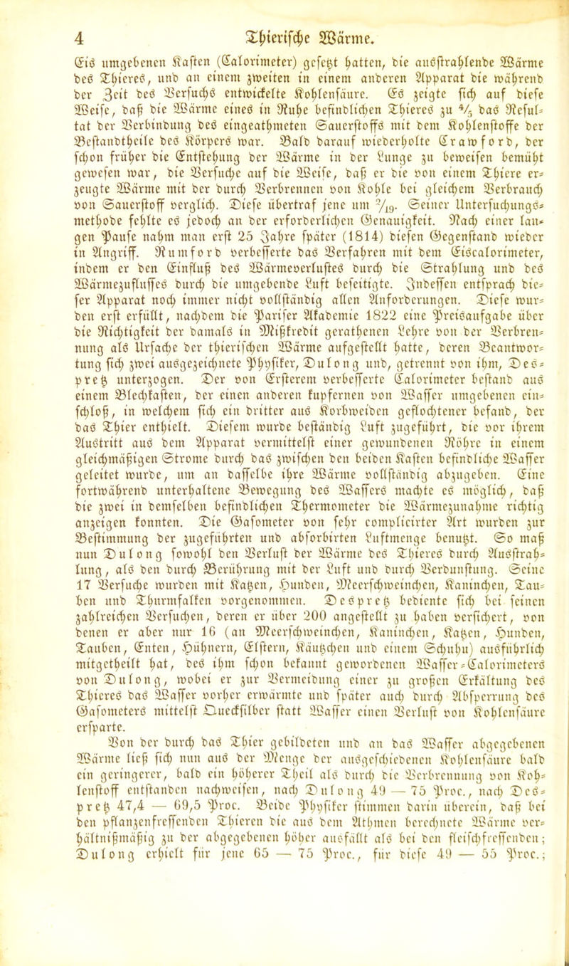 (5iß umgebenen haften ((Jatorimetcr) gefegt Ratten, bie außfiratdenbe SBdrnte beß St{;tcreß, uttb an einem jmeitett in einem aitbcren Slpparat bte mdhrcitb bev 3ctt beß Verfud;ß entmiefette Sotdenfaurc. (£ß geigte ftcf> auf biefe 2Bet'fc, bafj bte 2Bärme eitieß in 9?uf>e befittblt’cben 2^t>icreß ju 4/5 baß 9icfut* tat ber Verbinbuttg beß etngeathmeten ©auerftoffß mit bent Sotdenftoffe ber Vcftanbthcitc beß Sörpcrß mar. 23atb barauf mieberhotte Sramforb, ber fd;ott früher bie (£ntjtef)ung ber äßärntc tu ber Sttnge $u bemcifen bemüht gemefett mar, bie 2Sex*fud?c auf bie äßeife, bafj er bie oott einem Spiere er* jeugte SBärnte mit ber burd; Verbrennen oott Solde bei gleichem Verbrattd; oon ©auerftoff oergtid;. Diefe übertraf jene um 2/19. ©einer llnterfuchungß* mett;obe fehlte cß feboct> an ber erforberlt'cfjen ©enautgfeit. sJ?act) einer tan* gen f)5aufe nahm man erft 25 3<*f>re fpdter (1814) biefen ©egenftanb micbcr in Eingriff. Sftumforb »erbcjferte baß Verfahren mit bent (£ißcatorimcter, tnbent er ben (Jinjtufj beß SBdrmcocrtufteß burd) bte ©tra^tung unb beß Sßdrntejuftuffeß burd; bie untgebenbe Suft befeitigte. 3nbeffen entfprad) bie* [er Apparat nod) immer nid?t ooflftanbig atten Stnforberungen. Dicfe tour* ben erft erfüllt, nad;bem bie fParifer Slfabcmic 1822 eine ^»reißaufgabe über bie 9tid;tigfcit ber bamatß in Sftifjfrebtt gerätsenen Sct)rc oott ber Verbreit* ttung atß Itrfadjc ber t^ierifd;ett Sßdrntc aufgefteflt ^atte, bereit Vcatttmor* tung ftd) grnei außgcgcid;ttcte 43^pftferr Dutong unb, getrennt oott t'bnt, Deß* preh unterjogcit. Der oon (Jrftercm oerbefferte (£atorimctcr beftanb attß einem 23ted;fajten, ber einen anberen fupfernett oott SBaffer umgebenen ein* fddofj, in metd;em ftd> ein britter attß Sorbmetbcn geflochtener befanb, ber baß Sfdev enthielt, Diefettt mürbe beftänbig Suft gugeführt, bie oor ihrem Stußtritt auß bent Stpparat oermittetft einer gemuttbeiten 9fohrc dt einem gleid;ntdfjigen ©tronte burd; baß jmifd;ett ben beibett haften bcftnbtid;e Sßaffer geleitet mürbe, um an baffetbc ihre SBärttte oottftänbig abjttgcbcn. (Sine fortmdhrettb unterhattene Vemegung beß SBaffcrß machte cß möglich, bafj bie jmei itt bemfetben bcftnblichett £hcrmo,n(dei: bie SBärmejunahme richtig attjeigen tonnten. Die ©afonieter oon fehr compticirter Strt murbett jur Vcftimmung ber gugeführten unb abforbirten Suftmenge bcnufd. ©o tttafj nun Dutong fomoht ben Vertuft ber SBärnte beß St;iercß burch Stußftrah- tung, atß ben burct; ©erithruttg mit ber Stift unb bunt; Vcrbunftnng. ©eilte 17 Verfuge mürben mit Sa^eit, £unbett, V?cerfcSmeind)ctt, Sattinchcit, Sau* bett uttb Shurmfatfen oorgenoittmcn. Dcßpreij bebiente fich bei feinen gasreichen Verfttchcn, bereit er über 200 angeftettt gu haben ocrftd)crt, oott betten er aber nur 16 (an V?ecrfd;mciitchen, Sanittd;cit, Sahen, Junten, Dauben, (Jnten, £>ü(;nertt, (Jtftern, Sduhd;ett unb einem ©d)uhu) ausführlich mitgetheitt heit, beß it;nt fd;oit befauitt gcmorbcncit 2Bajfer*Salorintctcrß oott Du ton g, mobei er gur Vernteibung einer gu grofjcn (Jrfdttung beß Shiereß baß äöaffer oorher ermärmte unb fpdter and) burch Stbfperrung beß ©afonteterß mittetft Ducctfitbcr ftatt 2Baffer einen Vertuft oott Sotdcnfdure erfparte. Von ber burch baß Shier gebitbeten uttb att baß 2Baffer abgegebenen SSärntc tieft ftd; nun auß ber Vien ge ber außgcfdjicbcnen Sot;tenfdure halb ein geringerer, batb ein höherer Sl;cit atß bttrri; bie Verbrennung oott SoS tenftoff entftaitben ttachmcifen, nad; Dutoug 49 — 75 ^roc., nad; Dcß* preh 47,4 — 69,5 4^'oc. Vcibe s])h9fdcr ftimnten barin überein, baf bei beit pftangenfrcffetibcit Sbtcren bie auß bent siltt;men bcred;netc Sßärtne oer* hättntfjntäfjig gu ber abgegebenen höher auofdttt atß bei ben ftcifd;frcffcnbcit; Dutong erhielt für fette 65 — 75 ^roc., für biefe 49 — 55 ^roc.;