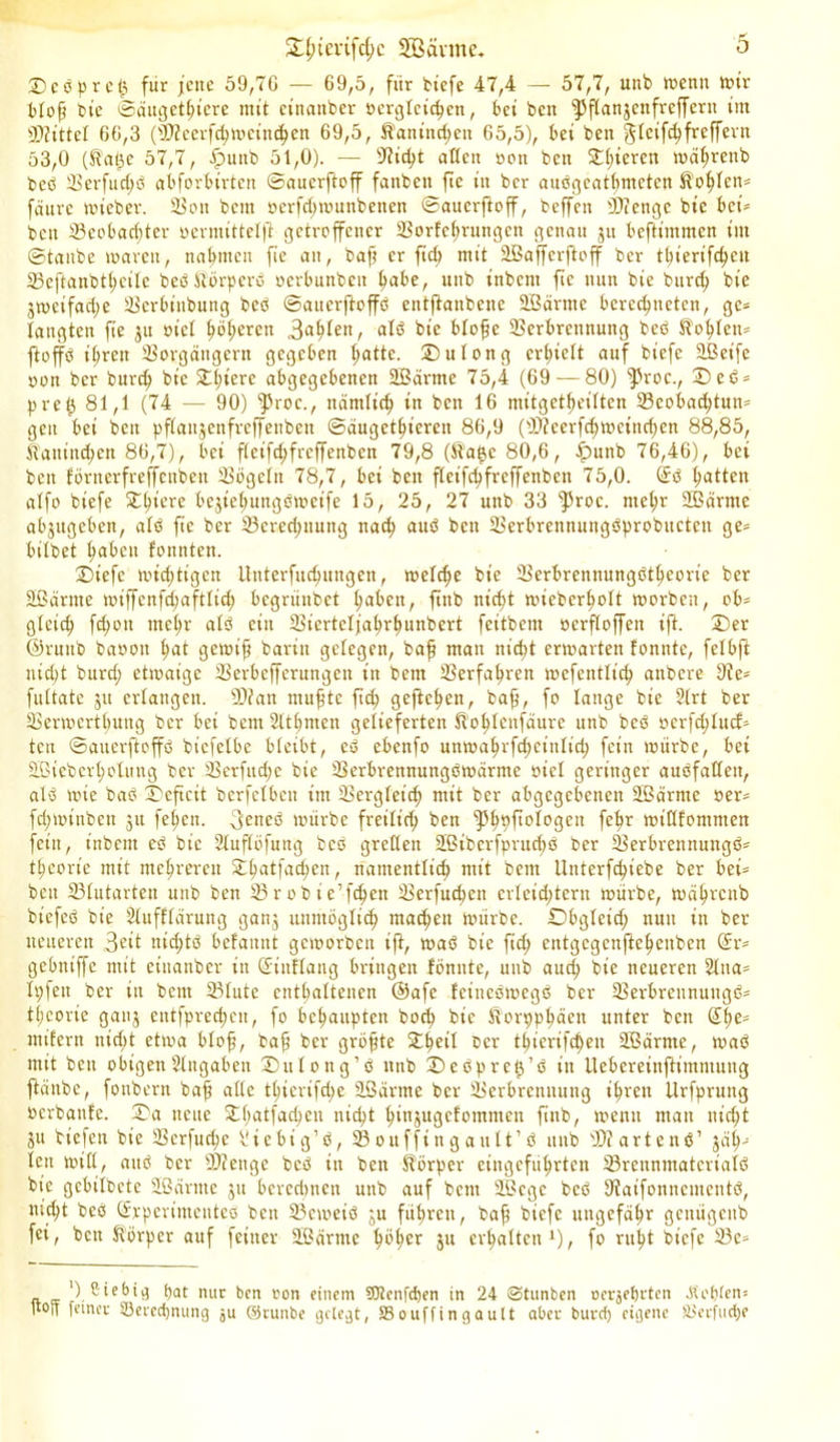 tDcbprcij für jette 59,7G — 69,5, für tiefe 47,4 — 57,7, utib wenn wir bloß ine ©äugethiere mit etnanber Dergleichen, bei beit jpflanjcttfrcffern im Mittel 66,3 (Dfcerfchwcittchen 69,5, ft'aniud;cn 65,5), bei ben gteife^freffexn 53,0 (S'afjc 57,7, iputtb 51,0). — Dicht attett oott bett £l;iercn wdl;rettb beb SSerfuc^ö abforbirtett ©auerftoff fattbcit fte itt ber auögcatbmcten Sohlen* fdurc wteber. Von bent ocrfd;wuttbetten ©auerftoff, beffett bDiertgc bt’c bei* bett Veobacßter oerntittelft getroffener Vorfchrungcn genau ju beftimmen ittt ©taube waren, nahmen fie att, baß er fiel) mit 2Baffcrftoff ber tbierifcfyctt 23cftanbtl;cilc bebJtörpcrb oerbunbett t^abe, uttb inbent fie nun bie burd) bie jweifad;e Vcröiubung beb ©auerftoffb entftanbene 2ßärnte berechneten, ge* langten fie ju riet höheren 3ahfen, alb bie bloße Verbrennung beb Sohlen* ftoffb ihren Vorgängern gegeben tjatte. 2)ulong erhielt auf biefe äßeife oon ber burd) bie £l;lerc abgegebenen SBärtne 75,4 (69 — 80) )Proc., £)eb = pre£ 81,1 (74 — 90) ‘proc., nämlich in bett 16 mttgetf)eilten 23cobad)tutt= gen bei bett pflattjenfreffenben ©äugethiereit 86,9 (Dfcerfd)Wetttd;en 88,85, Kaninchen 86,7), bei fleifchfrcffenbcn 79,8 (ft'atjc 80,6, iputtb 76,46), bet bett förnerfreffenbett Vögeln 78,7, bet ben fleifchfrcffenbcn 75,0. @rb hatten alfo biefe ^^tere bcjiehungöwcife 15, 25, 27 uttb 33 fProc. mehr SBärme abjttgcben, alb fte ber Vereinung nad; aub bett Verbrettttungbprobuctctt ge* bilbet haben fonnten. 2)iefc wichtigen Uuterfuchungen, roelche bie Verbrennungbtheorie ber äßärttte wiffcnfcl;aftlid; begriinbet haben, ftnb nicht wiebcrholt worben, ob- gleich fd;ott mehr alb ein Viertcljahrhunbert feitbem ocrfloffen iß. ®er ©ruttb baoott hat gewiß barin gelegen, baff man nicht erwarten tonnte, felbfi nid)t burd; etwaige Verbcffcrungett itt betn Verfahren wcfentlich attbere De* fultate jtt erlangen. Dian nutzte ftd; geftchen, baff, fo lange bie 21rt ber Verwerfung ber bei bettt Slthnten gelieferten fö’ohlcufaurc unb beb ocrfd;lucf* tcu ©atterftoffö bicfelbc bleibt, eb ebenfo unwahrfd;cittlid; fein würbe, bet äßiebcrholttng ber Verfud;c bie Verbrennungbwärttte otel geringer aubfaßett, alb wie bab X'cficit bcrfclbctt int Vergleich mit ber abgegebenen Sßärrnc »er* fd;miitbcn jtt fetten, (jeneb würbe freilt'd; ben fPhpf'^SC11 febr wißfommen fct’tt, inbent eb bie Sluflöfung beb grellen 2ßiberfprud;b ber Verbrennuttgb* feorte mit mehreren £hatfad;cn, nantentlid; mit bent Untcrfchiebe ber bet= bett Vlutarteit unb ben V r o b t' e’fchett Verfudten erleichtern würbe, währcub biefeb bie Üluffldruitg gang unmöglich ntad)ett würbe. Dbgleid; nun in ber neueren 3eit nid;tb belaitnt geworben iß, wab bie ftd; entgcgcnfteheitben (£r* gebtttffc mit ciitaitbcr in (Jütflang bringen fönitte, unb auch bie neueren 2lna* Ipfen ber itt betn Vlutc enthaltenen ®afe feinebwegb ber Verbrennuttgb* tl;eorie ganj entfprechctt, fo behaupten hoch bie Äorpphäett unter ben (Epe* mifertt nid;t etwa bloß, baß ber größte £f)etl ®er thicrifd)en Sßärnte, wab mit bett obigen Eingaben 25ulong’b ttttb £>ebprct}’b itt lleberetnßtmntung ftättbc, fonbern baß aße tt;ierifd;e 95arme ber Verbrennung ihren llrfpruttg »crbanle. £a nette £l;atfari;cit nicht h^^ugefomttten fittb, wenn matt nicht ju tiefen bie Vcrfud;e ^tebig’b, Souffingault’b ttttb Df artenb’ jap* lett will, aub ber Diettge beb in bett Körper eingeführten Vrenntnatcrialb bie gcbtlbctc 2B dritte jtt bcrcrimeit unb auf bettt Sßcgc beb Datfonncmcntb, md;t beb (Erperttitenteb ben Vcweib ju führen, baß biefe ungefähr gcitügcitb fei, ben Körper auf feiner üßarnie phper 5U erhalten1), fo ruht biefe 23c* _ ') ßiebig pat nur ben oon einem SRenfcpen in 24 Stunben Derjepften -Kopten* |tO|f feiner 33ercd)nung ju ©runbe gelegt, SSouffingautt aber burd) eigene S3erfucpe