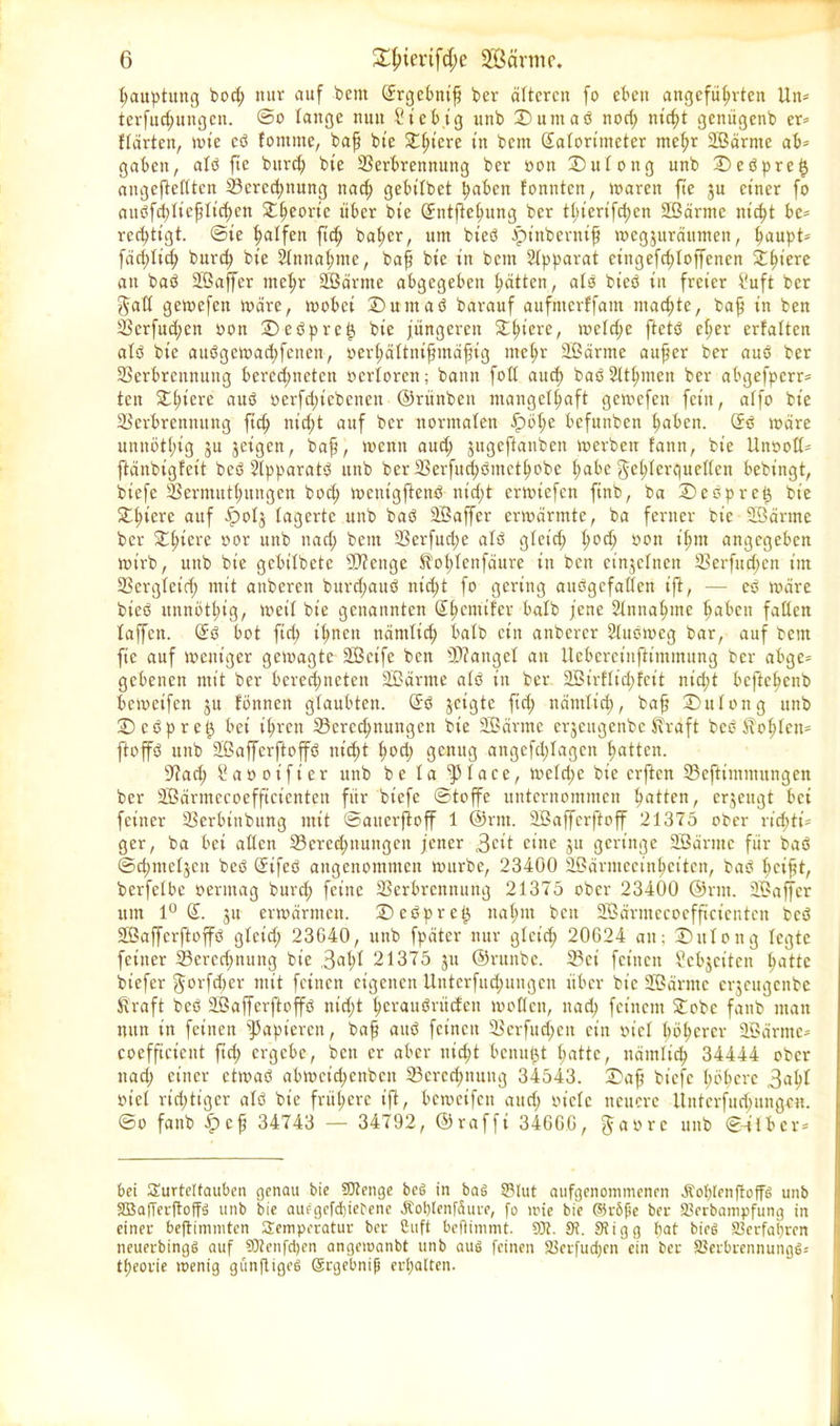 bauptuitg bod; nur auf bent (Srgebnifi ber älteren fo eben angeführten Un= terfud;ungcn. ©o tange nun ?t’ebig unb D u nt a ö noch nicht genügenb er* Härten, wie cö fontrne, bah bte Sthtcre tlt bent Kalorimeter mehr SBärnte ab* gaben, alb fic burcf) bie Verbrennung ber oon Dutong unb Deöpret} angeftettten Berechnung ttad; gebitbet haben tonnten, waren fte ju einer fo aubfddicfjtichcn 5£hconc über bie (Sntftchung ber tl)iertfci>en SBärnte nicht be* rcchtigt. @te halfen ft'd; baher, um bt'eö ^t'nbernif wegjuräitnten, haupt* färi;Iid; burd; bie Annahme, baff bie in bem Apparat cingefchloffencn Zfyiere an baö Sßaffcr mehr SBärnte abgegeben hätten, alb bieb in freier b'uft ber ftaß gewefett wäre, wobei Dum ab barauf aufmerffam machte, baff in ben Vcrfud;ett oon Debprc^ bie jüngeren Dhicre, wetd;e ftctb eher erfaltcn atb bie aubgcwadjfenen, oerhättnifjmäfjtg mehr SBärnte auf er ber aub ber Verbrennung berechneten oertorett; bann foß auch baöStthmen ber abgefperr* ten Dhiere aub oerfdjiebenen ©rünbeit mangelhaft gemefen fein, atfo bie Verbrennung ftd; nid;t auf ber normalen fpöt;e befunben haben. (Sb wäre unnöthig ju jet'gen, baf, wenn aud; jugeftanben werben fann, bie Unooß* ftänbigfeit beb Stpparatb unb ber Verfitd;bmcthobc hat>e ^e^XerCjuerfen bebingt, btefe Vermuthungen bod; wentgftenb nicht erwiefen finb, ba Deöpretj bie Dhierc auf Ijpol^ lagerte unb bab SBaffer erwärmte, ba ferner bie SBärnte ber Dhiere oor unb ttad; bent Verfud;e alb gteid; hoch öon lhm angegeben wirb, unb bie gebitbete Stetige Sofdenfäure itt ben einzelnen Verfugen im Vergleich mit anberen burdjaub nid;t fo gering auögefaßen ift, -— eb wäre bieb unnöthig, weit bie genannten (Sh cm tf er batb jene Einnahme haben faßen laffctt. (Sb bot ftd; ihnen nämlich batb etn anberer Slubwcg bar, auf bent fte auf weniger gewagte SBctfe ben fanget an Uebereinftimmung ber abge- gebenen mit ber berechneten SBärnte atb in ber SBirftidjfcit nid;t beftchenb beweifen ju tonnen glaubten. (Sb jeigte ftd; nämlich, bafj Dutong unb Dcbpre^ bei ihren Berechnungen bie SBärnte erjeugenbe Straft beb Sohlen* ftoffb unb Sßaffcrftoffb nidd hoch genug angefd;tagen hatten. Vad; Saoot'fier unb be ta fptace, wetd;e bie erften Beftimmungen ber SBärmecoefftctenten für btefe Stoffe unternommen hatten, erzeugt bei feiner Verbittbttng mit ©atterfioff 1 ©ritt. SBaffcrftoff 21375 ober richti- ger, ba bei aßen Beredjnmtgett jener 3cit ritte ju geringe SBärnte für bab ©chmetjcn beb (Sifeb angenommen wttrbe, 23400 Sßärmccinhcitett, bab t;cift, berfetbe oerntag burd; feine Verbrennung 21375 ober 23400 ©rut. SBaffer um 1° (S. ju erwärmen. Debprc^ nahm bett SBärmecoefftctenten beb Sßaffcrftoffb gteid; 23G40, ttttb fpätcr nur gleich 20624 att: Dittong legte feiner Bcrcd;nmtg bie 3afd 21375 ju ©rttttbc. Bei feinen Sebjciten hatte btefer $orfd)cr mit feinen eigenen Unterfudjungcn über bie SBärnte erjeugenbe Straft beb Sßaffcrftoffb ntd;t hcraitbritdctt woflett, ttad; feinem Dobc fanb man nun in feinen papieren, baf aub feinen Verfud;ett ein oiet höherer SBärnte* coefftcient ftd; ergebe, ben er aber nid;t benutzt hatte, nämlich 34444 ober ttad; einer etwab abmcid;cnbcit Bcrcd;ttung 34543. Dajj bt'efc höhere 3aht oiet richtiger atb bie frühere ift, beweifen and; oictc neuere itntcrfud;ungo«. ©o fattb fpcf 34743 — 34792, ©rafft 346GG, f^aorc unb ©-über* bei Turteltauben genau bie SRenge beb in bab S3lut aufgenommenen Äoblenftoffb unb SBajTerftoffb unb bie auegefebiebene Äoplenfäure, fo wie bie ©rbfje ber Skrbampfung in einer beftimmten Temperatur ber Citft beftimtnt. 93t. 9t. Stigg bat bieb Verfahren neuerbingb auf 93lenfd)en angewanbt unb aub feinen Skrfudjen ein ber SSerbrennungb* tpeorie wenig günftigeb Gcrgebnifi erhalten.